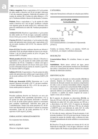 Farmacopeia Brasileira, 5ª edição
aa 562
Cálcio e magnésio. Pesar o equivalente a 0,2 g de acetato
de sódio anidro e dissolver em 20 mL de água. Adicionar
2 mL dos seguintes reagentes: hidróxido de amônio 6 M,
oxalato de amônio SR e fosfato de sódio dibásico a 12%
(p/v). Nenhuma turbidez é desenvolvida durante 5 minutos.
Potássio. Pesar o equivalente a 3 g de acetato de sódio
anidro e dissolver em 5 mL de água. Acidiﬁcar a solução
com algumas gotas de ácido acético M, e adicionar cinco
gotas de cobaltinitrito de sódio SR. Nenhum precipitado é
formado.
Arsênio (5.3.2.5). Dissolver o equivalente a 1 g de acetato
de sódio anidro em 35 mL de água e proceder conforme
Ensaio limite para arsênio. No máximo 0,0003% (3 ppm).
Cloretos (5.3.2.1). O equivalente a 1 g de acetato de sódio
anidro não apresenta mais cloretos que o equivalente a 0,5
mL de ácido clorídrico 0,02 M SV. No máximo 0,035%
(350 ppm).
Ferro (5.3.2.4). Proceder conforme descrito em Método I
utilizando 10 mL da solução obtida em Aspecto da solução.
Utilizar 1 mL de Solução padrão de ferro (10 ppm). No
máximo 0,001% (10 ppm).
Metais pesados (5.3.2.3). Utilizar o Método I. Dissolver o
equivalente a 4,2 g de acetato de sódio anidro para balão
volumétrico de 50 mL. Completar o volume com água e
proceder conforme descrito em Ensaio limite para metais
pesados utilizando Solução padrão de chumbo (2 ppm Pb).
No máximo 0,001% (10 ppm).
Sulfatos (5.3.2.2). O equivalente a 10 g de acetato de sódio
anidro não apresenta mais sulfatos que o equivalente a 0,50
mL de ácido sulfúrico 0,01 M SV. No máximo 0,005% (50
ppm).
Perda por dessecação (5.2.9). Determinar em 1 g de
amostra. Dessecar em estufa a 105 °C, até peso constante.
A forma hidratada perde de 38% a 41% do seu peso; a
forma anidra perde no máximo 1%.
DOSEAMENTO
Proceder conforme descrito em Titulações em meio não
aquoso (5.3.3.5). Pesar quantidade equivalente a 0,2 g
de acetato de sódio previamente dessecado e dissolver
em 25 mL de ácido acético glacial, aquecer se necessário
para completa solubilização. Adicionar duas gotas de
1-naftolbenzeína. Titular com ácido perclórico 0,1 M SV.
Fazer uma determinação em branco e realizar as correções
necessárias. Cada mL de ácido perclórico 0,1 M SV
equivale a 8,203 mg de C2
H3
NaO2
.
EMBALAGEM E ARMAZENAMENTO
Em recipientes bem fechados.
ROTULAGEM
Observar a legislação vigente.
CATEGORIA
Adjuvante farmacêutico utilizado em soluções para diálise.
ACETAZOLAMIDA
Acetazolamidum
C4
H6
N4
O3
S2
; 222,25
acetazolamida; 00063
N-[5-(Aminossulfonil)-1,3,4-tiadiazol-2-il]acetamida
[59-66-5]
Contém, no mínimo, 98,0% e, no máximo, 102,0% de
C4
H6
N4
O3
S2
, em relação à substância dessecada.
DESCRIÇÃO
Características físicas. Pó cristalino, branco ou quase
branco.
Solubilidade. Muito pouco solúvel em água, pouco
solúvel em etanol, praticamente insolúvel em clorofórmio,
éter etílico e tetracloreto de carbono. Solúvel em soluções
diluídas de hidróxidos alcalinos.
IDENTIFICAÇÃO
A. O espectro de absorção no infravermelho (5.2.14) da
amostra, dispersa em brometo de potássio, apresenta
máximos de absorção somente nos mesmos comprimentos
de onda e com as mesmas intensidades relativas daqueles
observados no espectro de acetazolamida SQR, preparado
de maneira idêntica. Caso o espectro da amostra não se
apresente idêntico ao do padrão, dissolver, separadamente,
a amostra e o padrão em etanol, evaporar até secura e
repetir o teste com os resíduos.
B. O espectro de absorção no ultravioleta (5.2.14), na
faixa de 230 nm a 260 nm, de solução a 0,003% (p/v) em
hidróxido de sódio 0,01 M, exibe máximo em 240 nm e
a absorvância é de 0,49 a 0,52. O espectro de absorção
no ultravioleta, na faixa de 260 nm a 350 nm, de solução
a 0,00075% (p/v) em hidróxido de sódio 0,01 M, exibe
máximo em 292 nm e a absorvância é de 0,43 a 0,46.
C. Em tubo de ensaio, adicionar 20 mg da amostra, 4 mL
de ácido clorídrico 2 M e 0,2 g de zinco em pó. Colocar tira
de papel de acetato de chumbo sobre a abertura do tubo.
Ocorre desprendimento de ácido sulfídrico e escurecimento
do papel.
D. Dissolver 25 mg da amostra em mistura de 0,1 mL de
hidróxido de sódio SR e 5 mL de água. Adicionar 1 mL de
sulfato cúprico SR. Produz-se precipitado azul-esverdeado.
Volume 2_18_07_11.indd 562Volume 2_18_07_11.indd 562 18/07/2011 09:26:2118/07/2011 09:26:21
 