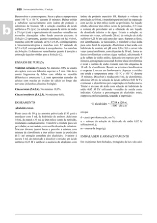 Farmacopeia Brasileira, 5ª edição
b
680
Desenvolver o cromatograma. Secar a placa a temperatura
entre 100 °C e 105 °C durante 15 minutos. Deixar esfriar
e nebulizar sucessivamente com iodeto de potássio e
subnitrato de bismuto SR e solução etanólica de ácido
sulfúrico a 5% (p/v) (ou solução aquosa de nitrito de sódio
a 5% (p/v)) até o aparecimento de manchas vermelhas ou
vermelho alaranjadas sobre fundo amarelo cinzento. A
Solução (2) apresenta, quando examinada sob luz visível,
manchas com Rf variando de 0,3 a 0,45, correspondentes
à hiosciamina/atropina e manchas com Rf variando de
0,55 a 0,65 correspondentes à escopolamina. As manchas
da Solução (1) devem ser semelhantes quanto à posição e
coloração àquelas obtidas para a Solução (2).
ENSAIOS DE PUREZA
Material estranho (5.4.2.2). No máximo 3,0% de caules
da espécie com um diâmetro superior a 5 mm. Não deve
conter fragmentos de folhas com ráﬁdes no mesoﬁlo
(Phytolacca americana L.), nem apresentar camadas de
células com maclas de oxalato de cálcio ao longo das
nervuras (Ailanthus altissima Swingle).
Cinzas totais (5.4.2.4). No máximo 10,0%.
Cinzas insolúveis (5.4.2.5). No máximo 4,0%.
DOSEAMENTO
Alcaloides totais
Pesar cerca de 10 g da amostra pulverizada (180 μm) e
umedecer com 5 mL de hidróxido de amônio. Adicionar
10 mL de etanol e 30 mL de éter etílico isento de peróxido,
misturados cuidadosamente. Transferir a mistura para um
percolador, se necessário, com auxílio da solução extratora.
Macerar durante quatro horas e percolar a mistura com
mistura de clorofórmio e éter etílico isento de peróxidos
(1:3) até extração completa dos alcaloides. Evaporar à
secura 1 mL do percolado e dissolver o resíduo em ácido
sulfúrico 0,25 M e veriﬁcar a ausência de alcaloides com
iodeto de potássio mercúrio SR. Reduzir o volume do
percolado até 50 mL e transferir para um funil de separação
com auxílio de éter etílico isento de peróxidos. Ao líquido
obtido, adicionar éter etílico isento de peróxidos, 2,5 vezes
o volume do percolador até a obtenção de um líquido
de densidade inferior a da água. Extrair a solução, no
mínimo três vezes, utilizando 20 mL de solução de ácido
sulfúrico 0,25 M em cada uma das vezes. Separar as fases,
por centrifugação, se necessário, e transferir a fase ácida
para outro funil de separação. Alcalinizar a fase ácida com
hidróxido de amônio até pH entre 8,0 e 9,0 e extrair três
vezes com clorofórmio, com alíquotas de 30 mL. Juntar as
fases clorofórmicas e retirar a água residual, adicionando 4
g de sulfato de sódio anidro, deixando em repouso por 30
minutos,comagitaçãoocasional.Retirarafaseclorofórmica
e lavar o sulfato de sódio restante com três alíquotas de
10 mL de clorofórmio. Reunir os extratos clorofórmicos
e evaporar à secura em banho-maria. Aquecer o resíduo
em estufa a temperatura entre 100 °C e 105 °C durante
15 minutos. Dissolver o resíduo em 5 mL de clorofórmio,
adicionar 20 mL de solução de ácido sulfúrico 0,01 M SV
e remover o clorofórmio por evaporação em banho-maria.
Titular o excesso de ácido com solução de hidróxido de
sódio 0,02 M SV utilizando vermelho de metila como
indicador. Calcular a percentagem de alcaloides totais,
expressos em hiosciamina, segundo a expressão:
em que
d = perda por dessecação, em %;
n = volume da solução de hidróxido de sódio 0,02 M
utilizado (mL);
m = massa da droga (g).
EMBALAGEM E ARMAZENAMENTO
Em recipientes bem fechados, protegidos da luz e do calor.
Volume 2_18_07_11.indd 680Volume 2_18_07_11.indd 680 18/07/2011 09:26:3718/07/2011 09:26:37
 