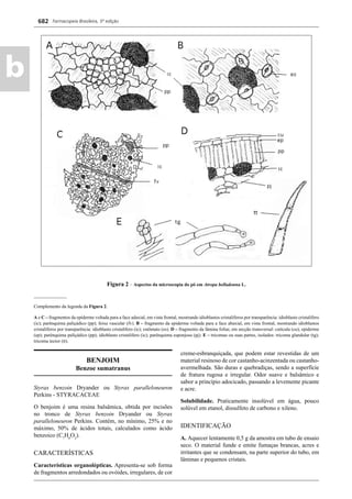Farmacopeia Brasileira, 5ª edição
b
682
Figura 2 – Aspectos da microscopia do pó em Atropa belladonna L.
______________
Complemento da legenda da Figura 2.
A e C – fragmentos da epiderme voltada para a face adaxial, em vista frontal, mostrando idioblastos cristalíferos por transparência: idioblasto cristalífero
(ic); parênquima paliçádico (pp); feixe vascular (fv). B – fragmento da epiderme voltada para a face abaxial, em vista frontal, mostrando idioblastos
cristalíferos por transparência: idioblasto cristalífero (ic); estômato (es). D – fragmento da lâmina foliar, em secção transversal: cutícula (cu); epiderme
(ep); parênquima paliçádico (pp); idioblasto cristalífero (ic); parênquima esponjoso (pj). E – tricomas ou suas partes, isolados: tricoma glandular (tg);
tricoma tector (tt).
BENJOIM
Benzoe sumatranus
Styrax benzoin Dryander ou Styrax paralleloneuron
Perkins - STYRACACEAE
O benjoim é uma resina balsâmica, obtida por incisões
no tronco de Styrax benzoin Dryander ou Styrax
paralleloneuron Perkins. Contém, no mínimo, 25% e no
máximo, 50% de ácidos totais, calculados como ácido
benzoico (C7
H6
O2
).
CARACTERÍSTICAS
Características organolépticas. Apresenta-se sob forma
de fragmentos arredondados ou ovóides, irregulares, de cor
creme-esbranquiçada, que podem estar revestidas de um
material resinoso de cor castanho-acinzentada ou castanho-
avermelhada. São duras e quebradiças, sendo a superfície
de fratura rugosa e irregular. Odor suave e balsâmico e
sabor a princípio adocicado, passando a levemente picante
e acre.
Solubilidade. Praticamente insolúvel em água, pouco
solúvel em etanol, dissulfeto de carbono e xileno.
IDENTIFICAÇÃO
A. Aquecer lentamente 0,5 g da amostra em tubo de ensaio
seco. O material funde e emite fumaças brancas, acres e
irritantes que se condensam, na parte superior do tubo, em
lâminas e pequenos cristais.
Volume 2_18_07_11.indd 682Volume 2_18_07_11.indd 682 18/07/2011 09:26:3718/07/2011 09:26:37
 