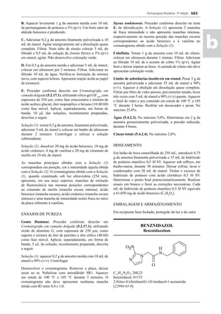 Farmacopeia Brasileira, 5ª edição
ab
683
B. Aquecer levemente 1 g da amostra moída com 10 mL
de permanganato de potássio a 3% (p/v). Um forte odor de
aldeído benzoico é produzido.
C. Adicionar 0,2 g da amostra ﬁnamente pulverizada a 10
mL de etanol. Agitar energicamente até a dissolução quase
completa. Filtrar. Num tubo de ensaio colocar 5 mL do
ﬁltrado e 0,5 mL de solução de cloreto férrico a 5% (p/v)
em etanol, agitar. Não desenvolve coloração verde.
D. Em 0,5 g da amostra moída e adicionar 5 mL de etanol;
colocar em ultrassom por 2 minutos. Filtrar. Adicionar ao
ﬁltrado 10 mL de água. Veriﬁca-se formação de mistura
turva, com aspecto leitoso.Apresenta reação ácida ao papel
de tornassol.
E. Proceder conforme descrito em Cromatograﬁa em
camada delgada (5.2.17.1), utilizando sílica-gel GF254
, com
espessura de 250 μm, como fase estacionária e mistura de
ácido acético glacial, éter isopropílico e hexano (10:40:60)
como fase móvel. Aplicar, separadamente, em forma de
banda, 10 L das soluções, recentemente preparadas,
descritas a seguir.
Solução (1): tomar 0,2 g da amostra, ﬁnamente pulverizada,
adicionar 5 mL de etanol e colocar em banho de ultrassom
durante 2 minutos. Centrifugar e utilizar a solução
sobrenadante.
Solução (2): dissolver 20 mg de ácido benzoico, 10 mg de
ácido cinâmico, 4 mg de vanilina e 20 mg de cinamato de
metila em 10 mL de etanol.
As manchas principais obtidas com a Solução (1)
correspondem em posição, cor e intensidade àquela obtida
com a Solução (2). O cromatograma obtido com a Solução
(1), quando examinado sob luz ultravioleta (254 nm),
apresenta, em seu terço superior, manchas de extinção
de ﬂuorescência nas mesmas posições correspondentes
ao cinamato de metila (mancha escura intensa), ácido
benzoico (mancha escura), ácido cinâmico (mancha escura
intensa) e uma mancha de intensidade muito fraca no meio
da placa referente à vanilina.
ENSAIOS DE PUREZA
Goma Dammar. Proceder conforme descrito em
Cromatograﬁa em camada delgada (5.2.17.1), utilizando
óxido de alumínio G, com espessura de 250 μm, como
suporte e mistura de éter de petróleo e éter etílico (40:60)
como fase móvel. Aplicar, separadamente, em forma de
banda, 5 L da solução, recentemente preparada, descrita
a seguir.
Solução (1): aquecer 0,2 g da amostra moída com 10 mL de
etanol a 90% (v/v). Centrifugar.
Desenvolver o cromatograma. Remover a placa, deixar
secar ao ar. Nebulizar com anisaldeído SR1. Aquecer
em estufa de 100 C a 105 C durante 5 minutos. O
cromatograma não deve apresentar nenhuma mancha
nítida com Rf entre 0,4 e 1,0.
Styrax tonkinensis. Proceder conforme descrito no teste
E. de Identiﬁcação. A Solução (1) apresenta 2 manchas
de fraca intensidade e não apresenta manchas intensas,
respectivamente na mesma posição das manchas escuras
correspondentes ao ácido benzoico e à vanilina no
cromatograma obtido com a Solução (2).
Colofônia. Tomar 1 g da amostra com 10 mL de xileno,
colocar em ultrassom durante 1 minuto. Filtrar. Adicionar
ao ﬁltrado 10 mL de a acetato de cobre 1% (p/v). Agitar
bem e deixar separar as fases. A camada de xileno não deve
apresentar coloração verde.
Limite de substâncias insolúveis em etanol. Pesar 2 g da
amostra pulverizada e adicionar 25 mL de etanol a 90%
(v/v). Aquecer à ebulição até dissolução quase completa.
Filtrar por ﬁltro de vidro poroso, previamente tarado, lavar
três vezes com 5 mL de etanol a 90% (v/v) quente. Aquecer
o funil de vidro e seu conteúdo em estufa de 100 C a 105
C durante 2 horas. Resfriar em dessecador e pesar. No
máximo 25,0%.
Água (5.4.2.3). No máximo 5,0%. Determinar em 2 g da
amostra grosseiramente pulverizada, a pressão reduzida,
durante 4 horas.
Cinzas totais (5.4.2.4). No máximo 2,0%.
DOSEAMENTO
Em balão de boca esmerilhada de 250 mL, introduzir 0,75
g da amostra ﬁnamente pulverizada e 15 mL de hidróxido
de potássio etanólico 0,5 M SV. Aquecer sob reﬂuxo, em
banho-maria, durante 30 minutos. Deixar esfriar, lavar o
condensador com 20 mL de etanol. Titular o excesso de
hidróxido de potássio com ácido clorídrico 0,5 M SV.
Determinar o ponto ﬁnal potenciometricamente. Realizar
ensaio em branco e fazer as correções necessárias. Cada
mL de hidróxido de potássio etanólico 0,5 M SV equivale
a 61,050 mg de ácido benzoico (C7
H6
O2
).
EMBALAGEM E ARMAZENAMENTO
Em recipiente bem fechado, protegido da luz e do calor.
BENZNIDAZOL
Benznidazolum
C12
H12
N4
O3
; 260,25
benznidazol; 01153
2-Nitro-N-(fenilmetil)-1H-imidazol-1-acetamida
[22994-85-0]
Volume 2_18_07_11.indd 683Volume 2_18_07_11.indd 683 18/07/2011 09:26:3718/07/2011 09:26:37
 