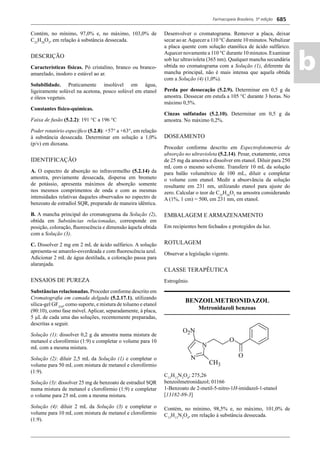 Farmacopeia Brasileira, 5ª edição
ab
685
Contém, no mínimo, 97,0% e, no máximo, 103,0% de
C25
H28
O3
, em relação à substância dessecada.
DESCRIÇÃO
Características físicas. Pó cristalino, branco ou branco-
amarelado, inodoro e estável ao ar.
Solubilidade. Praticamente insolúvel em água,
ligeiramente solúvel na acetona, pouco solúvel em etanol
e óleos vegetais.
Constantes físico-químicas.
Faixa de fusão (5.2.2): 191 °C a 196 °C
Poder rotatório especíﬁco (5.2.8): +57° a +63°, em relação
à substância dessecada. Determinar em solução a 1,0%
(p/v) em dioxana.
IDENTIFICAÇÃO
A. O espectro de absorção no infravermelho (5.2.14) da
amostra, previamente dessecada, dispersa em brometo
de potássio, apresenta máximos de absorção somente
nos mesmos comprimentos de onda e com as mesmas
intensidades relativas daqueles observados no espectro de
benzoato de estradiol SQR, preparado de maneira idêntica.
B. A mancha principal do cromatograma da Solução (2),
obtida em Substâncias relacionadas, corresponde em
posição, coloração, ﬂuorescência e dimensão àquela obtida
com a Solução (3).
C. Dissolver 2 mg em 2 mL de ácido sulfúrico. A solução
apresenta-se amarelo-esverdeada e com ﬂuorescência azul.
Adicionar 2 mL de água destilada, a coloração passa para
alaranjada.
ENSAIOS DE PUREZA
Substâncias relacionadas. Proceder conforme descrito em
Cromatograﬁa em camada delgada (5.2.17.1), utilizando
sílica-gel GF254
, como suporte, e mistura de tolueno e etanol
(90:10), como fase móvel. Aplicar, separadamente, à placa,
5 μL de cada uma das soluções, recentemente preparadas,
descritas a seguir.
Solução (1): dissolver 0,2 g da amostra numa mistura de
metanol e clorofórmio (1:9) e completar o volume para 10
mL com a mesma mistura.
Solução (2): diluir 2,5 mL da Solução (1) e completar o
volume para 50 mL com mistura de metanol e clorofórmio
(1:9).
Solução (3): dissolver 25 mg de benzoato de estradiol SQR
numa mistura de metanol e clorofórmio (1:9) e completar
o volume para 25 mL com a mesma mistura.
Solução (4): diluir 2 mL da Solução (3) e completar o
volume para 10 mL com mistura de metanol e clorofórmio
(1:9).
Desenvolver o cromatograma. Remover a placa, deixar
secar ao ar.Aquecer a 110 °C durante 10 minutos. Nebulizar
a placa quente com solução etanólica de ácido sulfúrico.
Aquecer novamente a 110 °C durante 10 minutos. Examinar
sob luz ultravioleta (365 nm). Qualquer mancha secundária
obtida no cromatograma com a Solução (1), diferente da
mancha principal, não é mais intensa que aquela obtida
com a Solução (4) (1,0%).
Perda por dessecação (5.2.9). Determinar em 0,5 g da
amostra. Dessecar em estufa a 105 °C durante 3 horas. No
máximo 0,5%.
Cinzas sulfatadas (5.2.10). Determinar em 0,5 g da
amostra. No máximo 0,2%.
DOSEAMENTO
Proceder conforme descrito em Espectrofotometria de
absorção no ultravioleta (5.2.14). Pesar, exatamente, cerca
de 25 mg da amostra e dissolver em etanol. Diluir para 250
mL com o mesmo solvente. Transferir 10 mL da solução
para balão volumétrico de 100 mL, diluir e completar
o volume com etanol. Medir a absorvância da solução
resultante em 231 nm, utilizando etanol para ajuste do
zero. Calcular o teor de C25
H28
O3
na amostra considerando
A (1%, 1 cm) = 500, em 231 nm, em etanol.
EMBALAGEM E ARMAZENAMENTO
Em recipientes bem fechados e protegidos da luz.
ROTULAGEM
Observar a legislação vigente.
CLASSE TERAPÊUTICA
Estrogênio.
BENZOILMETRONIDAZOL
Metronidazoli benzoas
C13
H13
N3
O4
; 275,26
benzoilmetronidazol; 01166
1-Benzoato de 2-metil-5-nitro-1H-imidazol-1-etanol
[13182-89-3]
Contém, no mínimo, 98,5% e, no máximo, 101,0% de
C13
H13
N3
O4
, em relação à substância dessecada.
Volume 2_18_07_11.indd 685Volume 2_18_07_11.indd 685 18/07/2011 09:26:3818/07/2011 09:26:38
 