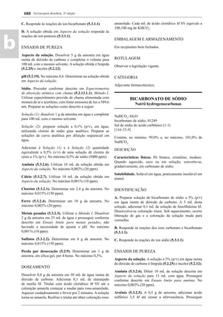 Farmacopeia Brasileira, 5ª edição
b
688
C. Responde às reações do íon bicarbonato (5.3.1.1).
D. A solução obtida em Aspecto da solução responde às
reações do íon potássio (5.3.1.1).
ENSAIOS DE PUREZA
Aspecto da solução. Dissolver 5 g da amostra em água
isenta de dióxido de carbono e completar o volume para
100 mL com o mesmo solvente. A solução obtida é límpida
(5.2.25) e incolor (5.2.12).
pH (5.2.19). No máximo 8,6. Determinar na solução obtida
em Aspecto da solução.
Sódio. Proceder conforme descrito em Espectrometria
de absorção atômica com chama (5.2.13.1.1), Método I.
Utilizar espectrômetro provido de chama alimentada com
mistura de ar e acetileno, com fonte emissora de luz a 589,6
nm. Preparar as soluções como descrito a seguir.
Solução (1): dissolver 1 g da amostra em água e completar
para 100 mL com o mesmo solvente.
Solução (2): preparar solução a 0,1% (p/v), em água,
utilizando cloreto de sódio grau analítico. Preparar as
soluções da curva analítica por diluição sequencial em
água.
Adicionar à Solução (1) e à Solução (2) quantidade
equivalente a 0,5% (v/v) de uma solução de cloreto de
césio a 1% (p/v). No máximo 0,5% de sódio (5000 ppm).
Amônia (5.3.2.6). Utilizar 10 mL da solução obtida em
Aspecto da solução. No máximo 0,002% (20 ppm).
Cálcio (5.3.2.7). Utilizar 10 mL da solução obtida em
Aspecto da solução. No máximo 0,001% (10 ppm).
Cloretos (5.3.2.1). Determinar em 2,4 g da amostra. No
máximo 0,015% (150 ppm).
Ferro (5.3.2.4). Determinar em 10 g da amostra. No
máximo 0,002% (20 ppm).
Metais pesados (5.3.2.3). Utilizar o Método I. Dissolver
2 g da amostra em 25 mL de água e prosseguir conforme
descrito em Ensaio limite para metais pesados, não
havendo a necessidade de ajustar o pH. No máximo
0,001% (10 ppm).
Sulfatos (5.3.2.2). Determinar em 8 g da amostra. No
máximo 0,015% (150 ppm).
Perda por dessecação (5.2.9). Determinar em 1 g de
amostra, em sílica-gel, por 4 horas. No máximo 0,3%.
DOSEAMENTO
Dissolver 0,8 g da amostra em 50 mL de água isenta de
dióxido de carbono. Adicionar 0,1 mL de alaranjado
de metila SI. Titular com ácido clorídrico M SV até a
coloração amarela começar a mudar para rosa-amarelado.
Aquecer cuidadosamente e ferver por 2 minutos. A solução
torna-se amarela. Resfriar e titular até obter coloração rosa-
amarelado. Cada mL de ácido clorídrico M SV equivale a
100,100 mg de KHCO3
.
EMBALAGEM E ARMAZENAMENTO
Em recipientes bem fechados.
ROTULAGEM
Observar a legislação vigente.
CATEGORIA
Adjuvante farmacotécnico.
BICARBONATO DE SÓDIO
Natrii hydrogenocarbonas
NaHCO3
; 84,01
bicarbonato de sódio; 01249
Sal de sódio do ácido carbônico (1:1)
[144-55-8]
Contém, no mínimo, 99,0% e, no máximo, 101,0% de
NaHCO3
.
DESCRIÇÃO
Características físicas. Pó branco, cristalino, inodoro.
Quando aquecido, seco ou em solução, converte-se,
gradativamente, em carbonato de sódio.
Solubilidade. Solúvel em água, praticamente insolúvel em
etanol.
IDENTIFICAÇÃO
A. Preparar solução de bicarbonato de sódio a 5% (p/v)
em água isenta de dióxido de carbono. A 5 mL desta
solução, adicionar 0,1 mL de solução de fenolftaleína SI.
Desenvolve-se coloração rósea. Sob aquecimento, ocorre
liberação de gás e a coloração da solução muda para
vermelho.
B. Responde às reações dos íons carbonato e bicarbonato
(5.3.1.1).
C. Responde às reações do íon sódio (5.3.1.1).
ENSAIOS DE PUREZA
Aspecto da solução. A solução a 5% (p/v) em água isenta
de dióxido de carbono é límpida (5.2.25) e incolor (5.2.12).
Amônia (5.3.2.6). Diluir 10 mL da solução descrita em
Aspecto da solução para 15 mL com água. Prosseguir
conforme descrito em Ensaio limite para amônia. No
máximo 0,002% (20 ppm).
Arsênio (5.3.2.5). A 0,5 g de amostra, adicionar ácido
sulfúrico 3,5 M até cessar a efervescência. Prosseguir
Volume 2_18_07_11.indd 688Volume 2_18_07_11.indd 688 18/07/2011 09:26:3818/07/2011 09:26:38
 