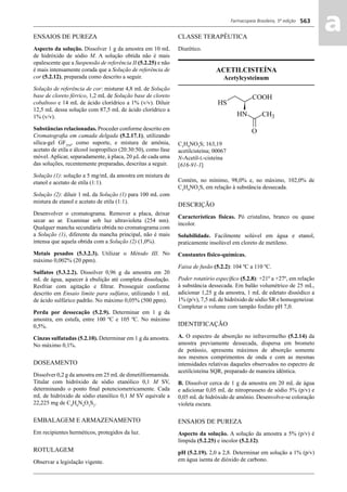 Farmacopeia Brasileira, 5ª edição
aa563
ENSAIOS DE PUREZA
Aspecto da solução. Dissolver 1 g da amostra em 10 mL
de hidróxido de sódio M. A solução obtida não é mais
opalescente que a Suspensão de referência II (5.2.25) e não
é mais intensamente corada que a Solução de referência de
cor (5.2.12), preparada como descrito a seguir.
Solução de referência de cor: misturar 4,8 mL de Solução
base de cloreto férrico, 1,2 mL de Solução base de cloreto
cobaltoso e 14 mL de ácido clorídrico a 1% (v/v). Diluir
12,5 mL dessa solução com 87,5 mL de ácido clorídrico a
1% (v/v).
Substâncias relacionadas. Proceder conforme descrito em
Cromatograﬁa em camada delgada (5.2.17.1), utilizando
sílica-gel GF254
, como suporte, e mistura de amônia,
acetato de etila e álcool isopropílico (20:30:50), como fase
móvel.Aplicar, separadamente, à placa, 20 μL de cada uma
das soluções, recentemente preparadas, descritas a seguir.
Solução (1): solução a 5 mg/mL da amostra em mistura de
etanol e acetato de etila (1:1).
Solução (2): diluir 1 mL da Solução (1) para 100 mL com
mistura de etanol e acetato de etila (1:1).
Desenvolver o cromatograma. Remover a placa, deixar
secar ao ar. Examinar sob luz ultravioleta (254 nm).
Qualquer mancha secundária obtida no cromatograma com
a Solução (1), diferente da mancha principal, não é mais
intensa que aquela obtida com a Solução (2) (1,0%).
Metais pesados (5.3.2.3). Utilizar o Método III. No
máximo 0,002% (20 ppm).
Sulfatos (5.3.2.2). Dissolver 0,96 g da amostra em 20
mL de água, aquecer à ebulição até completa dissolução.
Resfriar com agitação e ﬁltrar. Prosseguir conforme
descrito em Ensaio limite para sulfatos, utilizando 1 mL
de ácido sulfúrico padrão. No máximo 0,05% (500 ppm).
Perda por dessecação (5.2.9). Determinar em 1 g da
amostra, em estufa, entre 100 ºC e 105 ºC. No máximo
0,5%.
Cinzas sulfatadas (5.2.10). Determinar em 1 g da amostra.
No máximo 0,1%.
DOSEAMENTO
Dissolver 0,2 g da amostra em 25 mL de dimetilformamida.
Titular com hidróxido de sódio etanólico 0,1 M SV,
determinando o ponto ﬁnal potenciometricamente. Cada
mL de hidróxido de sódio etanólico 0,1 M SV equivale a
22,225 mg de C4
H6
N4
O3
S2
.
EMBALAGEM E ARMAZENAMENTO
Em recipientes herméticos, protegidos da luz.
ROTULAGEM
Observar a legislação vigente.
CLASSE TERAPÊUTICA
Diurético.
ACETILCISTEÍNA
Acetylcysteinum
C5
H9
NO3
S; 163,19
acetilcisteína; 00067
N-Acetil-L-cisteína
[616-91-1]
Contém, no mínimo, 98,0% e, no máximo, 102,0% de
C5
H9
NO3
S, em relação à substância dessecada.
DESCRIÇÃO
Características físicas. Pó cristalino, branco ou quase
incolor.
Solubilidade. Facilmente solúvel em água e etanol,
praticamente insolúvel em cloreto de metileno.
Constantes físico-químicas.
Faixa de fusão (5.2.2): 104 ºC a 110 ºC.
Poder rotatório especíﬁco (5.2.8): +21º a +27º, em relação
à substância dessecada. Em balão volumétrico de 25 mL,
adicionar 1,25 g da amostra, 1 mL de edetato dissódico a
1% (p/v), 7,5 mLde hidróxido de sódio SR e homogeneizar.
Completar o volume com tampão fosfato pH 7,0.
IDENTIFICAÇÃO
A. O espectro de absorção no infravermelho (5.2.14) da
amostra previamente dessecada, dispersa em brometo
de potássio, apresenta máximos de absorção somente
nos mesmos comprimentos de onda e com as mesmas
intensidades relativas daqueles observados no espectro de
acetilcisteína SQR, preparado de maneira idêntica.
B. Dissolver cerca de 1 g da amostra em 20 mL de água
e adicionar 0,05 mL de nitroprusseto de sódio 5% (p/v) e
0,05 mL de hidróxido de amônio. Desenvolve-se coloração
violeta escura.
ENSAIOS DE PUREZA
Aspecto da solução. A solução da amostra a 5% (p/v) é
límpida (5.2.25) e incolor (5.2.12).
pH (5.2.19). 2,0 a 2,8. Determinar em solução a 1% (p/v)
em água isenta de dióxido de carbono.
Volume 2_18_07_11.indd 563Volume 2_18_07_11.indd 563 18/07/2011 09:26:2118/07/2011 09:26:21
 