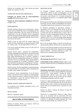 Farmacopeia Brasileira, 5ª edição
ab
691
referente aos excipientes, não é mais intensa que aquela
obtida com a Solução (2) (3%).
TESTES DE SEGURANÇA BIOLÓGICA
Contagem do número total de micro-organismos
mesoﬁlos (5.5.3.1.2). Cumpre o teste.
Pesquisa de micro-organismos patogênicos (5.5.3.1.3).
Cumpre o teste.
DOSEAMENTO
Proceder conforme descrito em Cromatograﬁa a líquido
de alta eﬁciência (5.2.17.4). Utilizar cromatógrafo provido
de detector ultravioleta a 265 nm; coluna de 250 mm de
comprimento e 4,6 mm de diâmetro interno, empacotada
com sílica-gel quimicamente ligada a grupo octadecilsilano
(4,6 μm), mantida à temperatura ambiente; ﬂuxo da Fase
móvel de 2,0 mL/minuto.
Tampão acetato de sódio 0,074 M: contém 10,06 g de
acetato de sódio tri-hidratado em água para produzir 1000
mL. Ajustar o pH a 7,4 com ácido acético a 2,5% (v/v)
Fase móvel: mistura de Tampão acetato de sódio 0,074 M
e acetonitrila (50:50).
Solução amostra: pesar e pulverizar 20 comprimidos.
Transferir quantidade de pó equivalente a 50 mg de bisacodil
para balão volumétrico de 100 mL e adicionar 12 mL de
água. Agitar mecanicamente por 15 minutos e submeter a
banho de ultrassom, à temperatura ambiente, por 15 minutos.
Adicionar 50 mL de acetonitrila, agitar mecanicamente e
sonicar por períodos de 15 minutos. Completar o volume
com acetonitrila, homogeneizar e centrifugar por 15 minutos.
Filtrar o sobrenadante e utilizar o ﬁltrado nas determinações.
Solução padrão: dissolver quantidade, exatamente pesada,
de bisacodil SQR em acetonitrila e diluir adequadamente
de modo a obter solução a 0,5 mg/mL.
Procedimento: injetar, separadamente, 10 μL da Solução
padrão e da Solução amostra, registrar os cromatogramas
e medir as áreas sob os picos. Calcular o teor de C22
H19
NO4
nos comprimidos a partir das respostas obtidas com a
Solução padrão e a Solução amostra.
EMBALAGEM E ARMAZENAMENTO
Em recipientes bem fechados, protegidos da luz e em
temperatura ambiente.
ROTULAGEM
Observar a legislação vigente.
BISACODIL SUPOSITÓRIOS
Contém, no mínimo, 90,0% e, no máximo, 110,0% da
quantidade declarada de C22
H19
NO4
.
IDENTIFICAÇÃO
A. Proceder conforme descrito em Substâncias
relacionadas. Aplicar na placa cromatográﬁca 2 μL de
cada uma das soluções e utilizar bisacodil SQR a 1% (p/v)
em acetona, como Solução (2). A mancha principal do
cromatograma da Solução (1) corresponde àquela obtida
com a Solução (2).
B. O tempo de retenção do pico principal do cromatograma
da Solução amostra, obtida no método B. de Doseamento,
corresponde àquele do pico principal da Solução padrão.
C. Dissolver quantidade de supositórios contendo o
equivalente a 0,15 g de bisacodil em 150 mL de éter de
petróleo. Filtrar, lavar o resíduo com éter de petróleo até
o mesmo estar livre de material oleoso e secar a 100 °C.
Dissolver o resíduo em quantidade mínima de clorofórmio
levemente aquecido e solubilizar em 10 mL de ácido
sulfúrico a 0,5% (v/v). A 2 mL da solução obtida, adicionar
50 μL de iodeto de potássio mercúrio SR. Um precipitado
branco é formado.
D. A 2 mL da solução obtida no teste C. de Identiﬁcação,
adicionar ácido sulfúrico. Desenvolve-se coloração violeta.
E.Ferver2mLdasoluçãoobtidanotesteC.deIdentiﬁcação
com um pouco de ácido nítrico. Desenvolve-se coloração
amarela. Resfriar e adicionar hidróxido de sódio 5 M.
Desenvolve-se coloração marrom-amarelada.
CARACTERÍSTICAS
Determinação de peso (5.1.1). Cumpre o teste.
Uniformidade de doses unitárias (5.1.6). Cumpre o teste.
Proceder conforme descrito no método B. de Doseamento.
ENSAIOS DE PUREZA
Substâncias relacionadas. Proceder conforme descrito em
Cromatograﬁa em camada delgada (5.2.17.1), utilizando
sílica-gel GF254
, como suporte, e mistura de xileno e
metil-etil-cetona (50:50), como fase móvel. Aplicar,
separadamente, à placa, 10 mL de cada uma das soluções
recentemente preparadas, descritas a seguir.
Solução (1): agitar quantidade de supositórios contendo o
equivalente a 20 mg de bisacodil com 20 mL de éter de
petróleo e ﬁltrar. Lavar o resíduo com éter de petróleo até o
mesmo estar livre do material oleoso e dissolver em 2 mL
de acetona.
Solução (2): diluir 3 volumes da Solução (1) para 100
volumes com acetona.
Desenvolver o cromatograma. Remover a placa, deixar
secar ao ar. Examinar sob luz ultravioleta (254 nm).
Qualquer mancha secundária obtida no cromatograma com
a Solução (1), diferente da mancha principal, não é mais
intensa que aquela obtida com a Solução (2) (3%).
Volume 2_18_07_11.indd 691Volume 2_18_07_11.indd 691 18/07/2011 09:26:3818/07/2011 09:26:38
 