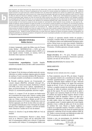 Farmacopeia Brasileira, 5ª edição
b
698
geral do pecíolo, em secção transversal: face adaxial (ad); face abaxial (ab); costela (cst); ﬁbras (fb); colênquima (co); procâmbio (prc); endoderme
(end); epiderme (ep); xilema (x); ﬂoema (f): parênquima (p); feixe vascular (fv); tricoma estrelado (tes); hipoderme (h); cutícula (cu). D – detalhe de
porção do pecíolo, em secção transversal, conforme destacado em C: face abaxial (ab); hipoderme (h); cutícula (cu); epiderme (ep); colênquima (co);
parênquima (p); gota lipídica (gl); célula secretora (cse); campo primário de pontoação (cpp); grão de amido (ga); endoderme (end); xilema (x); ﬂoema
(f); ﬁbras do xilema (fx); ﬂoema (F); idioblasto cristalífero (ic); cloroplastídio (clo). E – detalhes do pó: célula fundamental da epiderme (cfe); campo
primário de pontoação (cpp); estômato (es); base do tricoma (bt); célula secretora (cse); célula com compostos fenólicos (ccf); idioblasto cristalífero
(ic); pontoação (pto); ﬁbras (fb); elemento de vaso com espessamento helicoidal (eh); parênquima (p); face adaxial (ad); face abaxial (ab); cloroplastídio
(clo); gota lipídica (gl); cutícula (cu); epiderme (ep); hipoderme (h); parênquima paliçádico (pp); espaço intercelular (ei). E1
– detalhes de tricomas:
tricoma estrelado em vista frontal (a), porção de tricoma estrelado em vista lateral (b), célula isolada de tricoma estrelado, em vista lateral (c). E2
–
detalhes da epiderme: porção da epiderme na região do mesoﬁlo, em vista frontal (a), porção da epiderme com estômato, em vista frontal (b), porção da
epiderme com células de paredes espessas, mostrando a base de tricoma estrelado, em vista frontal (c), fragmento da epiderme com porção de nervura,
em vista frontal (d), porção da epiderme do pecíolo, em vista frontal (e). E3
– detalhes do mesoﬁlo, em secção transversal: porção do mesoﬁlo com
célula secretora (a), porção do mesoﬁlo com cristais de oxalato de cálcio e com célula contendo compostos fenólicos (b). E4
– detalhes de porções do
sistema vascular, em secção longitudinal: agrupamento de ﬁbras (a), fragmento do sistema vascular com porções de ﬁbras, de elementos traqueais e
de parênquima (b). E5
– detalhes de tecidos da lâmina foliar, em secção transversal: fragmento da lâmina com porção de epiderme, de hipoderme e de
parênquima paliçádico (a), fragmento da epiderme e da hipoderme (b); porção de parênquima paliçádico com célula secretora e célula contendo cristais
(c), fragmento da região do mesoﬁlo (d).
BOLDO TINTURA
Boldus tinctura
A tintura é preparada a partir das folhas secas de Peumus
boldus Molina – MONIMIACEAE, a 10,0% (p/v), por
percolação ou maceração, utilizando etanol a 60,0% (v/v)
como líquido extrator. Contém, no mínimo, 0,01% de
alcaloides totais expressos em boldina.
CARACTERÍSTICAS
Características organolépticas. Líquido límpido,
castanho esverdeado escuro, de odor e sabor característicos.
IDENTIFICAÇÃO
A. Evaporar 10 mL da tintura em banho-maria até a secura.
Adicionar ao resíduo resultante algumas gotas da solução
de vanilina a 1% (p/v) em ácido clorídrico SR. Desenvolve-
se coloração castanho avermelhada ou vermelha intensa.
B. Proceder conforme descrito em Cromatograﬁa em
camada delgada (5.2.17.1), utilizando sílica-gel GF254
como suporte, e mistura de metanol, dietilamina e tolueno
(10:10:80) como fase móvel. Aplicar, separadamente, à
placa, em forma de banda, 10 μL da Solução (1) e 5 μL da
Solução (2), recentemente preparadas, descritas a seguir.
Solução (1): evaporar 25 mL da tintura em banho-maria
até a consistência de extrato mole. Triturar o resíduo ainda
quente duas vezes com 10 mL de ácido clorídrico 2 M em
cada vez. Filtrar e alcalinizar o ﬁltrado em pH 9,0 com
hidróxido de amônio 6 M. Extrair o ﬁltrado duas vezes em
funil de separação com 20 mL de éter etílico em cada vez,
com agitação moderada para evitar a formação de emulsão.
Reunir as fases orgânicas e evaporar o solvente em banho-
maria. Dissolver o resíduo em 0,5 mL de metanol.
Solução (2): dissolver 2 mg de boldina SQR em 5 mL de
metanol.
Desenvolver o cromatograma. Remover a placa, deixar
secar ao ar. Observar a placa sob luz ultravioleta (365
nm). O cromatograma obtido com a Solução (2) apresenta
uma mancha azul violácea. O cromatograma obtido com
a Solução (1) apresenta mancha similar em posição e
coloração à mancha obtida no cromatograma da Solução
(2). Nebulizar a placa com iodobismutato de potássio aquo-
acético. Deixar secar ao ar por cinco minutos. Nebulizar a
placa com nitrito de sódio SR. Observar à luz visível após
30 minutos. A boldina apresenta coloração castanha.
ENSAIOS DE PUREZA
Etanol (5.3.3.8.1). 60 ± 5% (p/v). Proceder conforme
descrito em Método por destilação, Tratamentos especiais,
Líquidos com mais de 30% de álcool.
Resíduo seco (5.4.3.2.3). No mínimo 2,0%.
DOSEAMENTO
Alcaloides totais
Empregar um dos métodos descritos a seguir.
A. Pesar exatamente cerca de 100 g de tintura. Evaporar
em evaporador rotatório até a consistência de extrato mole.
Transferir quantitativamente a amostra para um funil de
separação, utilizando alguns mililitros de água. Adicionar
6 mL de hidróxido de amônio 6 M. Agitar com sucessivas
frações de 40 mL, 25 mL e 25 mL de cloreto de metileno.
Veriﬁcar a completa extração dos alcaloides pela adição de
uma gota de iodeto de potássio mercúrico SR a algumas
gotas da fase aquosa. No caso de reação positiva, agitar a
fase aquosa com sucessivas frações de 20 mL de cloreto
de metileno até reação de Mayer negativa. Reunir as fases
orgânicas em funil de separação e lavar com água até a
neutralidade. Adicionar à solução orgânica 2 g de sulfato
de sódio anidro, deixar em contato por alguns minutos,
com agitação casual. A solução orgânica deve estar límpida.
Decantar e lavar o sulfato de sódio com 10 mL de cloreto
de metileno três vezes. Reunir as frações orgânicas e
evaporar em evaporador rotatório. Transferir o resíduo com
a menor quantidade possível de cloreto de metileno para um
erlenmeyer, e adicionar 20 mL de ácido sulfúrico 0,005 M.
SV. Titular o excesso de ácido com hidróxido de sódio 0,01
M SV em presença de vermelho de metila SI.
Calcular o teor, em porcentagem, de alcaloides totais,
expresso em boldina, segundo a expressão:
Volume 2_18_07_11.indd 698Volume 2_18_07_11.indd 698 18/07/2011 09:26:4018/07/2011 09:26:40
 