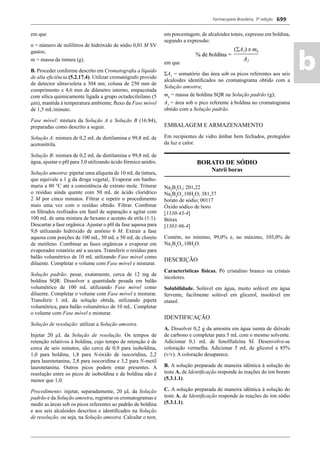 Farmacopeia Brasileira, 5ª edição
ab
699
em que
n = número de mililitros de hidróxido de sódio 0,01 M SV
gastos;
m = massa da tintura (g).
B. Proceder conforme descrito em Cromatograﬁa a líquido
de alta eﬁciência (5.2.17.4). Utilizar cromatógrafo provido
de detector ultravioleta a 304 nm; coluna de 250 mm de
comprimento e 4,6 mm de diâmetro interno, empacotada
com sílica quimicamente ligada a grupo octadecilsilano (5
μm), mantida à temperatura ambiente; ﬂuxo da Fase móvel
de 1,5 mL/minuto.
Fase móvel: mistura da Solução A e Solução B (16:84),
preparadas como descrito a seguir.
Solução A: mistura de 0,2 mL de dietilamina e 99,8 mL de
acetonitrila.
Solução B: mistura de 0,2 mL de dietilamina e 99,8 mL de
água, ajustar o pH para 3,0 utilizando ácido fórmico anidro.
Solução amostra: pipetar uma alíquota de 10 mL da tintura,
que equivale a 1 g da droga vegetal,. Evaporar em banho-
maria a 80 °C até a consistência de extrato mole. Triturar
o resíduo ainda quente com 50 mL de ácido clorídrico
2 M por cinco minutos. Filtrar e repetir o procedimento
mais uma vez com o resíduo obtido. Filtrar. Combinar
os ﬁltrados resfriados em funil de separação e agitar com
100 mL de uma mistura de hexano e acetato de etila (1:1).
Descartar a fase orgânica. Ajustar o pH da fase aquosa para
9,0 utilizando hidróxido de amônio 6 M. Extrair a fase
aquosa com porções de 100 mL, 50 mL e 50 mL de cloreto
de metileno. Combinar as fases orgânicas e evaporar em
evaporador rotatório até a secura. Transferir o resíduo para
balão volumétrico de 10 mL utilizando Fase móvel como
diluente. Completar o volume com Fase móvel e misturar.
Solução padrão: pesar, exatamente, cerca de 12 mg de
boldina SQR. Dissolver a quantidade pesada em balão
volumétrico de 100 mL utilizando Fase móvel como
diluente. Completar o volume com Fase móvel e misturar.
Transferir 1 mL da solução obtida, utilizando pipeta
volumétrica, para balão volumétrico de 10 mL. Completar
o volume com Fase móvel e misturar.
Solução de resolução: utilizar a Solução amostra.
Injetar 20 μL da Solução de resolução. Os tempos de
retenção relativos à boldina, cujo tempo de retenção é de
cerca de seis minutos, são cerca de 0,9 para isoboldina,
1,0 para boldina, 1,8 para N-óxido de isocoridina, 2,2
para laurotetanina, 2,8 para isocoridina e 3,2 para N-metil
laurotetanina. Outros picos podem estar presentes. A
resolução entre os picos de isoboldina e de boldina não é
menor que 1,0.
Procedimento: injetar, separadamente, 20 μL da Solução
padrão e da Solução amostra, registrar os cromatogramas e
medir as áreas sob os picos referentes ao padrão de boldina
e aos seis alcaloides descritos e identiﬁcados na Solução
de resolução, ou seja, na Solução amostra. Calcular o teor,
em porcentagem, de alcaloides totais, expresso em boldina,
segundo a expressão:
em que
ΣA1
= somatório das área sob os picos referentes aos seis
alcaloides identiﬁcados no cromatograma obtido com a
Solução amostra;
mb
= massa de boldina SQR na Solução padrão (g);
A2
= área sob o pico referente à boldina no cromatograma
obtido com a Solução padrão.
EMBALAGEM E ARMAZENAMENTO
Em recipientes de vidro âmbar bem fechados, protegidos
da luz e calor.
BORATO DE SÓDIO
Natrii boras
Na2
B4
O7
; 201,22
Na2
B4
O7
.10H2
O; 381,37
borato de sódio; 00117
Óxido sódico de boro
[1330-43-4]
Bórax
[1303-96-4]
Contém, no mínimo, 99,0% e, no máximo, 105,0% de
Na2
B4
O7
.10H2
O.
DESCRIÇÃO
Características físicas. Pó cristalino branco ou cristais
incolores.
Solubilidade. Solúvel em água, muito solúvel em água
fervente, facilmente solúvel em glicerol, insolúvel em
etanol.
IDENTIFICAÇÃO
A. Dissolver 0,2 g da amostra em água isenta de dióxido
de carbono e completar para 5 mL com o mesmo solvente.
Adicionar 0,1 mL de fenolftaleína SI. Desenvolve-se
coloração vermelha. Adicionar 5 mL de glicerol a 85%
(v/v). A coloração desaparece.
B. A solução preparada de maneira idêntica à solução do
teste A. de Identiﬁcação responde às reações do íon borato
(5.3.1.1).
C. A solução preparada de maneira idêntica à solução do
teste A. de Identiﬁcação responde às reações do íon sódio
(5.3.1.1).
Volume 2_18_07_11.indd 699Volume 2_18_07_11.indd 699 18/07/2011 09:26:4018/07/2011 09:26:40
 