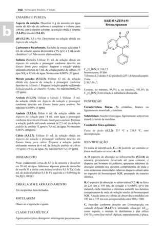 Farmacopeia Brasileira, 5ª edição
b
700
ENSAIOS DE PUREZA
Aspecto da solução. Dissolver 4 g da amostra em água
isenta de dióxido de carbono e completar o volume para
100 mL com o mesmo solvente. A solução obtida é límpida
(5.2.25) e incolor (5.2.12).
pH (5.2.19). 9,0 a 9,6. Determinar na solução obtida em
Aspecto da solução.
Carbonato e bicarbonato. Em tubo de ensaio adicionar 5
mL de solução aquosa da amostra a 5% (p/v) e 1 mL ácido
clorídrico 3 M. Não ocorre efervescência.
Sulfatos (5.3.2.2). Utilizar 15 mL da solução obtida em
Aspecto da solução e prosseguir conforme descrito em
Ensaio limite para sulfatos. Preparar a solução padrão
utilizando mistura de 3 mL da solução padrão de sulfato (10
ppm SO4
) e 12 mL de água. No máximo 0,005% (50 ppm).
Metais pesados (5.3.2.3). Utilizar 12 mL da solução
obtida em Aspecto da solução e prosseguir conforme
descrito no Método I. Preparar solução padrão utilizando
Solução padrão de chumbo (1 ppm). No máximo 0,0025%
(25 ppm).
Arsênio (5.3.2.5). Utilizar o Método I. Utilizar 15 mL
da solução obtida em Aspecto da solução e prosseguir
conforme descrito em Ensaio limite para arsênio. No
máximo 0,0005% (5 ppm).
Amônia (5.3.2.6). Diluir 6 mL da solução obtida em
Aspecto da solução para 14 mL com água e prosseguir
conforme descrito em Ensaio limite para amônia. Preparar
a solução padrão utilizando mistura de 2,5 mL da Solução
padrão de amônia (1 ppm) e 7,5 mL de água. No máximo
0,001% (10 ppm).
Cálcio (5.3.2.7). Utilizar 15 mL da solução obtida em
Aspecto da solução e prosseguir conforme descrito em
Ensaio limite para cálcio. Preparar a solução padrão
utilizando mistura de 6 mL da Solução padrão de cálcio
(10 ppm) e 9 mL de água. No máximo 0,01% (100 ppm).
DOSEAMENTO
Pesar, exatamente, cerca de 0,3 g da amostra e dissolver
em 50 mL de água. Adicionar algumas gotas de vermelho
de metila SI e titular com ácido clorídrico 0,1 M SV. Cada
mL de ácido clorídrico 0,1 M SV equivale a 19,069 mg de
Na2
B4
O7
.10H2
O.
EMBALAGEM E ARMAZENAMENTO
Em recipientes bem fechados.
ROTULAGEM
Observar a legislação vigente.
CLASSE TERAPÊUTICA
Agente antisséptico, detergente, adstringente para mucosas.
BROMAZEPAM
Bromazepamum
C14
H10
BrN3
O; 316,15
bromazepam; 01366
7-Bromo-1,3-diidro-5-(2-piridinil)-2H-1,4-benzodiazepin-
2-ona
[1812-30-2]
Contém, no mínimo, 99,0% e, no máximo, 101,0% de
C14
H10
BrN3
O em relação à substância dessecada.
DESCRIÇÃO
Características físicas. Pó cristalino, branco ou
ligeiramente amarelado, e inodoro.
Solubilidade. Insolúvel em água, ligeiramente solúvel em
etanol e cloreto de metileno.
Constantes físico-químicas.
Faixa de fusão (5.2.2): 237 ºC a 238,5 ºC, com
decomposição.
IDENTIFICAÇÃO
Os testes de identiﬁcação C. e D. poderão ser omitidos se
forem realizados os testes A. e B.
A. O espectro de absorção no infravermelho (5.2.14) da
amostra, previamente dessecada até peso contante, e
dispersa em brometo de potássio, apresenta máximos de
absorção somente nos mesmos comprimentos de onda e
com as mesmas intensidades relativas daqueles observados
no espectro de bromazepam SQR, preparado de maneira
idêntica.
B. O espectro de absorção no ultravioleta (5.2.14) na faixa
de 220 nm a 350 nm, da solução a 0,0005% (p/v) em
metanol, exibe máximos e mínimos somente nos mesmos
comprimentos de onda de solução similar de bromazepam
SQR. A razão entre os valores de absorvância medidos em
233 nm e 325 nm está compreendida entre 980 e 1080.
C. Proceder conforme descrito em Cromatograﬁa em
camada delgada (5.2.17.1), utilizando sílica-gel GF254
,
como suporte, e mistura de dietilamina e éter etílico
(30:70), como fase móvel. Aplicar, separadamente, à placa,
Volume 2_18_07_11.indd 700Volume 2_18_07_11.indd 700 18/07/2011 09:26:4018/07/2011 09:26:40
 