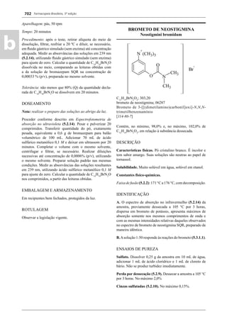 Farmacopeia Brasileira, 5ª edição
b
702
Aparelhagem: pás, 50 rpm
Tempo: 20 minutos
Procedimento: após o teste, retirar alíquota do meio de
dissolução, ﬁltrar, resfriar a 20 ºC e diluir, se necessário,
em ﬂuido gástrico simulado (sem enzima) até concentração
adequada. Medir as absorvâncias das soluções em 239 nm
(5.2.14), utilizando ﬂuido gástrico simulado (sem enzima)
para ajuste do zero. Calcular a quantidade de C14
H10
BrN3
O
dissolvida no meio, comparando as leituras obtidas com
a da solução de bromazepam SQR na concentração de
0,00033 % (p/v), preparada no mesmo solvente.
Tolerância: não menos que 80% (Q) da quantidade decla-
rada de C14
H10
BrN3
O se dissolvem em 20 minutos.
DOSEAMENTO
Nota: realizar o preparo das soluções ao abrigo da luz.
Proceder conforme descrito em Espectrofotometria de
absorção no ultravioleta (5.2.14). Pesar e pulverizar 20
comprimidos. Transferir quantidade do pó, exatamente
pesada, equivalente a 0,6 g de bromazepam para balão
volumétrico de 100 mL. Adicionar 70 mL de ácido
sulfúrico metanólico 0,1 M e deixar em ultrassom por 20
minutos. Completar o volume com o mesmo solvente,
centrifugar e ﬁltrar, se necessário. Realizar diluições
sucessivas até concentração de 0,0006% (p/v), utilizando
o mesmo solvente. Preparar solução padrão nas mesmas
condições. Medir as absorvâncias das soluções resultantes
em 239 nm, utilizando ácido sulfúrico metanólico 0,1 M
para ajuste do zero. Calcular a quantidade de C14
H10
BrN3
O
nos comprimidos, a partir das leituras obtidas.
EMBALAGEM E ARMAZENAMENTO
Em recipientes bem fechados, protegidos da luz.
ROTULAGEM
Observar a legislação vigente.
BROMETO DE NEOSTIGMINA
Neostigmini bromidum
C12
H19
BrN2
O2
; 303,20
brometo de neostigmina; 06287
Brometo de 3-[[(dimetilamino)carbonil]oxi]-N,N,N-
trimetilbenzenamínio
[114-80-7]
Contém, no mínimo, 98,0% e, no máximo, 102,0% de
C12
H19
BrN2
O2
, em relação à substância dessecada.
DESCRIÇÃO
Características físicas. Pó cristalino branco. É incolor e
tem sabor amargo. Suas soluções são neutras ao papel de
tornassol.
Solubilidade. Muito solúvel em água, solúvel em etanol.
Constantes físico-químicas.
Faixadefusão(5.2.2):171°Ca176°C,comdecomposição.
IDENTIFICAÇÃO
A. O espectro de absorção no infravermelho (5.2.14) da
amostra, previamente dessecada a 105 °C por 3 horas,
dispersa em brometo de potássio, apresenta máximos de
absorção somente nos mesmos comprimentos de onda e
com as mesmas intensidades relativas daqueles observados
no espectro de brometo de neostigmina SQR, preparado de
maneira idêntica.
B.Asolução 1:50 responde às reações do brometo (5.3.1.1).
ENSAIOS DE PUREZA
Sulfato. Dissolver 0,25 g da amostra em 10 mL de água,
adicionar 1 mL de ácido clorídrico e 1 mL de cloreto de
bário. Não se produz turbidez imediatamente.
Perda por dessecação (5.2.9). Dessecar a amostra a 105 °C
por 3 horas. No máximo 2,0%
Cinzas sulfatadas (5.2.10). No máximo 0,15%.
Volume 2_18_07_11.indd 702Volume 2_18_07_11.indd 702 18/07/2011 09:26:4118/07/2011 09:26:41
 