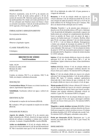Farmacopeia Brasileira, 5ª edição
ab
703
DOSEAMENTO
Dissolver exatamente, cerca de 0,75 g da amostra em
mistura de 70 mL de ácido acético glacial e 20 mL de
acetato de mercúrio SR. Adicionar quatro gotas de cloreto
de metilrosanilínio SI e titular com ácido perclórico 0,1 M
SV ate coloração azul. Realizar ensaio em branco e fazer
as correções necessárias. Cada mL de ácido perclórico 0,1
M SV equivale a 30,32 mg de C12
H19
BrN2
O2.
EMBALAGEM E ARMAZENAMENTO
Em recipientes herméticos.
ROTULAGEM
Observar a legislação vigente.
CLASSE TERAPÊUTICA
Colinérgico.
BROMETO DE SÓDIO
Natrii bromidum
NaBr; 102,89
brometo de sódio; 01445
Brometo de sódio
[7647-15-6]
Contém, no mínimo, 98,0 % e, no máximo, 100,5 % de
NaBr, em relação à substância dessecada.
DESCRIÇÃO
Características físicas. Pó branco ou cristais incolores ou
opacos, ligeiramente higroscópico.
Solubilidade. Facilmente solúvel em água e solúvel em
etanol.
IDENTIFICAÇÃO
A. Responde às reações do íon brometo (5.3.1.1).
B. A solução a 10% (p/v) responde às reações do íon sódio
(5.3.1.1).
ENSAIOS DE PUREZA
Aspecto da solução. Transferir 10 g da amostra para
balão volumétrico de 100 mL, dissolver em água isenta de
dióxido de carbono e completar o volume com o mesmo
solvente. A solução é límpida (5.2.25) e incolor (5.2.12).
Acidez ou alcalinidade. A 10 mL da solução obtida em
Aspecto da solução adicionar 0,1 mLde azul de bromotimol
SI. Não é necessário mais que 0,5 mL de ácido clorídrico
0,01 M ou hidróxido de sódio 0,01 M para promover a
viragem do indicador.
Brometos. A 10 mL da solução obtida em Aspecto da
solução adicionar 1 mL de solução de amido SI, 0,1 mL de
uma solução de iodeto de potássio 10% (p/v) e 0,25 mL de
ácido sulfúrico 0,5 M. Proteger da luz por 5 minutos. Não
deve ser desenvolvida coloração azul ou violeta.
Cloretos. Transferir 1 g da amostra para erlenmeyer e
dissolver em 20 mL de ácido nítrico a 20% (p/v). Adicionar
5 mL de peróxido de hidrogênio concentrado e aquecer em
banho-maria até a solução ser completamente descolorida.
Lavar as paredes do frasco com um pouco de água e
aquecer em banho-maria por 15 minutos. Resfriar, diluir
para 50 mL com água, adicionar 5 mL de nitrato de prata
0,1 M SV e 1 mL de ftalato de dibutila. Homogeneizar
e titular com solução de tiocianato de amônio 0,1 M SV
utilizando 5 mL de solução de sulfato férrico amoniacal SR
como indicador. Não mais que 1,7 mL de solução de nitrato
de prata 0,1 M SV são necessários para promover viragem
do indicador (0,6%). Registrar o volume de nitrato de prata
0,1 M SV utilizado.
Iodetos. A 5 mL da solução obtida em Aspecto da solução
adicionar 0,15 mL de cloreto férrico SR e 2 mL de
clorofórmio.Agitar e observar as fases.Afase clorofórmica
é incolor.
Sulfatos (5.3.2.2). Utilizar 15 mL da solução obtida em
Aspecto da solução e prosseguir conforme descrito em
Ensaio limite para sulfatos. No máximo 0,01% (100 ppm).
Bário. A 5 mL da solução obtida em Aspecto da solução
adicionar 5 mL de água destilada e 1 mL de ácido sulfúrico
diluído SR. Após 15 minutos, qualquer opalescência
observada não é mais intensa do que a mistura de 5 mL
da solução obtida em Aspecto da solução e 6 mL de água.
Metais pesados (5.3.2.3). Utilizar o Método III. Utilizar 12
mL da solução obtida em Aspecto da solução e prosseguir
conforme descrito em Ensaio limite para metais pesados.
Preparar uma solução referência utilizando solução de
chumbo (1 ppm Pb). No máximo 0,001% (10 ppm).
Ferro (5.3.2.4). Diluir 5 mL da solução obtida em Aspecto
da solução para 10 mL com água e prosseguir conforme
descrito em Ensaio limite para ferro. No máximo 0,002%
(20 ppm).
Magnésio e metais alcalinos terrosos (5.3.2.9). Utilizar
10 g de amostra e prosseguir conforme descrito em Ensaio
limite para magnésio e metais alcalinos terrosos. O volume
de edetato dissódico 0,01 M SV utilizado não excede 5 mL.
No máximo 0,02% (200 ppm), calculados como cálcio.
Perda por dessecação (5.2.9). Determinar em 1 g de
amostra, em estufa entre 100 °C e 105 °C, por 3 horas. No
máximo 3,0%.
DOSEAMENTO
Transferir, exatamente, cerca de 2 g da amostra para balão
volumétrico de 100 mL, dissolver em água e completar
Volume 2_18_07_11.indd 703Volume 2_18_07_11.indd 703 18/07/2011 09:26:4118/07/2011 09:26:41
 