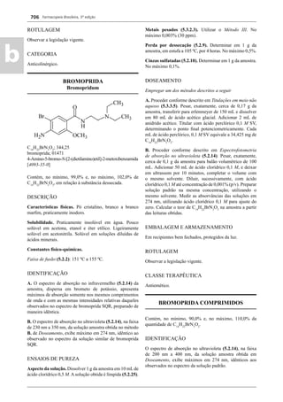 Farmacopeia Brasileira, 5ª edição
b
706
ROTULAGEM
Observar a legislação vigente.
CATEGORIA
Anticolinérgico.
BROMOPRIDA
Bromopridum
C14
H22
BrN3
O2
; 344,25
bromoprida; 01471
4-Amino-5-bromo-N-[2-(dietilamino)etil]-2-metoxibenzamida
[4093-35-0]
Contém, no mínimo, 99,0% e, no máximo, 102,0% de
C14
H22
BrN3
O2
, em relação à substância dessecada.
DESCRIÇÃO
Características físicas. Pó cristalino, branco a branco
marﬁm, praticamente inodoro.
Solubilidade. Praticamente insolúvel em água. Pouco
solúvel em acetona, etanol e éter etílico. Ligeiramente
solúvel em acetonitrila. Solúvel em soluções diluídas de
ácidos minerais.
Constantes físico-químicas.
Faixa de fusão (5.2.2): 151 ºC a 155 ºC.
IDENTIFICAÇÃO
A. O espectro de absorção no infravermelho (5.2.14) da
amostra, dispersa em brometo de potássio, apresenta
máximos de absorção somente nos mesmos comprimentos
de onda e com as mesmas intensidades relativas daqueles
observados no espectro de bromoprida SQR, preparado de
maneira idêntica.
B. O espectro de absorção no ultravioleta (5.2.14), na faixa
de 230 nm a 350 nm, da solução amostra obtida no método
B. de Doseamento, exibe máximo em 274 nm, idêntico ao
observado no espectro da solução similar de bromoprida
SQR.
ENSAIOS DE PUREZA
Aspecto da solução. Dissolver 1 g da amostra em 10 mL de
ácido clorídrico 0,5 M. A solução obtida é límpida (5.2.25).
Metais pesados (5.3.2.3). Utilizar o Método III. No
máximo 0,003% (30 ppm).
Perda por dessecação (5.2.9). Determinar em 1 g da
amostra, em estufa a 105 ºC, por 4 horas. No máximo 0,5%.
Cinzas sulfatadas (5.2.10). Determinar em 1 g da amostra.
No máximo 0,1%.
DOSEAMENTO
Empregar um dos métodos descritos a seguir
A. Proceder conforme descrito em Titulações em meio não
aquoso (5.3.3.5). Pesar, exatamente, cerca de 0,17 g da
amostra, transferir para erlenmeyer de 150 mL e dissolver
em 80 mL de ácido acético glacial. Adicionar 2 mL de
anidrido acético. Titular com ácido perclórico 0,1 M SV,
determinando o ponto ﬁnal potenciometricamente. Cada
mL de ácido perclórico, 0,1 M SV equivale a 34,425 mg de
C14
H22
BrN3
O2
.
B. Proceder conforme descrito em Espectrofotometria
de absorção no ultravioleta (5.2.14). Pesar, exatamente,
cerca de 0,1 g da amostra para balão volumétrico de 100
mL. Adicionar 50 mL de ácido clorídrico 0,1 M, e deixar
em ultrassom por 10 minutos, completar o volume com
o mesmo solvente. Diluir, sucessivamente, com ácido
clorídrico 0,1 M até concentração de 0,001% (p/v). Preparar
solução padrão na mesma concentração, utilizando o
mesmo solvente. Medir as absorvâncias das soluções em
274 nm, utilizando ácido clorídrico 0,1 M para ajuste do
zero. Calcular o teor de C14
H22
BrN3
O2
na amostra a partir
das leituras obtidas.
EMBALAGEM E ARMAZENAMENTO
Em recipientes bem fechados, protegidos da luz.
ROTULAGEM
Observar a legislação vigente.
CLASSE TERAPÊUTICA
Antiemético.
BROMOPRIDA COMPRIMIDOS
Contém, no mínimo, 90,0% e, no máximo, 110,0% da
quantidade de C14
H22
BrN3
O2
.
IDENTIFICAÇÃO
O espectro de absorção no ultravioleta (5.2.14), na faixa
de 200 nm a 400 nm, da solução amostra obtida em
Doseamento, exibe máximos em 274 nm, idênticos aos
observados no espectro da solução padrão.
Volume 2_18_07_11.indd 706Volume 2_18_07_11.indd 706 18/07/2011 09:26:4118/07/2011 09:26:41
 