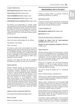 Farmacopeia Brasileira, 5ª edição
ab
707
CARACTERÍSTICAS
Determinação de peso (5.1.1). Cumpre o teste.
Teste de dureza (5.1.3.1). Cumpre o teste.
Teste de friabilidade (5.1.3.2). Cumpre o teste.
Teste de desintegração (5.1.4.1). Cumpre o teste.
Uniformidade de doses unitárias (5.1.6). Cumpre o teste.
Procedimento para uniformidade de conteúdo: triturar
cada comprimido até pó ﬁno, transferir, quantitativamente,
para balão volumétrico de 100 mL, adicionar 50 mL de áci-
do clorídrico 0,1 M, deixar em ultrassom por 15 minutos.
Diluir, sucessivamente, em ácido clorídrico 0,1 M até con-
centração de 0,001% (p/v) e prosseguir conforme descrito
em Doseamento.
TESTE DE DISSOLUÇÃO (5.1.5)
Meio de dissolução: ácido clorídrico 0,1 M , 500 mL
Aparelhagem: cestas, 50 rpm
Tempo: 30 minutos
Procedimento: após o teste, retirar alíquota do meio de
dissolução e ﬁltrar. Medir as absorvâncias das soluções em
274 nm (5.2.14), utilizando o mesmo solvente para ajuste
do zero. Calcular a quantidade de C14
H22
BrN3
O2
dissolvida
no meio, comparando as leituras obtidas com a da solução
de bromoprida SQR na concentração de 0,002% (p/v),
preparada no mesmo solvente.
Tolerância: não menos que 80% (Q) da quantidade
declarada de C14
H22
BrN3
O2
se dissolvem em 30 minutos.
DOSEAMENTO
Proceder conforme descrito em Espectrofotometria de
absorção no ultravioleta (5.2.14). Pesar e pulverizar 20
comprimidos. Transferir quantidade de pó equivalente
a cerca de 10 mg de bromoprida para balão volumétrico
de 100 mL, adicionar 50 mL de ácido clorídrico 0,1 M,
deixar em ultrassom por 10 minutos. Completar o volume
com ácido clorídrico 0,1 M, homogeneizar e ﬁltrar.
Diluir, sucessivamente, em ácido clorídrico 0,1 M até
concentração de 0,001% (p/v). Preparar solução padrão na
mesma concentração, utilizando o mesmo solvente. Medir
as absorvâncias das soluções em 274 nm, utilizando ácido
clorídrico 0,1 M para ajuste do zero. Calcular a quantidade
de C14
H22
BrN3
O2
nos comprimidos a partir das leituras
obtidas.
EMBALAGEM E ARMAZENAMENTO
Em recipientes bem fechados, protegidos da luz.
ROTULAGEM
Observar a legislação vigente.
BROMOPRIDA SOLUÇÃO ORAL
Contém, no mínimo, 90,0% e, no máximo, 110,0% da
quantidade declarada de C14
H22
BrN3
O2
.
IDENTIFICAÇÃO
O tempo de retenção do pico principal do cromatograma
da Solução amostra, obtido em Doseamento, corresponde
àquele do pico principal da Solução padrão.
CARACTERÍSTICAS
Determinação de volume (5.1.2). Cumpre o teste.
pH (5.2.19). 2,8 a 3,7.
TESTES DE SEGURANÇA BIOLÓGICA
Contagem do número total de micro-organismos
mesoﬁlos (5.5.3.1.2). Cumpre o teste.
Pesquisa de micro-organismos patogênicos (5.5.3.1.3).
Cumpre o teste.
DOSEAMENTO
Proceder conforme descrito em Cromatograﬁa a líquido
de alta eﬁciência (5.2.17.4). Utilizar cromatógrafo provido
de detector ultravioleta a 310 nm; coluna de 250 mm de
comprimento e 4,6 mm de diâmetro interno, empacotada
com sílica quimicamente ligada a grupo fenil (5 mm);
ﬂuxo da Fase móvel de 1 mL/minuto.
Tampão pH 7,0: dissolver 1,361 g de fosfato de potássio
monobásico em 900 mL de água, adicionar 2 mL de
trietilamina, ajustar o pH em 7,0 ± 0,05 com ácido fosfórico
e diluir para 1000 mL com água.
Fase móvel: mistura de Tampão pH 7,0 e acetonitrila
(60:40).
Diluente: Mistura de água e acetonitrila (3:2).
Solução amostra: transferir volume da amostra equivalente
a 8 mg de bromoprida para balão volumétrico de 100 mL e
completar o volume com Diluente.
Solução padrão: Transferir 40 mg de bromoprida SQR
para balão volumétrico de 50 mL, dissolver em acetonitrila
e completar o volume com o mesmo solvente. Transferir 1
mL para balão volumétrico de 10 mL e completar o volume
com Diluente, obtendo solução a 80 mg/mL.
Injetar replicatas de 10 μL da Solução padrão. A eﬁciência
da coluna não é menor que 3500 pratos teóricos/metro. O
desvio padrão relativo das áreas de replicatas dos picos
registrados não é maior que 2,0%.
Procedimento: injetar, separadamente, 10 μL da Solução
padrão e da Solução amostra, registrar os cromatogramas
e medir as áreas sob os picos. Calcular a quantidade de
Volume 2_18_07_11.indd 707Volume 2_18_07_11.indd 707 18/07/2011 09:26:4118/07/2011 09:26:41
 