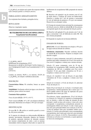 Farmacopeia Brasileira, 5ª edição
b
708
C14
H22
BrN3
O2
na solução oral a partir das respostas obtidas
com a Solução padrão e a Solução amostra.
EMBALAGEM E ARMAZENAMENTO
Em recipientes bem fechados, protegidos da luz.
ROTULAGEM
Observar a legislação vigente.
BUTILBROMETO DE ESCOPOLAMINA
Scopolamini butylbromidum
C21
H30
BrNO4
; 440,37
butilbrometo de escopolamina; 03517
Brometo de (1α,2β,4β,5α,7β)-9-butil-7-[(2S)-3-hidroxi-1-
oxo-2-fenilpropoxi]-9-metil-3-oxa-9-azoniatriciclo[3.3.1.02,4
]
nonano
[149-64-4]
Contém, no mínimo, 98,0% e, no máximo, 101,0% de
C21
H30
BrNO4
, em relação à substância dessecada.
DESCRIÇÃO
Características físicas. Pó cristalino, branco ou quase
branco.
Solubilidade. Facilmente solúvel em água e em cloreto de
metileno, pouco solúvel em etanol.
Constantes físico-químicas
Faixa de fusão (5.2.2): 139 ºC a 141 ºC.
Poder rotatório (5.2.8): -18° a -20°, em relação à substância
dessecada. Determinar em solução a 10% (p/v) em água.
IDENTIFICAÇÃO
Os testes B., C. e D. podem ser omitidos quando os testes
A. e E. forem realizados.
A. O espectro de absorção no infravermelho (5.2.14) da
amostra, previamente dessecada, dispersa em brometo
de potássio, apresenta máximos de absorção somente
nos mesmos comprimentos de onda e com as mesmas
intensidades relativas daqueles observados no espectro de
butilbrometo de escopolamina SQR, preparado de maneira
idêntica.
B. Dissolver sob agitação1 mg da amostra com 0,2 mL
de ácido nítrico e evaporar até secura em banho-maria.
Dissolver o resíduo em 2 mL de acetona e acrescentar
0,1 mL de hidróxido de potássio a 3% (p/v) em metanol.
Desenvolve-se coloração violeta.
C. O tempo de retenção do pico principal do cromatograma
da Solução amostra, obtida no método B. de Doseamento,
corresponde àquele do pico principal da Solução padrão.
D. Dissolver sob agitação 0,5 g da amostra com 5 mL de
água e acrescentar 2 mL de hidróxido de sódio SR. Não
deve formar precipitado.
E. Responde às reações do íon brometo (5.3.1.1).
ENSAIOS DE PUREZA
pH (5.2.19). 5,5 a 6,5. Determinar em solução a 10% (p/v)
em água isenta de dióxido de carbono.
Substâncias relacionadas. Proceder conforme descrito
no método B. de Doseamento. Preparar as soluções como
descrito a seguir:
Solução (1): pesar, exatamente, cerca de 0,1 g da amostra e
transferir para balão volumétrico de 10 mL com auxílio da
Fase móvel. Completar o volume com o mesmo solvente.
Solução (2): pesar, exatamente, cerca de 10 mg de
bromidrato de escopolamina SQR, transferir para balão
volumétrico de 100 mL e completar com Fase móvel.
Transferir 10 mL para balão volumétrico de 50 mL e
completar o volume com Fase móvel.
Solução (3): transferir 5 mL da Solução (2) para balão
volumétrico de 10 mL e completar o volume com Fase
móvel.
Solução de resolução: a 10 mL da Solução (2), adicionar
10 μL da Solução (1).
Injetar 20 μL da Solução de resolução. A resolução entre
escopolamina e butilescopolamina não é menor que 5. O
desvio padrão relativo das áreas de replicatas dos picos
registrados não é maior que 2,0%.
Procedimento: injetar, separadamente, 20 μL da Solução
(1), Solução (2) e Solução (3), registrar os cromatogramas
por, no mínimo, o dobro do tempo de retenção do pico
principal e medir as áreas sob os picos. A área sob o pico
corresponde à escopolamina eventualmente presente no
cromatograma obtido com Solução (1) não é maior que a
área sob o pico principal obtido com a Solução (3) (0,1%).
A área de qualquer outro pico secundário obtido com a
Solução (1), exceto o pico principal e o pico correspondente
à escopolamina, não é maior que a área sob o pico principal
obtido com a Solução (2) (0,2%). Desconsiderar os picos
referentes ao solvente e ao íon brometo, os quais aparecem
no início do cromatograma.
Volume 2_18_07_11.indd 708Volume 2_18_07_11.indd 708 18/07/2011 09:26:4118/07/2011 09:26:41
 