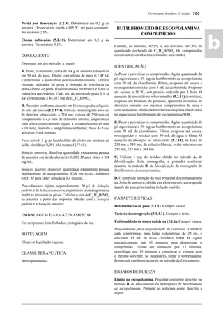 Farmacopeia Brasileira, 5ª edição
ab
709
Perda por dessecação (5.2.9). Determinar em 0,5 g da
amostra. Dessecar em estufa a 105 ºC, até peso constante.
No máximo 2,5%.
Cinzas sulfatadas (5.2.10). Determinar em 0,5 g da
amostra. No máximo 0,1%.
DOSEAMENTO
Empregar um dos métodos a seguir.
A. Pesar, exatamente, cerca de 0,4 g da amostra e dissolver
em 50 mL de água. Titular com nitrato de prata 0,1 M SV
e determinar o ponto ﬁnal potenciometricamente. Utilizar
eletrodo indicador de prata e eletrodo de referência de
prata-cloreto de prata. Realizar ensaio em branco e fazer as
correções necessárias. Cada mL de nitrato de prata 0,1 M
SV corresponde a 44,037 mg de C21
H30
BrNO4.
B. Proceder conforme descrito em Cromatograﬁa a líquido
de alta eﬁciência (5.2.17.4). Utilizar cromatógrafo provido
de detector ultravioleta a 210 nm; coluna de 250 mm de
comprimento e 4,6 mm de diâmetro interno, empacotada
com sílica quimicamente ligada a octadecilsilano (5 mm
a 10 mm), mantida à temperatura ambiente; ﬂuxo da Fase
móvel de 2 mL/minuto.
Fase móvel: 2 g de laurilsulfato de sódio em mistura de
ácido clorídrico 0,001 M e metanol (37:68).
Solução amostra: dissolver quantidade exatamente pesada
da amostra em ácido clorídrico 0,001 M para obter a 0,4
mg/mL.
Solução padrão: dissolver quantidade exatamente pesada
butilbrometo de escopolamina SQR em ácido clorídrico
0,001 M para obter solução a 0,4 mg/mL.
Procedimento: injetar, separadamente, 20 μL da Solução
padrão e da Solução amostra, registrar os cromatogramas e
medir as áreas sob os picos. Calcular o teor de C21
H30
BrNO4
na amostra a partir das respostas obtidas com a Solução
padrão e a Solução amostra.
EMBALAGEM E ARMAZENAMENTO
Em recipientes bem fechados, protegidos da luz.
ROTULAGEM
Observar legislação vigente.
CLASSE TERAPÊUTICA
Antiespasmódico.
BUTILBROMETO DE ESCOPOLAMINA
COMPRIMIDOS
Contém, no mínimo, 92,5% e, no máximo, 107,5% da
quantidade declarada de C21
H30
BrNO4
. Os comprimidos
devem ser revestidos (revestimento açucarado).
IDENTIFICAÇÃO
A. Pesar e pulverizar os comprimidos.Agitar quantidade do
pó equivalente a 50 mg de butilbrometo de escopolamina
com 20 mL de clorofórmio. Filtrar, evaporar até secura e
ressuspender o resíduo com 5 mL de acetonitrila. Evaporar
até secura, a 50 ºC, sob pressão reduzida por 1 hora. O
espectro de absorção no infravermelho (5.2.14) do resíduo,
disperso em brometo de potássio, apresenta máximos de
absorção somente nos mesmos comprimentos de onda e
com as mesmas intensidades relativas daqueles observados
no espectro de butilbrometo de escopolamina SQR.
B. Pesar e pulverizar os comprimidos.Agitar quantidade de
pó equivalente a 50 mg de butilbrometo de escopolamina
com 20 mL de clorofórmio. Filtrar, evaporar até secura,
ressuspender o resíduo com 50 mL de água e ﬁltrar. O
espectro de absorção no ultravioleta (5.2.14), na faixa de
230 nm a 350 nm, da solução ﬁltrada, exibe máximos em
252 nm, 257 nm e 264 nm.
C. Utilizar 1 mg do resíduo obtido no método A. de
Identiﬁcação desta monograﬁa, e proceder conforme
descrito no método B. de Identiﬁcação da monograﬁa de
Butilbrometo de escopolamina.
D. O tempo de retenção do pico principal do cromatograma
da Solução amostra, obtida em Doseamento, corresponde
àquele do pico principal da Solução padrão.
CARACTERÍSTICAS
Determinação de peso (5.1.1). Cumpre o teste.
Teste de desintegração (5.1.4.1). Cumpre o teste.
Uniformidade de doses unitárias (5.1.6). Cumpre o teste.
Procedimento para uniformidade de conteúdo. Transferir
cada comprimido para balão volumétrico de 25 mL e
adicionar 15 mL de ácido clorídrico 0,001 M. Agitar
mecanicamente por 15 minutos para desintegrar o
comprimido. Deixar em ultrassom por 15 minutos,
centrifugar por 15 minutos e completar o volume com
o mesmo solvente. Se necessário, ﬁltrar o sobrenadante.
Prosseguir conforme descrito no método de Doseamento.
ENSAIOS DE PUREZA
Limite de escopolamina. Proceder conforme descrito no
método B. de Doseamento da monograﬁa de Butilbrometo
de escopolamina. Preparar as soluções como descrito a
seguir.
Volume 2_18_07_11.indd 709Volume 2_18_07_11.indd 709 18/07/2011 09:26:4118/07/2011 09:26:41
 