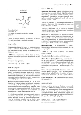 Farmacopeia Brasileira, 5ª edição
ac
713
CAFEÍNA
Coffeinum
C8
H10
N4
O2
; 194,19
cafeína; 01642
3,7-Diidro-1,3,7-trimetil-1H-purina-2,6-diona
[58-08-2]
Contém, no mínimo, 98,5% e, no máximo, 101,0% de
C8
H10
N4
O2
, em relação à substância dessecada.
DESCRIÇÃO
Características físicas. Pó branco ou cristais aciculares
brancos e brilhantes. Sublima facilmente sob a ação do
calor. Inodoro e de sabor amargo. A forma hidratada é
eﬂorescente ao ar.
Solubilidade. Ligeiramente solúvel água e etanol,
facilmente solúvel em clorofórmio e pouco solúvel em éter
etílico.
Constantes físico-químicas.
Faixa de fusão (5.2.2): 235 °C a 239 °C.
IDENTIFICAÇÃO
A. O espectro de absorção no infravermelho (5.2.14) da
amostra previamente dessecada, dispersa em brometo
de potássio, apresenta máximos de absorção somente
nos mesmos comprimentos de onda e com as mesmas
intensidades relativas daqueles observados no espectro de
cafeína SQR, preparado de maneira idêntica.
B. Dissolver cerca de 5 mg da amostra em 1 mL de ácido
clorídrico em vidro de relógio ou cápsula de porcelana,
adicionar 50 mg de clorato de potássio e evaporar em
banho-maria até secura. Inverter o vidro de relógio sobre
outro contendo uma pequena quantidade de hidróxido de
amônio 6 M. O resíduo adquire uma coloração púrpura que
desaparece com a adição de hidróxido de sódio M.
C. A 2 mL de uma solução aquosa saturada da amostra,
adicionar 0,1 mL de iodo SR. A solução apresenta-se
límpida. Adicionar 0,1 mL de ácido clorídrico diluído.
Forma-se precipitado castanho que se dissolve após
neutralização com solução diluída de hidróxido de sódio.
ENSAIOS DE PUREZA
Substâncias relacionadas. Proceder conforme descrito em
Cromatograﬁa em camada delgada (5.2.17.1), utilizando
sílica-gel G254
, como suporte, e mistura de amônia, acetona,
clorofórmio e 1-butanol (10:30:30:40), como fase móvel.
Aplicar, separadamente, à placa, 10 μL de cada uma das
soluções descritas a seguir.
Solução (1): dissolver 0,2 g da amostra em mistura de
metanol e clorofórmio (4:6) e completar o volume para
balão volumétrico de 10 mL.
Solução (2): transferir 0,5 mL da Solução (1) para balão
volumétrico de 100 mL e completar o volume com mistura
de metanol e clorofórmio (4:6).
Desenvolver o cromatograma, no percurso de 15 cm.
Remover a placa, deixar secar ao ar. Examinar sob luz
ultravioleta (254 nm). Se aparecerem outras manchas,
além da mancha principal, no cromatograma obtido com
a Solução (1), nenhuma é mais intensa que a mancha do
cromatograma obtido com a Solução (2) (0,5%).
Outros Alcalóides. A 5 mL de uma solução a 0,02% (p/v),
adicionar gotas de iodeto de potássio mercúrio SR. Não
deve precipitar.
Arsênio (5.3.2.5). Utilizar o Método 1. No máximo
0,0003% (3 ppm).
Chumbo (5.3.2.12). No máximo 0,001% (10 ppm).
Metais Pesados (5.3.2.3). Misturar 2 g da amostra com 5
mL de ácido clorídrico 0,1 M e 45 mL de água e aquecer
até dissolução. Após o resfriamento, utilizar 25 mL desta
solução para o ensaio de metais pesados. Prosseguir
conforme descrito em Método I. No máximo 0,002% (20
ppm).
Perda por dessecação (5.2.9). Determinar em 1 g da
amostra. Dessecar em estufa a 115 °C até peso constante,
ou pelo método de Karl Fischer. No máximo 0,5% para a
cafeína anidra. No máximo 8,5% para a cafeína hidratada.
Cinzas sulfatadas (5.2.10). Determinar em 1 g da amostra.
No máximo 0,1%.
DOSEAMENTO
Proceder conforme descrito em Titulações em meio não
aquoso (5.3.3.5). Dissolver 0,4 g da amostra, exatamente
pesada, com aquecimento, em 40 mL de anidrido acético.
Esfriar e adicionar 80 mL de benzeno. Titular com
ácido perclórico 0,1 M SV, determinando o ponto ﬁnal
potenciometricamente. Cada mL de ácido perclórico 0,1 M
SV equivale a 19,47 mg de C8
H10
N4
O2
.
EMBALAGEM E ARMAZENAMENTO
Em recipientes herméticos.
Volume 2_18_07_11.indd 713Volume 2_18_07_11.indd 713 18/07/2011 09:26:4218/07/2011 09:26:42
 