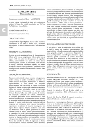 Farmacopeia Brasileira, 5ª edição
c
718
CANELA-DA-CHINA
Cinnamomi cortex
Cinnamomum cassia (L.) J. Presl - LAURACEAE
A droga vegetal corresponde à casca seca contendo no
mínimo 1,0% de óleo volátil, constituído por 70,0% a
90,0% de trans-cinamaldeído.
SINONÍMIA CIENTÍFICA
Cinnamomum aromaticum Nees.
CARACTERÍSTICAS
Características organolépticas. Possui odor aromático
característico e seu sabor é menos doce, levemente
mucilaginoso e menos aromático que o da canela-do-
ceilão.
DESCRIÇÃO MACROSCÓPICA
A droga apresenta a casca na forma de fragmentos com
3,0 cm a 7,0 cm de comprimento, 1,0 cm a 2,0 cm de
largura e 1,0 mm a 2,0 mm de espessura. A superfície
externa, correspondente aos restos do súber, possui
coloração parda, castanha ou acinzentada, com manchas
ou estrias e lenticelas; a textura é rugosa e não áspera.
A superfície interna, correspondente à região do ﬂoema,
possui coloração castanho-clara a castanha e textura lisa e
homogênea.
DESCRIÇÃO MICROSCÓPICA
A casca possui tecidos de origem primária, principalmente
tecido cortical, e tecidos secundários, derivados do
câmbio vascular e felogênio. O felogênio se diferencia
superﬁcialmente, e suas células são alongadas
tangencialmente, são vacuoladas e contém compostos
fenólicos. O felema, em sua porção mais interna, apresenta
células de paredes suberizadas, sendo as periclinais
externas espessas. Externamente ao felema recém
formado são observadas duas a três camadas de ritidoma
em escamação. Lenticelas são comuns. Internamente
ao felogênio predomina tecido parenquimático, onde
ocorrem células pétreas, as quais podem ocorrer isoladas
ou agrupadas, podendo apresentar espessamento parietal
desigual. A porção média do tecido cortical primário é
composta por parênquima com espaços intercelulares
esquizógenos e acúmulo de material mucilaginoso em
alguns destes espaços. Alguns idioblastos com óleo
são observados, além de grande quantidade de células
contendo grãos de amido simples predominantemente,
ou compostos. Na região cortical predominam idioblastos
fenólicos. Na região mais interna do parênquima cortical,
proximal ao ﬂoema secundário, ocorre uma faixa contínua
e irregular de células pétreas de paredes espessas com
duas a dez camadas de células de espessura. O ﬂoema
secundário possui, além dos elementos de tubo crivados e
células companheiras, grande quantidade de parênquima,
incluindo parênquima seriado e ﬁbras libriformes esparsas
e usualmente isoladas. Os raios são predominantemente
heterocelulares, podendo ocorrer raios homocelulares,
com duas células de largura, raro três, e cinco a 18 células
de altura, onde é usual ocorrer idioblastos fenólicos com
grande concentração de cristais aciculares de oxalato de
cálcio similares a ráﬁdes, além de cristais prismáticos; a
melhor observação dos cristais é realizada em aumento de
1000 vezes. Também são observados idioblastos contendo
óleos, além de células mucilaginosas. O ﬂoema não é
estratiﬁcado; as placas crivadas possuem uma única área
crivada, são retas ou com diversos tipos de inclinação. Na
porção externa do ﬂoema a dilatação do tecido se dá através
de proliferação dos raios e crescimento tangencial de suas
células, sendo que este tecido de expansão não acumula
compostos fenólicos.
DESCRIÇÃO MICROSCÓPICA DO PÓ
O pó atende a todas as exigências estabelecidas para
a espécie, menos os caracteres macroscópicos. São
características: coloração castanha; grãos de amido isolados
e/ou agrupados, simples ou compostos; fragmentos de
tecido parenquimático contendo grãos de amido e gotas
lipídicas; grande quantidade de cristais dissociados,
aciculares e/ou prismáticos de ápice truncado; células
pétreas isoladas e/ou agrupadas, dissociadas ou no interior
de fragmentos de tecido parenquimático; raros esclereídes
colunares, isolados; ﬁbras de 600 μm de comprimento, em
média, e 35 μm de largura, em média, com paredes espessas,
lúmen estreito, isoladas ou associadas a fragmentos de
parênquima.
IDENTIFICAÇÃO
Proceder conforme descrito em Cromatograﬁa em camada
delgada (5.2.17.1), utilizando sílica-gel GF254
, com
espessura de 250 m, como suporte e mistura de metanol e
tolueno (10:90), como fase móvel. Aplicar, separadamente,
à placa, em forma de banda, 10 μL da Solução (1) e da
Solução (2), recentemente preparadas, descritas a seguir.
Solução (1): dissolver 0,5 mL do óleo volátil a ser
examinado em acetona e diluir a 10 mL com o mesmo
solvente.
Solução (2): dissolver 10 μL de eugenol em acetona e
diluir a 10 mL com o mesmo solvente.
Desenvolver o cromatograma. Remover a placa, deixar
secar ao ar. Examinar sob luz ultravioleta (365 nm). Uma
mancha ﬂuorescente azul é atribuída à cumarina (Rf de
aproximadamente 0,55). Nebulizar a cromatoplaca com
anisaldeído SR e deixar em estufa entre 100 °C e 105 °C,
por 5 minutos. O cromatograma obtido com a Solução (2)
apresenta uma zona de coloração cinza escura (eugenol)
com Rf de aproximadamente 0,5. O cromatograma obtido
com a Solução (1) apresenta zona violácea, logo acima da
mancha padrão de eugenol, com Rf de 0,6, correspondente
ao trans-cinamaldeído. Outras zonas tênues podem estar
presentes.
Volume 2_18_07_11.indd 718Volume 2_18_07_11.indd 718 18/07/2011 09:26:4318/07/2011 09:26:43
 