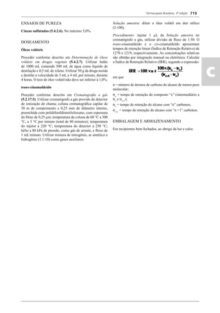 Farmacopeia Brasileira, 5ª edição
ac
719
ENSAIOS DE PUREZA
Cinzas sulfatadas (5.4.2.6). No máximo 5,0%.
DOSEAMENTO
Óleos voláteis
Proceder conforme descrito em Determinação de óleos
voláteis em drogas vegetais (5.4.2.7). Utilizar balão
de 1000 mL contendo 500 mL de água como líquido de
destilação e 0,5 mL de xileno. Utilizar 50 g da droga moída
e destilar a velocidade de 3 mL a 4 mL por minuto, durante
4 horas. O teor de óleo volátil não deve ser inferior à 1,0%.
trans-cinamaldeído
Proceder conforme descrito em Cromatograﬁa a gás
(5.2.17.5). Utilizar cromatógrafo a gás provido de detector
de ionização de chama; coluna cromatográﬁca capilar de
30 m de comprimento e 0,25 mm de diâmetro interno,
preenchida com polidifenildimetilsiloxano, com espessura
do ﬁlme de 0,25 m; temperatura da coluna de 60 C a 300
C, a 3 C por minuto (total de 80 minutos); temperatura
do injetor a 220 C; temperatura do detector a 250 C;
hélio a 80 kPa de pressão, como gás de arraste, e ﬂuxo de
1 mL/minuto. Utilizar mistura de nitrogênio, ar sintético e
hidrogênio (1:1:10) como gases auxiliares.
Solução amostra: diluir o óleo volátil em éter etílico
(2:100).
Procedimento: injetar 1 μL da Solução amostra no
cromatógrafo a gás, utilizar divisão de ﬂuxo de 1:50. O
trans-cinamaldeído e o cis-cinamaldeído apresentam
tempos de retenção linear (Índice de Retenção Relativo) de
1270 e 1219, respectivamente. As concentrações relativas
são obtidas por integração manual ou eletrônica. Calcular
o Índice de Retenção Relativo (IRR), segundo a expressão:
em que
n = número de átomos de carbono do alcano de menor peso
molecular;
trx
= tempo de retenção do composto “x” (intermediário a
trz
e trz+1
);
trz
= tempo de retenção do alcano com “n” carbonos;
trz+1
= tempo de retenção do alcano com “n +1” carbonos.
EMBALAGEM E ARMAZENAMENTO
Em recipientes bem fechados, ao abrigo da luz e calor.
Volume 2_18_07_11.indd 719Volume 2_18_07_11.indd 719 18/07/2011 09:26:4318/07/2011 09:26:43
 