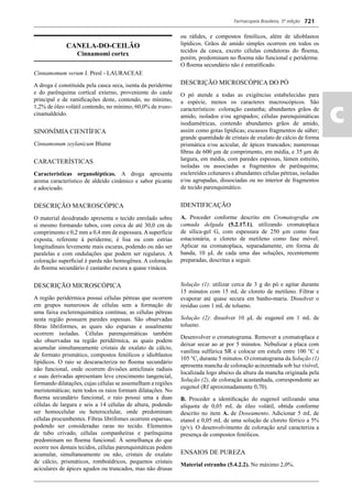 Farmacopeia Brasileira, 5ª edição
ac
721
CANELA-DO-CEILÃO
Cinnamomi cortex
Cinnamomum verum J. Presl - LAURACEAE
A droga é constituída pela casca seca, isenta da periderme
e do parênquima cortical externo, proveniente do caule
principal e de ramiﬁcações deste, contendo, no mínimo,
1,2% de óleo volátil contendo, no mínimo, 60,0% de trans-
cinamaldeido.
SINONÍMIA CIENTÍFICA
Cinnamonum zeylanicum Blume
CARACTERÍSTICAS
Características organolépticas. A droga apresenta
aroma característico de aldeído cinâmico e sabor picante
e adocicado.
DESCRIÇÃO MACROSCÓPICA
O material desidratado apresenta o tecido enrolado sobre
si mesmo formando tubos, com cerca de até 30,0 cm de
comprimento e 0,2 mm a 0,4 mm de espessura.Asuperfície
exposta, referente à periderme, é lisa ou com estrias
longitudinais levemente mais escuras, podendo ou não ser
paralelas e com ondulações que podem ser regulares. A
coloração superﬁcial é parda não homogênea. A coloração
do ﬂoema secundário é castanho escura a quase vinácea.
DESCRIÇÃO MICROSCÓPICA
A região peridérmica possui células pétreas que ocorrem
em grupos numerosos de células sem a formação de
uma faixa esclerenquimática contínua; as células pétreas
nesta região possuem paredes espessas. São observadas
ﬁbras libriformes, as quais são esparsas e usualmente
ocorrem isoladas. Células parenquimáticas também
são observadas na região peridérmica, as quais podem
acumular simultaneamente cristais de oxalato de cálcio,
de formato prismático, compostos fenólicos e idioblastos
lipídicos. O raio se descaracteriza no ﬂoema secundário
não funcional, onde ocorrem divisões anticlinais radiais
e suas derivadas apresentam leve crescimento tangencial,
formando dilatações, cujas células se assemelham a regiões
meristemáticas; nem todos os raios formam dilatações. No
ﬂoema secundário funcional, o raio possui uma a duas
células de largura e seis a 14 células de altura, podendo
ser homocelular ou heterocelular, onde predominam
células procumbentes. Fibras librifomes ocorrem esparsas,
podendo ser consideradas raras no tecido. Elementos
de tubo crivado, células companheiras e parênquima
predominam no ﬂoema funcional. À semelhança do que
ocorre nos demais tecidos, células parenquimáticas podem
acumular, simultaneamente ou não, cristais de oxalato
de cálcio, prismáticos, romboédricos, pequenos cristais
aciculares de ápices agudos ou truncados, mas não drusas
ou ráﬁdes, e compostos fenólicos, além de idioblastos
lipídicos. Grãos de amido simples ocorrem em todos os
tecidos da casca, exceto células condutoras do ﬂoema,
porém, predominam no ﬂoema não funcional e periderme.
O ﬂoema secundário não é estratiﬁcado.
DESCRIÇÃO MICROSCÓPICA DO PÓ
O pó atende a todas as exigências estabelecidas para
a espécie, menos os caracteres macroscópicos. São
característicos: coloração castanha; abundantes grãos de
amido, isolados e/ou agrupados; células parenquimáticas
isodiamétricas, contendo abundantes grãos de amido,
assim como gotas lipídicas; escassos fragmentos de súber;
grande quantidade de cristais de oxalato de cálcio de forma
prismática e/ou acicular, de ápices truncados; numerosas
ﬁbras de 600 μm de comprimento, em média, e 35 μm de
largura, em média, com paredes espessas, lúmen estreito,
isoladas ou associadas a fragmentos de parênquima;
esclereídes colunares e abundantes células pétreas, isoladas
e/ou agrupadas, dissociadas ou no interior de fragmentos
de tecido parenquimático.
IDENTIFICAÇÃO
A. Proceder conforme descrito em Cromatograﬁa em
camada delgada (5.2.17.1), utilizando cromatoplaca
de sílica-gel G, com espessura de 250 μm como fase
estacionária, e cloreto de metileno como fase móvel.
Aplicar na cromatoplaca, separadamente, em forma de
banda, 10 μL de cada uma das soluções, recentemente
preparadas, descritas a seguir.
Solução (1): utilizar cerca de 3 g do pó e agitar durante
15 minutos com 15 mL de cloreto de metileno. Filtrar e
evaporar até quase secura em banho-maria. Dissolver o
resíduo com 1 mL de tolueno.
Solução (2): dissolver 10 μL de eugenol em 1 mL de
tolueno.
Desenvolver o cromatograma. Remover a cromatoplaca e
deixar secar ao ar por 5 minutos. Nebulizar a placa com
vanilina sulfúrica SR e colocar em estufa entre 100 °C e
105 °C, durante 5 minutos. O cromatograma da Solução (1)
apresenta mancha de coloração acinzentada sob luz visível,
localizada logo abaixo da altura da mancha originada pela
Solução (2), de coloração acastanhada, correspondente ao
eugenol (Rf aproximadamente 0,70).
B. Proceder a identiﬁcação do eugenol utilizando uma
alíquota de 0,05 mL de óleo volátil, obtida conforme
descrito no item A. de Doseamento. Adicionar 5 mL de
etanol e 0,05 mL de uma solução de cloreto férrico a 5%
(p/v). O desenvolvimento de coloração azul caracteriza a
presença de compostos fenólicos.
ENSAIOS DE PUREZA
Material estranho (5.4.2.2). No máximo 2,0%.
Volume 2_18_07_11.indd 721Volume 2_18_07_11.indd 721 18/07/2011 09:26:4318/07/2011 09:26:43
 