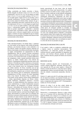 Farmacopeia Brasileira, 5ª edição
ac
725
DESCRIÇÃO MACROSCÓPICA
Folhas constituídas por bainha convoluta e lâmina.
Bainha alargada em direção à base, de 4 cm a 26 cm de
comprimento, com 0,6 cm a 6,5 cm de largura na região
basal, 1,0 cm a 3,5 cm na região mediana e 0,9 cm a 2,1
cm na região apical. Lígula com 0,2 cm de altura, curta e
truncada, membranosa. Tricomas simples, localizados na
base da face adaxial da lâmina foliar, menores do que a
lígula e distribuídos atrás desta. Lâmina de 60 cm a 85 cm
de comprimento, 0,8 cm a 1,1 cm de largura na região basal
e 1,4 cm a 1,8 cm na região mediana, verde-clara quando
fresca e verde-grisácea quando seca, linear-lanceolada,
plana na porção expandida e canaliculada e estreitada
na porção basal, acuminada no ápice, áspera devido aos
tricomas curtos e silicosos; margem inteira, com tricomas
rígidos e cortantes em maior quantidade do que no restante
da lâmina; nervuras paralelas, a mediana mais desenvolvida
e pronunciada na face abaxial.
DESCRIÇÃO MICROSCÓPICA
Folha anﬁ-hipoestomática. Na bainha foliar, a epiderme
em vista frontal, na face adaxial, exibe células de paredes
retilíneas, com tricomas silicosos e raros estômatos e na
face abaxial, células com paredes sinuosas, dispostas em
ﬁleiraseintercaladascomcélulasescleriﬁcadas,localizadas
na região correspondente aos agrupamentos de ﬁbras
subepidérmicas, além de escassos tricomas unicelulares
silicosos e estômatos, dispostos em ﬁleiras, na região entre
as nervuras. Em secção transversal, as células epidérmicas
são retangulares, sendo a parede periclinal externa mais
espessa; as células voltadas para a face abaxial são
menores. O parênquima fundamental preenche quase toda
a lâmina e é formado por células volumosas; na sua porção
mais interna ocorrem células secretoras de forma distinta
e junto à face abaxial ocorre um clorênquima formado
por células menores. Os feixes vasculares são do tipo
colateral; os de maior desenvolvimento estão distribuídos
pelo parênquima, enquanto que os menores estão voltados
para a face abaxial, junto ao clorênquima. Agrupamentos
subepidérmicos de ﬁbras ocorrem em maior quantidade
junto à face abaxial. Na lâmina foliar, a epiderme em
vista frontal, na face adaxial, mostra células fundamentais
e células especializadas dispostas em ﬁleiras: células-
guarda, buliformes, subsidiárias, suberosas e tricomas
silicosos. As células buliformes são volumosas e mais ou
menos isodiamétricas; as células fundamentais possuem
gotas lipídicas, são retangulares, de paredes anticlinais
sinuosas e intercaladas por tricomas silicosos e por uma
a três células suberosas, bem menores do que as demais
e de paredes retilíneas; os tricomas são unicelulares,
curtos, de parede espessa, e possuem base alargada e ápice
agudo, direcionando-se ao ápice foliar. Os estômatos são
tetracíticos e possuem células-guarda em forma de halteres,
ocorrendo em maior número na face abaxial. Em secção
transversal, a epiderme é uniestratiﬁcada e os estômatos, na
face adaxial, distribuem-se lateralmente ao agrupamento
das células fundamentais, enquanto que, na face abaxial,
distribuem-se junto ao clorênquima. Os feixes vasculares
são do tipo colateral e de diferentes tamanhos; possuem
bainha especializada do tipo kranz, além de bainha
mestomática nos feixes mais desenvolvidos. Os cordões
de ﬁbras ocorrem em ambas as faces, sempre opostos aos
feixes vasculares, sendo que, na face adaxial, acompanham
somente os feixes mais desenvolvidos; as células do
clorênquima distribuem-se radialmente em torno dos
feixes. O parênquima fundamental ocorre tanto na região
do mesoﬁlo quanto na região da nervura principal. Células
secretoras ocorrem na região limítrofe entre o clorênquima
e o parênquima fundamental, apresentando conteúdo denso
e forma distinta.As células secretoras da bainha e da lâmina
são visualizadas em reação com lugol, mostrando conteúdo
celular denso, de coloração castanha ou vermelha, em
material fresco ou seco. Na reação com vanilina sulfúrica, o
conteúdo das células secretoras mostra-se marrom e denso.
Às vezes, este conteúdo aparece colapsado e concentrado
junto à parede celular. Para a reação com vanilina sulfúrica
os cortes devem ser imersos no álcool etílico, passados para
a vanilina e ﬂambados, submersos nesta, por dois minutos.
A lâmina, para observação, deve ser montada em etanol e
os cortes não devem ser passados em água.
DESCRIÇÃO MICROSCÓPICA DO PÓ
O pó atende a todas as exigências estabelecidas para
a espécie, menos os caracteres macroscópicos. São
característicos: cor verde-clara; porções da epiderme,
conforme descrito; grande quantidade de fragmentos das
nervuras, com tricomas silicosos; porções do mesoﬁlo
foliar, conforme descrito; porções do bordo com tricomas
silicosos.
IDENTIFICAÇÃO
Proceder conforme descrito em Cromatograﬁa em
camada delgada (5.2.17.1), utilizando sílica-gel GF254
,
com espessura de 250 μm, como suporte, e mistura de
tolueno e acetato de etila (93:7), como fase móvel. Aplicar,
separadamente, à placa, em forma de banda, 10 μL de cada
uma das soluções, recentemente preparadas, descritas a
seguir.
Solução (1): agitar cerca de 0,5 g da droga moída com 10
mL de cloreto de metileno, em recipiente fechado, por 10
minutos. Filtrar. Concentrar o ﬁltrado até secura, em banho-
maria, a temperatura não superior a 60 °C. Ressuspender o
resíduo em 10 mL de tolueno.
Solução (2): diluir 2 μL do óleo volátil, obtido em
Doseamento para Óleos voláteis, em 1 mL de tolueno.
Solução (3): diluir 2 μL de citral em 1 mL de tolueno.
Desenvolver o cromatograma. Remover a placa, deixar
secar ao ar. Examinar sob luz ultravioleta (365 nm). As
manchas obtidas com a Solução (1) e a Solução (2), com
Rf de aproximadamente 0,60, correspondem em posição e
intensidade àquela obtida com a Solução (3). Nebulizar a
placa com vanilina sulfúrica SR e deixar em estufa entre 100
°C e 105 °C, durante 5 minutos. A mancha correspondente
ao citral apresenta coloração azul escura.
Volume 2_18_07_11.indd 725Volume 2_18_07_11.indd 725 18/07/2011 09:26:4418/07/2011 09:26:44
 