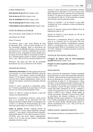 Farmacopeia Brasileira, 5ª edição
aa567
CARACTERÍSTICAS
Determinação de peso (5.1.1). Cumpre o teste.
Teste de dureza (5.1.3.1). Cumpre o teste.
Teste de friabilidade (5.1.3.2). Cumpre o teste.
Teste de desintegração (5.1.4.1). Cumpre o teste.
Uniformidade de doses unitárias (5.1.6). Cumpre o teste.
TESTE DE DISSOLUÇÃO (5.1.5)
Meio de dissolução: ácido clorídrico 0,1 M, 900 mL
Aparelhagem: pá, 50 rpm
Tempo: 45 minutos
Procedimento: após o teste, retirar alíquota do meio
de dissolução, ﬁltrar e diluir em ácido clorídrico 0,1 M
até concentração adequada. Medir as absorvâncias das
soluções em 255 nm (5.2.14) utilizando o mesmo solvente
para ajuste do zero. Calcular a quantidade de C8
H11
N5
O3
dissolvido no meio, comparando as leituras obtidas com a
da solução de aciclovir SQR na concentração de 0,001 %
(p/v). Alternativamente, realizar os cálculos considerando
A(1%, 1 cm) = 560, em 255 nm, em ácido clorídrico 0,1 M.
Tolerância: não menos que 80% (Q) da quantidade
declarada de C8
H11
N5
O3
se dissolvem em 45 minutos.
ENSAIOS DE PUREZA
Substâncias relacionadas. Proceder conforme descrito em
Cromatograﬁa em camada delgada (5.2.17.1), utilizando
sílica-gel GF254
, como suporte, e mistura de hidróxido de
amônio 13,5 M, metanol e cloreto de metileno (2:20:80),
como fase móvel. Aplicar, separadamente, à placa, 2 μL de
cada uma das soluções, recentemente preparadas, descritas
a seguir.
Solução (1): pesar e pulverizar os comprimidos. Agitar,
por 15 minutos, quantidade do pó equivalente a 0,25 g de
aciclovir com 10 mL de dimetilsulfóxido. Filtrar.
Solução (2): diluir 0,7 volumes de Solução (1) para 100
volumes com dimetilsulfóxido.
Desenvolver o cromatograma. Remover a placa, deixar
secar ao ar. Examinar sob luz ultravioleta (254 nm).
Qualquer mancha secundária obtida no cromatograma com
a Solução (1), diferente da mancha principal, não é mais
intensa que aquela obtida com a Solução (2) (0,7%).
Limite de guanina. Proceder conforme descrito em
Cromatograﬁa em camada delgada (5.2.17.1), utilizando
celulose F254
, como suporte, e mistura de álcool n-propílico,
hidróxido de amônio 13,5 M e sulfato de amônio a 5% (p/v)
(10:30:60), como fase móvel. Aplicar, separadamente,
à placa, 10 μL de cada uma das soluções, recentemente
preparadas, descritas a seguir.
Solução (1): pesar e pulverizar os comprimidos. Transferir
quantidade do pó equivalente a 0,25 g de aciclovir para
balão volumétrico de 50 mL.Adicionar 25 mLde hidróxido
de sódio 0,1 M, agitar por 10 minutos e completar o volume
com hidróxido de sódio 0,1 M. Deixar decantar o material
não dissolvido, antes da aplicação na placa.
Solução (2): transferir 1 mL da Solução (1) para balão
volumétrico de 10 mL e completar o volume com hidróxido
de sódio 0,1 M.
Solução (3): dissolver 5 mg de aciclovir SQR em 10 mL de
hidróxido de sódio 0,1 M.
Solução (4): dissolver 5 mg de guanina em 100 mL de
hidróxido de sódio 0,1 M.
Desenvolver o cromatograma. Remover a placa, deixar
secar ao ar. Examinar sob luz ultravioleta (254 nm).
Qualquer mancha secundária, correspondente à guanina,
obtida no cromatograma com a Solução (1) não é mais
intensa que aquela obtida no cromatograma com a Solução
(4) (1,0%). Desprezar as manchas presentes no ponto de
aplicação do solvente.
TESTES DE SEGURANÇA BIOLÓGICA
Contagem do número total de micro-organismos
mesoﬁlos (5.5.3.1.2). Cumpre o teste.
Pesquisa de micro-organismos patogênicos (5.5.3.1.3).
Cumpre o teste.
DOSEAMENTO
Pesar e pulverizar 20 comprimidos. Transferir quantidade
dopóequivalentea0,1gdeaciclovirparabalãovolumétrico
de 100 mL, adicionar 60 mL de hidróxido de sódio 0,1 M,
deixar em ultrassom por 15 minutos e completar o volume
com hidróxido de sódio 0,1 M. Homogeneizar e ﬁltrar.
Transferir 15 mL do ﬁltrado para balão volumétrico de 100
mL, adicionar 50 mL de água, 5,8 mL de ácido clorídrico 2
M e completar o volume com água. Transferir 5 mL dessa
solução para balão volumétrico de 50 mL, completar o
volume com ácido acético 0,1 M e homogeneizar, obtendo
solução a 0,0015% (p/v). Preparar solução padrão na
mesma concentração, utilizando o mesmo solvente. Medir
as absorvâncias das soluções resultantes em 255 nm
(5.2.14), utilizando ácido clorídrico 0,1 M para ajuste do
zero. Calcular a quantidade de C8
H11
N5
O3
nos comprimidos
a partir das leituras obtidas. Alternativamente, realizar os
cálculos considerando A(1%, 1 cm) = 560, em 255 nm, em
ácido clorídrico 0,1 M.
EMBALAGEM E ARMAZENAMENTO
Em recipientes herméticos, em temperatura inferior a 25 º
C.
ROTULAGEM
Observar a legislação vigente.
Volume 2_18_07_11.indd 567Volume 2_18_07_11.indd 567 18/07/2011 09:26:2118/07/2011 09:26:21
 
