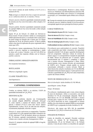 Farmacopeia Brasileira, 5ª edição
c
730
Fase móvel: mistura de ácido fosfórico a 0,11% (v/v) e
metanol (45:55).
Nota: proteger as soluções descritas a seguir da exposição
ao ar e utilizá-las dentro de, no máximo, 8 horas.
Solução amostra: dissolver quantidade exatamente pesada
da amostra em Fase móvel de modo a obter solução a 0,5
mg/mL.
Solução padrão: dissolver quantidade exatamente pesada
de captopril SQR em Fase móvel de modo a obter solução
a 0,5 mg/mL.
Injetar 20 μL da Solução (3) obtida em Substâncias
Relacionadas. O teste somente é válido se o cromatograma
obtido apresenta três picos e a resolução entre os dois picos
de maior tempo de retenção não é menor que 2,0. Injetar
replicatas de 20 μL da Solução padrão. O desvio padrão
relativo das áreas de replicatas dos picos registrados não é
maior que 2,0%.
Procedimento: injetar, separadamente, 20 μL das Soluções
padrão e amostra, registrar os cromatogramas e medir
as áreas sob os picos. Calcular o teor de C9
H15
NO3
S na
amostra a partir das respostas obtidas com as Soluções
padrão e amostra
EMBALAGEM E ARMAZENAMENTO
Em recipientes herméticos.
ROTULAGEM
Observar a legislação vigente.
CLASSE TERAPÊUTICA
Anti-hipertensivo.
CAPTOPRIL COMPRIMIDOS
Contém, no mínimo, 90,0% e, no máximo, 110,0% da
quantidade declarada de C9
H15
NO3
S.
IDENTIFICAÇÃO
A. Proceder conforme descrito em Cromatograﬁa
em camada delgada (5.2.17.1), utilizando sílica-gel
G, como suporte, e mistura de tolueno, ácido acético
glacial e metanol (75:25:1) como fase móvel. Aplicar
separadamente, à placa, 20 μL de cada uma das soluções,
recentemente preparadas, descritas a seguir.
Solução (1): pesar e pulverizar os comprimidos. Transferir
o equivalente a 0,1 g de captopril para balão volumétrico de
25 mL, adicionar 15 mL de metanol, deixar em ultrassom
por 30 minutos, agitando ocasionalmente. Completar o
volume com o mesmo solvente, homogeneizar e ﬁltrar.
Solução (2): preparar solução de captopril SQR a 4 mg/mL
em metanol.
Desenvolver o cromatograma. Remover a placa, deixar
secar ao ar. Nebulizar com difenilcarbazona mercúrica SR.
A mancha principal obtida com a Solução (1) corresponde
em posição, cor e intensidade àquela obtida com a Solução
(2).
B. O tempo de retenção do pico principal do cromatograma
da Solução amostra, obtida no método B. de Doseamento,
corresponde àquele do pico principal da Solução padrão.
CARACTERÍSTICAS
Determinação de peso (5.1.1). Cumpre o teste.
Teste de dureza (5.1.3.1). Cumpre o teste.
Teste de friabilidade (5.1.3.2). Cumpre o teste.
Teste de desintegração (5.1.4.1). Cumpre o teste.
Uniformidade de doses unitárias (5.1.6). Cumpre o teste.
Procedimento para uniformidade de conteúdo. Transferir
cada comprimido para balão volumétrico de capacidade
adequada contendo 5 mL de água e aguardar desintegração
total do comprimido. Adicionar volume de mistura de
etanol e água (1:1) correspondente à metade da capacidade
do balão. Deixar em ultrassom por 15 minutos. Agitar
mecanicamente por 15 minutos e completar o volume
com o mesmo solvente. Homogeneizar e ﬁltrar. Diluir,
sucessivamente, com o mesmo solvente, até concentração
de 0,002% (p/v). Preparar solução padrão na mesma
concentração, utilizando o mesmo solvente. Medir as
absorvâncias das soluções resultantes em 212 nm (5.2.14),
utilizando mistura de etanol e água (1:1) para ajuste do zero.
Calcular a quantidade de C9
H15
NO3
S em cada comprimido,
a partir das leituras obtidas.
TESTE DE DISSOLUÇÃO (5.1.5)
Meio de dissolução: ácido clorídrico 0,1 M, 900 mL
Aparelhagem: cestas, 50 rpm
Tempo: 20 minutos
Procedimento: imediatamente após o teste, retirar alíquota
do meio de dissolução e diluir, se necessário, com ácido
clorídrico 0,1 M até concentração adequada. Medir as
absorvâncias em 212 nm (5.2.14), utilizando o mesmo
solvente para o ajuste do zero. Calcular a quantidade de
C9
H15
NO3
S dissolvida no meio, comparando as leituras
obtidas com a da solução de captopril SQR na concentração
de 0,0025% (p/v), preparada em ácido clorídrico 0,1 M.
Tolerância: não menos que 80% (Q) da quantidade
declarada de C9
H15
NO3
S se dissolvem em 20 minutos.
ENSAIOS DE PUREZA
Limite de dissulfeto de captopril. Proceder conforme
descrito no método B. de Doseamento. Injetar,
separadamente, 20 μL da Solução teste e da Solução
amostra. A área do pico relativo ao dissulfeto de captopril
Volume 2_18_07_11.indd 730Volume 2_18_07_11.indd 730 18/07/2011 09:26:4518/07/2011 09:26:45
 