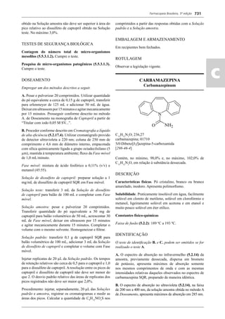 Farmacopeia Brasileira, 5ª edição
ac
731
obtido na Solução amostra não deve ser superior à área do
pico relativo ao dissulfeto de captopril obtido na Solução
teste. No máximo 3,0%.
TESTES DE SEGURANÇA BIOLÓGICA
Contagem do número total de micro-organismos
mesoﬁlos (5.5.3.1.2). Cumpre o teste.
Pesquisa de micro-organismos patogênicos (5.5.3.1.3).
Cumpre o teste.
DOSEAMENTO
Empregar um dos métodos descritos a seguir.
A. Pesar e pulverizar 20 comprimidos. Utilizar quantidade
do pó equivalente a cerca de 0,15 g de captopril, transferir
para erlenmeyer de 125 mL e adicionar 50 mL de água.
Deixaremultrassompor15minutoseagitarmecanicamente
por 15 minutos. Prosseguir conforme descrito no método
A. de Doseamento na monograﬁa de Captopril a partir de
“Titular com iodo 0,05 M SV...”.
B. Proceder conforme descrito em Cromatograﬁa a líquido
de alta eﬁciência (5.2.17.4). Utilizar cromatógrafo provido
de detector ultravioleta a 220 nm; coluna de 250 mm de
comprimento e 4,6 mm de diâmetro interno, empacotada
com sílica quimicamente ligada a grupo octadecilsilano (5
μm), mantida à temperatura ambiente; ﬂuxo da Fase móvel
de 1,0 mL/minuto.
Fase móvel: mistura de ácido fosfórico a 0,11% (v/v) e
metanol (45:55).
Solução de dissulfeto de captopril: preparar solução a 1
mg/mL de dissulfeto de captopril SQR em Fase móvel.
Solução teste: transferir 3 mL da Solução de dissulfeto
de captopril para balão de 100 mL e completar com Fase
móvel.
Solução amostra: pesar e pulverizar 20 comprimidos.
Transferir quantidade do pó equivalente a 50 mg de
captopril para balão volumétrico de 50 mL, acrescentar 30
mL de Fase móvel, deixar em ultrassom por 15 minutos
e agitar mecanicamente durante 15 minutos. Completar o
volume com o mesmo solvente. Homogeneizar e ﬁltrar.
Solução padrão: transferir 0,1 g de captopril SQR para
balão volumétrico de 100 mL, adicionar 3 mL da Solução
de dissulfeto de captopril e completar o volume com Fase
móvel.
Injetar replicatas de 20 μL da Solução padrão. Os tempos
de retenção relativos são cerca de 0,5 para o captopril e 1,0
para o dissulfeto de captopril. A resolução entre os picos de
captopril e dissulfeto de captopril não deve ser menor do
que 2. O desvio padrão relativo das áreas de replicatas dos
picos registrados não deve ser maior que 2,0%.
Procedimento: injetar, separadamente, 20 μL das Soluções
padrão e amostra, registrar os cromatogramas e medir as
áreas dos picos. Calcular a quantidade de C9
H15
NO3
S nos
comprimidos a partir das respostas obtidas com a Solução
padrão e a Solução amostra.
EMBALAGEM E ARMAZENAMENTO
Em recipientes bem fechados.
ROTULAGEM
Observar a legislação vigente.
CARBAMAZEPINA
Carbamazepinum
C15
H12
N2
O; 236,27
carbamazepina; 01710
5H-Dibenz[b,f]azepina-5-carboxamida
[298-46-4]
Contém, no mínimo, 98,0% e, no máximo, 102,0% de
C15
H12
N2
O, em relação à substância dessecada.
DESCRIÇÃO
Características físicas. Pó cristalino, branco ou branco
amarelado, inodoro. Apresenta polimorﬁsmo.
Solubilidade. Praticamente insolúvel em água, facilmente
solúvel em cloreto de metileno, solúvel em clorofórmio e
metanol, ligeiramente solúvel em acetona e em etanol e
muito pouco solúvel em éter etílico.
Constantes físico-químicas
Faixa de fusão (5.2.2): 189 ºC a 193 ºC.
IDENTIFICAÇÃO
O teste de identiﬁcação B. e C. podem ser omitidos se for
realizado o teste A.
A. O espectro de absorção no infravermelho (5.2.14) da
amostra, previamente dessecada, dispersa em brometo
de potássio, apresenta máximos de absorção somente
nos mesmos comprimentos de onda e com as mesmas
intensidades relativas daqueles observados no espectro de
carbamazepina SQR, preparado de maneira idêntica.
B. O espectro de absorção no ultravioleta (5.2.14), na faixa
de 200 nm a 400 nm, da solução amostra obtida no método A
de Doseamento, apresenta máximos de absorção em 285 nm.
Volume 2_18_07_11.indd 731Volume 2_18_07_11.indd 731 18/07/2011 09:26:4618/07/2011 09:26:46
 