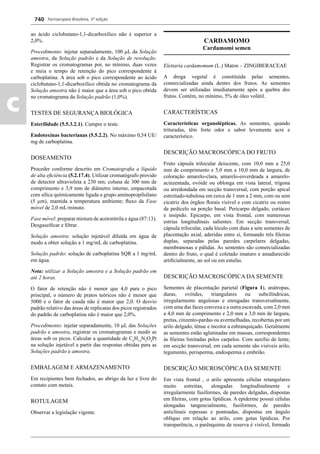 Farmacopeia Brasileira, 5ª edição
c
740
ao ácido ciclobutano-1,1-dicarboxílico não é superior a
2,0%.
Procedimento: injetar separadamente, 100 L da Solução
amostra, da Solução padrão e da Solução de resolução.
Registrar os cromatogramas por, no mínimo, duas vezes
e meia o tempo de retenção do pico correspondente à
carboplatina. A área sob o pico correspondente ao ácido
ciclobutano-1,1-dicarboxílico obtida no cromatograma da
Solução amostra não é maior que a área sob o pico obtida
no cromatograma da Solução padrão (1,0%).
TESTES DE SEGURANÇA BIOLÓGICA
Esterilidade (5.5.3.2.1). Cumpre o teste.
Endotoxinas bacterianas (5.5.2.2). No máximo 0,54 UE/
mg de carboplatina.
DOSEAMENTO
Proceder conforme descrito em Cromatograﬁa a líquido
de alta eﬁciência (5.2.17.4). Utilizar cromatógrafo provido
de detector ultravioleta a 230 nm; coluna de 300 mm de
comprimento e 3,9 mm de diâmetro interno, empacotada
com sílica químicamente ligada a grupo aminopropilsilano
(5 m), mantida a temperatura ambiente; ﬂuxo da Fase
móvel de 2,0 mL/minuto.
Fase móvel: preparar mistura de acetonitrila e água (87:13).
Desgaseiﬁcar e ﬁltrar.
Solução amostra: solução injetável diluída em água de
modo a obter solução a 1 mg/mL de carboplatina.
Solução padrão: solução de carboplatina SQR a 1 mg/mL
em água.
Nota: utilizar a Solução amostra e a Solução padrão em
até 2 horas.
O fator de retenção não é menor que 4,0 para o pico
principal, o número de pratos teóricos não é menor que
5000 e o fator de cauda não é maior que 2,0. O desvio
padrão relativo das áreas de replicatas dos picos registrados
do padrão de carboplatina não é maior que 2,0%.
Procedimento: injetar separadamente, 10 L das Soluções
padrão e amostra, registrar os cromatogramas e medir as
áreas sob os picos. Calcular a quantidade de C6
H12
N2
O4
Pt
na solução injetável a partir das respostas obtidas para as
Soluções padrão e amostra.
EMBALAGEM E ARMAZENAMENTO
Em recipientes bem fechados, ao abrigo da luz e livre do
contato com metais.
ROTULAGEM
Observar a legislação vigente.
CARDAMOMO
Cardamomi semen
Elettaria cardamomum (L.) Maton – ZINGIBERACEAE
A droga vegetal é constituída pelas sementes,
comercializadas ainda dentro dos frutos. As sementes
devem ser utilizadas imediatamente após a quebra dos
frutos. Contém, no mínimo, 5% de óleo volátil.
CARACTERÍSTICAS
Características organolépticas. As sementes, quando
trituradas, têm forte odor e sabor levemente acre e
característico.
DESCRIÇÃO MACROSCÓPICA DO FRUTO
Fruto cápsula trilocular deiscente, com 10,0 mm a 25,0
mm de comprimento e 5,0 mm a 10,0 mm de largura, de
coloração amarelo-clara, amarelo-esverdeada a amarelo-
acinzentada, ovóide ou oblonga em vista lateral, trígona
ou arredondada em secção transversal, com porção apical
estreitado-tubulosa em cerca de 1 mm a 2 mm, com ou sem
cicatriz dos órgãos ﬂorais visível e com cicatriz ou restos
de pedicelo na porção basal. Pericarpo delgado, coriáceo
e insípido. Epicarpo, em vista frontal, com numerosas
estrias longitudinais salientes. Em secção transversal,
cápsula trilocular, cada lóculo com duas a sete sementes de
placentação axial, aderidas entre si, formando três ﬁleiras
duplas, separadas pelas paredes carpelares delgadas,
membranosas e pálidas. As sementes são comercializadas
dentro do fruto, o qual é coletado imaturo e amadurecido
artiﬁcialmente, ao sol ou em estufas.
DESCRIÇÃO MACROSCÓPICA DA SEMENTE
Sementes de placentação parietal (Figura 1), anátropas,
duras, ovóides, triangulares ou subcilíndricas,
irregularmente angulosas e enrugadas transversalmente,
com uma das faces convexa e a outra escavada, com 2,0 mm
a 4,0 mm de comprimento e 2,0 mm a 3,0 mm de largura,
pretas, cinzento-pardas ou avermelhadas, recobertas por um
arilo delgado, tênue e incolor a esbranquiçado. Geralmente
as sementes estão aglutinadas em massas, correspondentes
às ﬁleiras limitadas pelos carpelos. Com auxílio de lente,
em secção transversal, em cada semente são visíveis arilo,
tegumento, perisperma, endosperma e embrião.
DESCRIÇÃO MICROSCÓPICA DA SEMENTE
Em vista frontal , o arilo apresenta células retangulares
muito estreitas, alongadas longitudinalmente e
irregularmente fusiformes, de paredes delgadas, dispostas
em ﬁleiras, com gotas lipídicas. A epiderme possui células
alongadas tangencialmente, fusiformes, de paredes
anticlinais espessas e pontoadas, dispostas em ângulo
oblíquo em relação ao arilo, com gotas lipídicas. Por
transparência, o parênquima de reserva é visível, formado
Volume 2_18_07_11.indd 740Volume 2_18_07_11.indd 740 18/07/2011 09:26:4718/07/2011 09:26:47
 