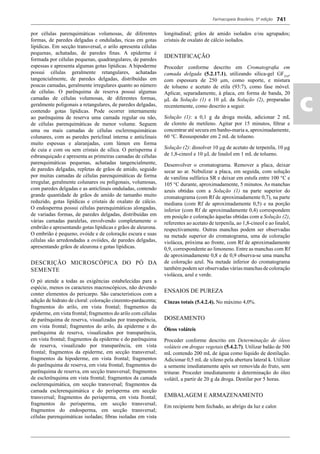 Farmacopeia Brasileira, 5ª edição
ac
741
por células parenquimáticas volumosas, de diferentes
formas, de paredes delgadas e onduladas, ricas em gotas
lipídicas. Em secção transversal, o arilo apresenta células
pequenas, achatadas, de paredes ﬁnas. A epiderme é
formada por células pequenas, quadrangulares, de paredes
espessas e apresenta algumas gotas lipídicas. A hipoderme
possui células geralmente retangulares, achatadas
tangencialmente, de paredes delgadas, distribuídas em
poucas camadas, geralmente irregulares quanto ao número
de células. O parênquima de reserva possui algumas
camadas de células volumosas, de diferentes formas,
geralmente poligonais a retangulares, de paredes delgadas,
contendo gotas lipídicas. Pode ocorrer internamente
ao parênquima de reserva uma camada regular ou não,
de células parenquimáticas de menor volume. Seguem
uma ou mais camadas de células esclerenquimáticas
colunares, com as paredes periclinal interna e anticlinais
muito espessas e alaranjadas, com lúmen em forma
de cuia e com ou sem cristais de sílica. O perisperma é
esbranquiçado e apresenta as primeiras camadas de células
parenquimáticas pequenas, achatadas tangencialmente,
de paredes delgadas, repletas de grãos de amido, seguido
por muitas camadas de células parenquimáticas de forma
irregular, geralmente colunares ou poligonais, volumosas,
com paredes delgadas e as anticlinais onduladas, contendo
grande quantidade de grãos de amido de tamanho muito
reduzido, gotas lipídicas e cristais de oxalato de cálcio.
O endosperma possui células parenquimáticas alongadas,
de variadas formas, de paredes delgadas, distribuídas em
várias camadas paralelas, envolvendo completamente o
embrião e apresentando gotas lipídicas e grãos de aleurona.
O embrião é pequeno, ovóide e de coloração escura e suas
células são arredondadas a ovóides, de paredes delgadas,
apresentando grãos de aleurona e gotas lipídicas.
DESCRIÇÃO MICROSCÓPICA DO PÓ DA
SEMENTE
O pó atende a todas as exigências estabelecidas para a
espécie, menos os caracteres macroscópicos, não devendo
conter elementos do pericarpo. São característicos com a
adição de hidrato de cloral: coloração cinzento-pardacenta;
fragmentos do arilo, em vista frontal; fragmentos da
epiderme, em vista frontal; fragmentos do arilo com células
de parênquima de reserva, visualizadas por transparência,
em vista frontal; fragmentos do arilo, da epiderme e do
parênquima de reserva, visualizados por transparência,
em vista frontal; fragmentos da epiderme e do parênquima
de reserva, visualizado por transparência, em vista
frontal; fragmentos da epiderme, em secção transversal;
fragmentos da hipoderme, em vista frontal; fragmentos
do parênquima de reserva, em vista frontal; fragmentos do
parênquima de reserva, em secção transversal; fragmentos
de esclerênquima em vista frontal; fragmentos da camada
esclerenquimática, em secção transversal; fragmentos da
camada esclerenquimática e do perisperma em secção
transversal; fragmentos do perisperma, em vista frontal;
fragmentos do perisperma, em secção transversal;
fragmentos do endosperma, em secção transversal;
células parenquimáticas isoladas; ﬁbras isoladas em vista
longitudinal; grãos de amido isolados e/ou agrupados;
cristais de oxalato de cálcio isolados.
IDENTIFICAÇÃO
Proceder conforme descrito em Cromatograﬁa em
camada delgada (5.2.17.1), utilizando sílica-gel GF254
,
com espessura de 250 m, como suporte, e mistura
de tolueno e acetato de etila (93:7), como fase móvel.
Aplicar, separadamente, à placa, em forma de banda, 20
L da Solução (1) e 10 L da Solução (2), preparadas
recentemente, como descrito a seguir.
Solução (1): a 0,1 g da droga moída, adicionar 2 mL
de cloreto de metileno. Agitar por 15 minutos, ﬁltrar e
concentrar até secura em banho-maria a, aproximadamente,
60 C. Ressuspender em 2 mL de tolueno.
Solução (2): dissolver 10 g de acetato de terpenila, 10 g
de 1,8-cineol e 10 μL de linalol em 1 mL de tolueno.
Desenvolver o cromatograma. Remover a placa, deixar
secar ao ar. Nebulizar a placa, em seguida, com solução
de vanilina sulfúrica SR e deixar em estufa entre 100 °C e
105 °C durante, aproximadamente, 5 minutos. As manchas
azuis obtidas com a Solução (1) na parte superior do
cromatograma (com Rf de aproximadamente 0,7), na parte
mediana (com Rf de aproximadamente 0,5) e na porção
inferior (com Rf de aproximadamente 0,4) correspondem
em posição e coloração àquelas obtidas com a Solução (2),
referentes ao acetato de terpenila, ao 1,8-cineol e ao linalol,
respectivamente. Outras manchas podem ser observadas
na metade superior do cromatograma, uma de coloração
violácea, próxima ao fronte, com Rf de aproximadamente
0,9, correspondente ao limoneno. Entre as manchas com Rf
de aproximadamente 0,8 e de 0,9 observa-se uma mancha
de coloração azul. Na metade inferior do cromatograma
também podem ser observadas várias manchas de coloração
violácea, azul e verde.
ENSAIOS DE PUREZA
Cinzas totais (5.4.2.4). No máximo 4,0%.
DOSEAMENTO
Óleos voláteis
Proceder conforme descrito em Determinação de óleos
voláteis em drogas vegetais (5.4.2.7). Utilizar balão de 500
mL contendo 200 mL de água como líquido de destilação.
Adicionar 0,5 mL de xileno pela abertura lateral k. Utilizar
a semente imediatamente após ser removida do fruto, sem
triturar. Proceder imediatamente à determinação do óleo
volátil, a partir de 20 g da droga. Destilar por 5 horas.
EMBALAGEM E ARMAZENAMENTO
Em recipiente bem fechado, ao abrigo da luz e calor.
Volume 2_18_07_11.indd 741Volume 2_18_07_11.indd 741 18/07/2011 09:26:4718/07/2011 09:26:47
 