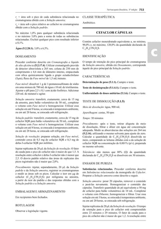 Farmacopeia Brasileira, 5ª edição
ac
753
ri
= área sob o pico de cada substância relacionada no
cromatograma obtido com a Solução amostra;
rp
= área sob o pico relativo ao cefaclor no cromatograma
obtido com a Solução padrão.
No máximo 1,0% para qualquer substância relacionada
e no máximo 3,0% para a soma de todas as substâncias
relacionadas. Excluir qualquer pico com resultado inferior
a 0,1%.
Água (5.2.20.1). 3,0% a 6,5%.
DOSEAMENTO
Proceder conforme descrito em Cromatograﬁa a líquido
de alta eﬁciência (5.2.17.4). Utilizar cromatógrafo provido
de detector ultravioleta a 265 nm; coluna de 250 mm de
comprimento e 4,6 mm de diâmetro interno, empacotada
com sílica quimicamente ligada a grupo octadecilsilano
(5μm); ﬂuxo da Fase móvel de 1,5 mL/minuto.
Fase móvel: dissolver 1 g de 1-pentanossulfonato de sódio
em uma mistura de 780 mLde água e 10 mLde trietilamina.
Ajustar o pH para 2,5  0,1 com ácido fosfórico. Adicionar
220 mL de metanol e agitar.
Solução amostra: transferir, exatamente, cerca de 15 mg
da amostra, para balão volumétrico de 50 mL, completar
o volume com Fase móvel e homogeneizar. Utilizar essa
solução em até 8 horas, se estocada à temperatura ambiente,
ou em até 20 horas, se estocada sob refrigeração.
Solução padrão: transferir, exatamente, cerca de 15 mg de
cefaclor SQR para balão volumétrico de 50 mL, completar
o volume com Fase móvel e homogeneizar. Utilizar essa
solução em até 8 horas, se estocada à temperatura ambiente,
ou em até 20 horas, se estocada sob refrigeração.
Solução de resolução: preparar solução, em Fase móvel,
contendo cerca de 0,3 mg de cefaclor SQR e 0,3 mg de
delta-3-cefaclor SQR por mililitro.
Injetar replicatas de 20 L da Solução de resolução. O fator
de cauda para o pico do cefaclor não é maior do que 1,5. A
resolução entre cefaclor e delta-3-cefaclor não é menor que
2,5. O desvio padrão relativo das áreas de replicatas dos
picos registrados não é maior que 2,0%.
Procedimento: injetar, separadamente, 20 L da Solução
padrão e da Solução amostra, registrar os cromatogramas
e medir as áreas sob os picos. Calcular o teor em g de
cefaclor (C15
H14
ClN3
O4
S) por miligrama na amostra,
a partir do teor do padrão e das respostas obtidas com a
Solução padrão e a Solução amostra.
EMBALAGEM E ARMAZENAMENTO
Em recipientes bem fechados.
ROTULAGEM
Observar a legislação vigente.
CLASSE TERAPÊUTICA
Antibiótico.
CEFACLOR CÁPSULAS
Contém cefaclor monoidratado equivalente a, no mínimo,
90,0% e, no máximo, 120,0% da quantidade declarada de
C15
H14
ClN3
O4
S.
IDENTIFICAÇÃO
O tempo de retenção do pico principal do cromatograma
da Solução amostra, obtida em Doseamento, corresponde
àquele do pico principal da Solução padrão.
CARACTERÍSTICAS
Determinação de peso (5.1.1). Cumpre o teste.
Teste de desintegração (5.1.4.1). Cumpre o teste.
Uniformidade de doses unitárias (5.1.6). Cumpre o teste.
TESTE DE DISSOLUÇÃO (5.1.5)
Meio de dissolução: água, 900 mL
Aparelhagem: cestas, 50 rpm
Tempo: 30 minutos
Procedimento: após o teste, retirar alíquota do meio
de dissolução, ﬁltrar e diluir em água até concentração
adequada. Medir as absorvâncias das soluções em 264 nm
(5.2.14), utilizando o mesmo solvente para ajuste do zero.
Calcular a quantidade de C15
H14
ClN3
O4
S dissolvida no
meio, comparando as leituras obtidas com a da solução de
cefaclor SQR na concentração de 0,001% (p/v), preparada
no mesmo solvente.
Tolerância: não menos que 80% (Q) da quantidade
declarada de C15
H14
ClN3
O4
S se dissolvem em 30 minutos.
ENSAIOS DE PUREZA
Substâncias relacionadas. Proceder conforme descrito
em Substâncias relacionadas da monograﬁa de Cefaclor.
Preparar a Solução amostra como descrito a seguir.
Solução amostra: pesar 20 cápsulas, remover o conteúdo
e pesá-las novamente. Homogeneizar o conteúdo das
cápsulas. Transferir quantidade do pó equivalente a 50 mg
de cefaclor para balão volumétrico de 10 mL. Completar
o volume com Diluente, homogeneizar e ﬁltrar. Usar essa
solução em até 3 horas, se estocada à temperatura ambiente,
ou em até 20 horas, se estocada sob refrigeração.
Injetarreplicatasde20μLdaSoluçãoderesolução.Otempo
de retenção para o pico do cefaclor está compreendido
entre 23 minutos e 29 minutos. O fator de cauda para o
pico do cefaclor não é maior do que 1,2. A resolução entre
Volume 2_18_07_11.indd 753Volume 2_18_07_11.indd 753 18/07/2011 09:26:4918/07/2011 09:26:49
 