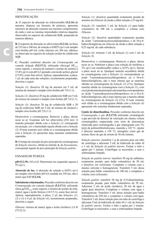 Farmacopeia Brasileira, 5ª edição
c
756
IDENTIFICAÇÃO
A. O espectro de absorção no infravermelho (5.2.14) da
amostra, dispersa em brometo de potássio, apresenta
máximos de absorção somente nos mesmos comprimentos
de onda e com as mesmas intensidades relativas daqueles
observados no espectro de cefadroxila SQR, preparada de
maneira idêntica.
B. O espectro de absorção no ultravioleta (5.2.14), na faixa
de 235 nm a 340 nm, de solução a 0,002% (p/v) em tampão
citro-fosfato pH 6,0, exibe máximo em 264 nm, idêntico
ao observado no espectro de solução similar de cefadroxila
SQR.
C. Proceder conforme descrito em Cromatograﬁa em
camada delgada (5.2.17.1), utilizando sílica-gel HF254
,
como suporte, e mistura de metanol e acetato de amônio a
15,4% (p/v) com pH 6,2 ajustado com ácido acético glacial
(15:85), como fase móvel. Aplicar, separadamente, à placa,
1 μL de cada uma das soluções, recentemente preparadas,
descritas a seguir.
Solução (1): dissolver 20 mg da amostra em 5 mL de
mistura de metanol e tampão citro-fosfato pH 7,0 (1:1).
Solução (2): dissolver 20 mg de cefadroxila SQR em 5 mL
de mistura de metanol e tampão citro-fosfato pH 7,0 (1:1).
Solução (3): dissolver 20 mg de cefadroxila SQR e 20
mg de cefalexina SQR em 5 mL de mistura de metanol e
tampão citro-fosfato pH 7,0 (1:1).
Desenvolver o cromatograma. Remover a placa, deixar
secar ao ar. Examinar sob luz ultravioleta (254 nm). A
mancha principal obtida com a Solução (1) corresponde
em posição, cor e intensidade àquela obtida com a Solução
(2). O teste somente será válido se o cromatograma obtido
com a Solução (3) apresentar duas manchas nitidamente
separadas.
D. O tempo de retenção do pico principal do cromatograma
da Solução amostra, obtida no método A. de Doseamento,
corresponde àquele do pico principal da Solução padrão.
ENSAIOS DE PUREZA
pH (5.2.19). 4,0 a 6,0. Determinar em suspensão aquosa a
5% (p/v).
Absorção de luz. A absorção de solução a 0,02% (p/v)
em tampão citro-fosfato pH 6,0, medida em 330 nm, não é
maior que 0,05 (5.2.14).
Substâncias relacionadas. Proceder conforme descrito em
Cromatograﬁa em camada delgada (5.2.17.1), utilizando
sílica-gel GF254
, como suporte, e mistura de acetato de etila,
etanol, água e ácido fórmico (14:5:5:1), como fase móvel.
Aplicar, separadamente, à placa, 2 μL das Soluções (1),
(2) e (3) e 4 μL da Solução (4), recentemente preparadas,
descritas a seguir.
Diluente: mistura de etanol, água e ácido clorídrico 2,4 M
(75:22:3).
Solução (1): dissolver quantidade exatamente pesada da
amostra em Diluente de modo a obter solução a 25 mg/mL.
Solução (2): transferir 1 mL da Solução (1) para balão
volumétrico de 100 mL e completar o volume com
Diluente.
Solução (3): dissolver quantidades exatamente pesadas
de ácido 7-aminodesacetoxicefalosporânico e de D-α-4-
hidroxifenilglicina em Diluente de modo a obter solução a
0,25 mg/mL de cada substância.
Solução (4): misturar 1 mL da Solução (1) com 1 mL da
Solução (3).
Desenvolver o cromatograma. Remover a placa, deixar
secar ao ar. Nebulizar a placa com solução de ninidrina a
3% (p/v) em metabissulﬁto sódico a 4,55% (p/v). Deixar
a placa secar ao ar. Qualquer mancha secundária obtida
no cromatograma com a Solução (1) correspondente ao
ácido 7-aminodesacetoxicefalosporânico ou à D-α-4-
hidroxifenilglicina, não é mais intensa que as manchas
obtidas no cromatograma da Solução (3) (1%). Qualquer
mancha obtida no cromatograma com a Solução (1), com
exceçãodamanchaprincipaledasmanchascorrespondentes
ao ácido 7-aminodesacetoxicefalosporânico ou à D-α-4-
hidroxifenilglicina, não é mais intensa que a mancha obtida
no cromatograma da Solução (2) (1%). O teste somente
será válido se o cromatograma obtido com a Solução (4)
apresentar três manchas nitidamente separadas.
Limite de dimetilanilina. Proceder conforme descrito em
Cromatograﬁa a gás (5.2.17.5) utilizando cromatógrafo
a gás provido de detector de ionização em chama; coluna
cromatográﬁca empacotada com terra de diatomácea
silanizada para cromatograﬁa a gás impregnada com 3%
(p/p) de polimetilfenilsiloxano, mantida a 120 °C; injetor
e detector mantidos a 150 °C; nitrogênio como gás de
arraste; ﬂuxo do gás de arraste de 30 mL/minuto.
Solução amostra: transferir 1 g da amostra para um tubo
de centrífuga e adicionar 5 mL de hidróxido de sódio M
e 1 mL de Solução de padrão interno. Fechar o tubo e
agitar por 1 minuto. Centrifugar se necessário, e usar o
sobrenadante límpido.
Solução de padrão interno: transferir 50 mg de naftaleno,
exatamente pesado, para balão volumétrico de 50 mL
e dissolver em cicloexano. Completar o volume com o
mesmo solvente e homogeneizar. Transferir 5 mL dessa
solução para balão volumétrico de 100 mL e completar o
volume com cicloexano.
Solução padrão: transferir 50 mg de N,N-dimetilanilina,
exatamente pesada, para balão volumétrico de 50 mL.
Adicionar 2 mL de ácido clorídrico, 20 mL de água e
agitar para dissolver. Completar o volume com água e
homogeneizar. Transferir 5 mL dessa solução para balão
volumétrico de 250 mL e completar o volume com água.
Transferir 1 mL dessa solução para um tubo de centrífuga e
adicionar 5 mL de hidróxido de sódio M e 1 mL de Solução
de padrão interno. Fechar o tubo e agitar por 1 minuto.
Centrifugar se necessário, e usar o sobrenadante límpido.
Volume 2_18_07_11.indd 756Volume 2_18_07_11.indd 756 18/07/2011 09:26:4918/07/2011 09:26:49
 