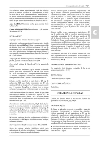 Farmacopeia Brasileira, 5ª edição
ac
757
Procedimento: injetar, separadamente, 1 μL das Soluções
padrão e amostra, registrar os cromatogramas e medir
as áreas sob os picos correspondentes à dimetilanilina e
ao padrão interno de naftaleno. A resposta obtida com a
relação dimetilanilina/naftaleno na Solução amostra não é
maior do que aquela obtida na Solução padrão (0,002%).
Água (5.2.20.1). Determinar em 0,2 g de amostra. Entre
4,0% e 6,0%.
Cinzas sulfatadas (5.2.10). Determinar em 1 g de amostra.
No máximo 0,5 %.
DOSEAMENTO
Empregar um dos métodos descritos a seguir.
A. Proceder conforme descrito em Cromatograﬁa a líquido
de alta eﬁciência (5.2.17.4). Utilizar cromatógrafo provido
de detector ultravioleta a 230 nm; coluna de 250 mm de
comprimento e 4,6 mm de diâmetro interno, empacotada
com sílica quimicamente ligada a grupo octadecilsilano (5
μm), mantida à temperatura ambiente; ﬂuxo da Fase móvel
de 1,5 mL/minuto.
Tampão pH 5,0: fosfato de potássio monobásico 0,05 M,
pH 5,0, ajustado com hidróxido de sódio 2 M.
Fase móvel: mistura de Tampão pH 5,0 e acetonitrila
(96:4).
Solução amostra: transferir 0,2 g da amostra, exatamente
pesada, para balão volumétrico de 200 mL, com auxílio
de 120 mL de Tampão pH 5,0 e agitar mecanicamente por
15 minutos. Completar o volume com o mesmo solvente,
homogeneizar e ﬁltrar. Utilizar a solução no mesmo dia.
Solução padrão: transferir o equivalente a 25 mg de
cefadroxila SQR para balão volumétrico de 25 mL,
adicionar 15 mL de Tampão pH 5,0 e agitar mecanicamente
por 15 minutos. Completar o volume com o mesmo
solvente e homogeneizar. Utilizar a solução no mesmo dia.
A eﬁciência da coluna não deve ser menor do que 1800
pratos teóricos. O fator de cauda não é superior a 2,2. O
fator de capacidade deve ser de 2 a 3,5. O desvio padrão
relativo das áreas de replicatas dos picos registrados não
deve ser maior que 2,0%.
Procedimento: injetar separadamente, 10 μL das Soluções
padrão e amostra, registrar os cromatogramas e medir
as áreas sob os picos. Calcular a potência, em mg/mg, de
cefadroxila (C16
H17
N3
O5
S) na amostra a partir da potência
do padrão e das respostas obtidas para as Soluções padrão
e amostra.
B. Proceder conforme descrito em Ensaio microbiológico
de antibióticos (5.5.3.3) pelo método de difusão em ágar,
utilizando cilindros.
Micro-organismo: Staphylococcus aureus ATCC 6538 P.
Meios de cultura: solução ﬁsiológica estéril para
padronização do inóculo, meio número 2 para camada base
e meio número 1 para preparação do inóculo.
Solução amostra: pesar, exatamente, o equivalente a 50
mg de amostra e transferir quantitativamente para balão
volumétrico de 100 mL com auxílio de 60 mL de Tampão
fosfato de potássio 1%, estéril, pH 6,0 (Solução 1). Deixar
em ultrassom por 15 minutos. Agitar mecanicamente
por 20 minutos e completar o volume com o mesmo
solvente. Homogeneizar e ﬁltrar. Diluir, sucessivamente,
até concentrações de 10 μg/mL, 20 μg/mL e 40 μg/mL,
utilizando Tampão fosfato de potássio 1%, estéril, pH 6,0
como solvente.
Solução padrão: pesar, exatamente, o equivalente a 25
mg de cefadroxila SQR e transferir quantitativamente
para balão volumétrico de 50 mL com auxílio de 30
mL de Tampão fosfato de potássio 1%, estéril, pH 6,0
(Solução 1). Deixar em ultrassom por 15 minutos. Agitar
mecanicamente por 20 minutos e completar o volume com
o mesmo solvente e homogeneizar. Diluir, sucessivamente,
até concentrações de 10 μg/mL, 20 μg/mL e 40 μg/mL,
utilizando Tampão fosfato de potássio 1%, estéril, pH 6,0
como solvente.
Procedimento: adicionar 20 mL de meio número 2 em cada
placa, esperar solidiﬁcar, adicionar 5 mL de inóculo a 0,5%
e proceder conforme descrito em Ensaio microbiológico de
antibióticos (5.5.3.3).
EMBALAGEM E ARMAZENAMENTO
Em recipientes bem fechados, protegidos da luz e em
temperatura inferior a 30 °C.
ROTULAGEM
Observar a legislação vigente.
CLASSE TERAPÊUTICA
Antibiótico.
CEFADROXILA CÁPSULAS
Contém, no mínimo, 90,0% e, no máximo, 120,0% da
quantidade declarada de C16
H17
N3
O5
S.
IDENTIFICAÇÃO
A. Pesar as cápsulas, remover o conteúdo e pesá-las
novamente. Homogeneizar o conteúdo das cápsulas.
Utilizar quantidade de pó equivalente a 20 mg de
cefadroxila e transferir para balão volumétrico de 100 mL
com auxílio de 60 mL de tampão citro-fosfato pH 6,0.
Agitar por 10 minutos e completar o volume com o tampão.
Homogeneizar e ﬁltrar. Prosseguir conforme descrito no
teste B. de Identiﬁcação da monograﬁa de Cefadroxila.
B. Proceder conforme descrito no teste C. de Identiﬁcação
da monograﬁa de Cefadroxila. Preparar a Solução (1)
como descrito a seguir.
Volume 2_18_07_11.indd 757Volume 2_18_07_11.indd 757 18/07/2011 09:26:4918/07/2011 09:26:49
 