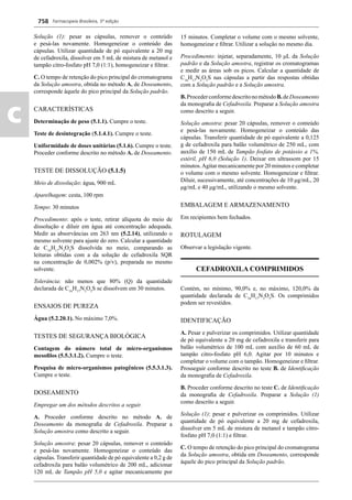 Farmacopeia Brasileira, 5ª edição
c
758
Solução (1): pesar as cápsulas, remover o conteúdo
e pesá-las novamente. Homogeneizar o conteúdo das
cápsulas. Utilizar quantidade de pó equivalente a 20 mg
de cefadroxila, dissolver em 5 mL de mistura de metanol e
tampão citro-fosfato pH 7,0 (1:1), homogeneizar e ﬁltrar.
C. O tempo de retenção do pico principal do cromatograma
da Solução amostra, obtida no método A. de Doseamento,
corresponde àquele do pico principal da Solução padrão.
CARACTERÍSTICAS
Determinação de peso (5.1.1). Cumpre o teste.
Teste de desintegração (5.1.4.1). Cumpre o teste.
Uniformidade de doses unitárias (5.1.6). Cumpre o teste.
Proceder conforme descrito no método A. de Doseamento.
TESTE DE DISSOLUÇÃO (5.1.5)
Meio de dissolução: água, 900 mL
Aparelhagem: cesta, 100 rpm
Tempo: 30 minutos
Procedimento: após o teste, retirar alíquota do meio de
dissolução e diluir em água até concentração adequada.
Medir as absorvâncias em 263 nm (5.2.14), utilizando o
mesmo solvente para ajuste do zero. Calcular a quantidade
de C16
H17
N3
O5
S dissolvida no meio, comparando as
leituras obtidas com a da solução de cefadroxila SQR
na concentração de 0,002% (p/v), preparada no mesmo
solvente.
Tolerância: não menos que 80% (Q) da quantidade
declarada de C16
H17
N3
O5
S se dissolvem em 30 minutos.
ENSAIOS DE PUREZA
Água (5.2.20.1). No máximo 7,0%.
TESTES DE SEGURANÇA BIOLÓGICA
Contagem do número total de micro-organismos
mesoﬁlos (5.5.3.1.2). Cumpre o teste.
Pesquisa de micro-organismos patogênicos (5.5.3.1.3).
Cumpre o teste.
DOSEAMENTO
Empregar um dos métodos descritos a seguir.
A. Proceder conforme descrito no método A. de
Doseamento da monograﬁa de Cefadroxila. Preparar a
Solução amostra como descrito a seguir.
Solução amostra: pesar 20 cápsulas, remover o conteúdo
e pesá-las novamente. Homogeneizar o conteúdo das
cápsulas. Transferir quantidade de pó equivalente a 0,2 g de
cefadroxila para balão volumétrico de 200 mL, adicionar
120 mL de Tampão pH 5,0 e agitar mecanicamente por
15 minutos. Completar o volume com o mesmo solvente,
homogeneizar e ﬁltrar. Utilizar a solução no mesmo dia.
Procedimento: injetar, separadamente, 10 μL da Solução
padrão e da Solução amostra, registrar os cromatogramas
e medir as áreas sob os picos. Calcular a quantidade de
C16
H17
N3
O5
S nas cápsulas a partir das respostas obtidas
com a Solução padrão e a Solução amostra.
B.ProcederconformedescritonométodoB.deDoseamento
da monograﬁa de Cefadroxila. Preparar a Solução amostra
como descrito a seguir.
Solução amostra: pesar 20 cápsulas, remover o conteúdo
e pesá-las novamente. Homogeneizar o conteúdo das
cápsulas. Transferir quantidade de pó equivalente a 0,125
g de cefadroxila para balão volumétrico de 250 mL, com
auxílio de 150 mL de Tampão fosfato de potássio a 1%,
estéril, pH 6,0 (Solução 1). Deixar em ultrassom por 15
minutos.Agitar mecanicamente por 20 minutos e completar
o volume com o mesmo solvente. Homogeneizar e ﬁltrar.
Diluir, sucessivamente, até concentrações de 10 μg/mL, 20
μg/mL e 40 μg/mL, utilizando o mesmo solvente.
EMBALAGEM E ARMAZENAMENTO
Em recipientes bem fechados.
ROTULAGEM
Observar a legislação vigente.
CEFADROXILA COMPRIMIDOS
Contém, no mínimo, 90,0% e, no máximo, 120,0% da
quantidade declarada de C16
H17
N3
O5
S. Os comprimidos
podem ser revestidos.
IDENTIFICAÇÃO
A. Pesar e pulverizar os comprimidos. Utilizar quantidade
de pó equivalente a 20 mg de cefadroxila e transferir para
balão volumétrico de 100 mL com auxílio de 60 mL de
tampão citro-fosfato pH 6,0. Agitar por 10 minutos e
completar o volume com o tampão. Homogeneizar e ﬁltrar.
Prosseguir conforme descrito no teste B. de Identiﬁcação
da monograﬁa de Cefadroxila.
B. Proceder conforme descrito no teste C. de Identiﬁcação
da monograﬁa de Cefadroxila. Preparar a Solução (1)
como descrito a seguir.
Solução (1): pesar e pulverizar os comprimidos. Utilizar
quantidade de pó equivalente a 20 mg de cefadroxila,
dissolver em 5 mL de mistura de metanol e tampão citro-
fosfato pH 7,0 (1:1) e ﬁltrar.
C. O tempo de retenção do pico principal do cromatograma
da Solução amostra, obtida em Doseamento, corresponde
àquele do pico principal da Solução padrão.
Volume 2_18_07_11.indd 758Volume 2_18_07_11.indd 758 18/07/2011 09:26:4918/07/2011 09:26:49
 