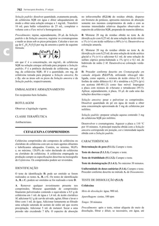 Farmacopeia Brasileira, 5ª edição
c
762
Solução padrão: dissolver quantidade, exatamente pesada,
de cefalexina SQR em água e diluir adequadamente de
modo a obter uma solução estoque a 1 mg/mL. Transferir
10 mL para balão volumétrico de 25 mL, completar o
volume com a Fase móvel e homogeneizar.
Procedimento: injetar, separadamente, 20 μL da Solução
padrão e da Solução amostra, registrar os cromatogramas
e medir as áreas sob os picos principais. Calcular o teor em
μg de C16
H17
N3
O4
S por mg da amostra a partir da seguinte
fórmula:
em que C é a concentração, em mg/mL, de cefalexina
SQR na solução estoque utilizada para preparar a Solução
padrão; P é a potência declarada de cefalexina, em μg/
mg, da cefalexina SQR; M é a quantidade, em mg, de
cefalexina tomada para preparar a Solução amostra; Ra
e Rp, são as áreas sob os picos da Solução amostra e da
Solução padrão, respectivamente.
EMBALAGEM E ARMAZENAMENTO
Em recipientes bem fechados.
ROTULAGEM
Observar a legislação vigente.
CLASSE TERAPÊUTICA
Antibacteriano.
CEFALEXINA COMPRIMIDOS
Cefalexina comprimidos são compostos de cefalexina ou
cloridrato de cefalexina com um ou mais agentes diluentes
e lubriﬁcantes adequados. Contém, no mínimo, 90,0%
e, no máximo, 120,0% do valor declarado de cefalexina
ou cloridrato de cefalexina. A cefalexina empregada na
produção cumpre as especiﬁcações descritas na monograﬁa
de Cefalexina. Os comprimidos podem ser revestidos.
IDENTIFICAÇÃO
O teste de identiﬁcação D. pode ser omitido se forem
realizados os testes A., B. e C. Os testes de identiﬁcação
A., B. e C. podem ser omitidos se for realizado o teste D.
A. Remover qualquer revestimento presente nos
comprimidos. Misturar quantidade de comprimidos
ﬁnamente pulverizados contendo o equivalente a 0,5 g de
cefalexina em 1 mL de água e 1,4 mL de ácido clorídrico
M, adicionar 0,1 g de carvão ativado, agitar, ﬁltrar e lavar o
ﬁltro com 1 mL de água. Adicionar lentamente ao ﬁltrado
uma solução saturada de acetato de sódio até que ocorra
precipitação. Adicionar 5 mL de metanol. Secar a uma
pressão não excedendo 7 kPa. O espectro de absorção
no infravermelho (5.2.14) do resíduo obtido, disperso
em brometo de potássio, apresenta máximos de absorção
somente nos mesmos comprimentos de onda e com as
mesmas intensidades relativas daqueles observados no
espectro de cefalexina SQR, preparado de maneira idêntica.
B. Misturar 20 mg do resíduo obtido no teste A. de
Identiﬁcação com 0,25 mL de uma solução de ácido nítrico
a 1% (v/v) em ácido sulfúrico a 80% (v/v). Desenvolve-se
coloração amarela.
C. Misturar 20 mg do resíduo obtido no teste A. de
Identiﬁcação com 0,25 mLde uma solução de ácido acético
glacial a 1% (v/v) e adicionar 0,1 mL de uma solução de
sulfato cúprico penta-hidratado a 1% (p/v) e 0,1 mL de
hidróxido de sódio 2 M. Desenvolve-se coloração verde-
oliva.
D. Proceder conforme descrito em Cromatograﬁa em
camada delgada (5.2.17.1), utilizando sílica-gel não-
ligada, como suporte, e mistura de ácido cítrico 0,1 M,
fosfato de sódio dibásico 0,1 M e ninidrina a 6,25% (p/v)
em acetona (60:40:1,5) como fase móvel. Impregnar
a placa com mistura de n-hexano e tetradecano (95:5).
Aplicar, separadamente, à placa, 10 L de cada uma das
soluções descritas a seguir.
Solução amostra: pesar e pulverizar os comprimidos.
Dissolver quantidade do pó em água de modo a obter
uma concentração aproximada de 3 mg de cefalexina por
mililitro.
Solução padrão: preparar solução aquosa contendo 3 mg
de cefalexina SQR por mililitro.
Desenvolver o cromatograma. Aquecer a placa a 110 °C
por 10 minutos. A principal mancha obtida com a Solução
amostra corresponde em posição, cor e intensidade àquela
obtida com a Solução padrão.
CARACTERÍSTICAS
Determinação de peso (5.1.1). Cumpre o teste.
Teste de dureza (5.1.3.1). Cumpre o teste.
Teste de friabilidade (5.1.3.2). Cumpre o teste.
Teste de desintegração (5.1.4.1). No máximo 30 minutos.
Uniformidade de doses unitárias (5.1.6). Cumpre o teste.
Proceder conforme descrito no método A. de Doseamento.
TESTE DE DISSOLUÇÃO (5.1.5)
Cefalexina
Meio de dissolução: água, 900 mL
Aparelhagem: cestas, 100 rpm
Tempo: 30 minutos
Procedimento: após o teste, retirar alíquota do meio de
dissolução, ﬁltrar e diluir, se necessário, em água, até
Volume 2_18_07_11.indd 762Volume 2_18_07_11.indd 762 18/07/2011 09:26:5018/07/2011 09:26:50
 