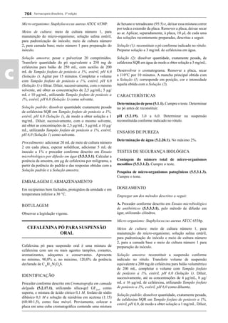 Farmacopeia Brasileira, 5ª edição
c
764
Micro-organismo: Staphylococcus aureus ATCC 6538P.
Meios de cultura: meio de cultura número 1, para
manutenção do micro-organismo; solução salina estéril,
para padronização do inóculo; meio de cultura número
2, para camada base; meio número 1 para preparação do
inóculo.
Solução amostra: pesar e pulverizar 20 comprimidos.
Transferir quantidade do pó equivalente a 250 mg de
cefalexina para balão de 250 mL, com auxílio de 200
mL de Tampão fosfato de potássio a 1%, estéril, pH 6,0
(Solução 1). Agitar por 15 minutos. Completar o volume
com Tampão fosfato de potássio a 1%, estéril, pH 6,0
(Solução 1) e ﬁltrar. Diluir, sucessivamente, com o mesmo
solvente, até obter as concentrações de 2,5 μg/mL; 5 μg/
mL e 10 μg/mL, utilizando Tampão fosfato de potássio a
1%, estéril, pH 6,0 (Solução 1) como solvente.
Solução padrão: dissolver quantidade exatamente pesada
de cefalexina SQR em Tampão fosfato de potássio a 1%,
estéril, pH 6,0 (Solução 1), de modo a obter solução a 1
mg/mL. Diluir, sucessivamente, com o mesmo solvente,
até obter as concentrações de 2,5 μg/mL; 5 μg/mL e 10 μg/
mL, utilizando Tampão fosfato de potássio a 1%, estéril,
pH 6,0 (Solução 1) como solvente.
Procedimento: adicionar 20 mL de meio de cultura número
2 em cada placa, esperar solidiﬁcar, adicionar 5 mL de
inoculo a 1% e proceder conforme descrito em Ensaio
microbiológico por difusão em ágar (5.5.3.3.1). Calcular a
potência da amostra, em μg de cefalexina por miligrama, a
partir da potência do padrão e das respostas obtidas com a
Solução padrão e a Solução amostra.
EMBALAGEM E ARMAZENAMENTO
Em recipientes bem fechados, protegidos da umidade e em
temperatura inferior a 30 C.
ROTULAGEM
Observar a legislação vigente.
CEFALEXINA PÓ PARA SUSPENSÃO
ORAL
Cefalexina pó para suspensão oral é uma mistura de
cefalexina com um ou mais agentes tampões, corantes,
aromatizantes, adoçantes e conservantes. Apresenta
no mínimo, 90,0% e, no máximo, 120,0% da potência
declarada de C16
H17
N3
O4
S.
IDENTIFICAÇÃO
Proceder conforme descrito em Cromatograﬁa em camada
delgada (5.2.17.1), utilizando sílica-gel GF254
, como
suporte, e mistura de ácido cítrico 0,1 M, fosfato de sódio
dibásico 0,1 M e solução de ninidrina em acetona (1:15)
(60:40:1,5), como fase móvel. Previamente, colocar a
placa em uma cuba cromatográﬁca contendo uma mistura
de hexano e tetradecano (95:5) e, deixar essa mistura correr
por toda a extensão da placa. Remover a placa, deixar secar
ao ar. Aplicar, separadamente, à placa, 10 L de cada uma
das soluções recentemente preparadas, descritas a seguir.
Solução (1): reconstituir o pó conforme indicado no rótulo.
Preparar solução a 3 mg/mL de cefalexina em água.
Solução (2): dissolver quantidade, exatamente pesada, de
cefalexina SQR em água de modo a obter solução a 3 mg/mL.
Desenvolver o cromatograma. Remover a placa, secar
a 110°C por 10 minutos. A mancha principal obtida com
a Solução (1) corresponde em posição, cor e intensidade
àquela obtida com a Solução (2).
CARACTERÍSTICAS
Determinação de peso (5.1.1). Cumpre o teste. Determinar
no pó antes de reconstituir.
pH (5.2.19). 3,0 a 6,0. Determinar na suspensão
reconstituída conforme indicado no rótulo.
ENSAIOS DE PUREZA
Determinação de água (5.2.20.1). No máximo 2%.
TESTES DE SEGURANÇA BIOLÓGICA
Contagem do número total de micro-organismos
mesoﬁlos (5.5.3.1.2). Cumpre o teste.
Pesquisa de micro-organismos patogênicos (5.5.3.1.3).
Cumpre o teste.
DOSEAMENTO
Empregar um dos métodos descritos a seguir.
A. Proceder conforme descrito em Ensaio microbiológico
de antibióticos (5.5.3.3.1), pelo método de difusão em
ágar, utilizando cilindros.
Micro-organismo: Staphylococcus aureus ATCC 6538p.
Meios de cultura: meio de cultura número 1, para
manutenção do micro-organismo; solução salina estéril,
para padronização do inóculo e meio de cultura número
2, para a camada base e meio de cultura número 1 para
preparação do inóculo.
Solução amostra: reconstituir a suspensão conforme
indicado no rótulo. Transferir volume de suspensão
equivalente a 200 mg de cefalexina para balão volumétrico
de 200 mL, completar o volume com Tampão fosfato
de potássio a 1%, estéril, pH 6,0 (Solução 1). Diluir,
sucessivamente, até as concentrações de 4 g/mL, 8 g/
mL e 16 g/mL de cefalexina, utilizando Tampão fosfato
de potássio a 1%, estéril, pH 6,0 como diluente.
Solução padrão: dissolver quantidade, exatamente pesada,
de cefalexina SQR em Tampão fosfato de potássio a 1%,
estéril, pH 6,0, de modo a obter solução a 1 mg/mL. Diluir,
Volume 2_18_07_11.indd 764Volume 2_18_07_11.indd 764 18/07/2011 09:26:5018/07/2011 09:26:50
 