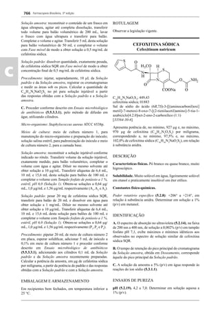 Farmacopeia Brasileira, 5ª edição
c
766
Solução amostra: reconstituir o conteúdo de um frasco em
água ultrapura, agitar até completa dissolução, transferir
todo volume para balão volumétrico de 200 mL, lavar
o frasco com água ultrapura e transferir para balão.
Completar o volume e agitar. Transferir 5 mL desta solução
para balão volumétrico de 50 mL e completar o volume
com Fase móvel de modo a obter solução a 0,5 mg/mL de
cefalotina sódica.
Solução padrão: dissolver quantidade, exatamente pesada,
de cefalotina sódica SQR em Fase móvel de modo a obter
concentração ﬁnal de 0,5 mg/mL de cefalotina sódica.
Procedimento: injetar, separadamente, 10 μL da Solução
padrão e da Solução amostra, registrar os cromatogramas
e medir as áreas sob os picos. Calcular a quantidade de
C16
H15
N2
NaO6
S2
no pó para solução injetável a partir
das respostas obtidas com a Solução padrão e a Solução
amostra.
C. Proceder conforme descrito em Ensaio microbiológico
de antibióticos (5.5.3.3.1), pelo método de difusão em
ágar, utilizando cilindros.
Micro-organismo: Staphylococcus aureus ATCC 6538p.
Meios de cultura: meio de cultura número 1, para
manutenção do micro-organismo e preparação do inóculo;
solução salina estéril, para padronização do inóculo e meio
de cultura número 2, para a camada base.
Solução amostra: reconstituir a solução injetável conforme
indicado no rótulo. Transferir volume da solução injetável,
exatamente medido, para balão volumétrico, completar o
volume com água e agitar. Diluir no mesmo solvente até
obter solução a 10 μg/mL. Transferir alíquotas de 6,4 mL,
10 mL e 15,6 mL desta solução para balões de 100 mL e
completar o volume com Tampão fosfato de potássio a 1 %,
estéril, pH 6,0 (Solução 1). Obtem-se soluções a 0,64 μg/
mL, 1,0 μg/mL e 1,56 μg/mL respectivamente (A1
,A2
e A3
).
Solução padrão: pesar 20 mg de cefalotina sódica SQR,
transferir para balão de 20 mL e dissolver em água para
obter solução a 1 mg/mL. Diluir no mesmo solvente até
obter solução a 10 μg/mL. Transferir alíquotas de 6,4 mL,
10 mL e 15,6 mL desta solução para balões de 100 mL e
completar o volume com Tampão fosfato de potássio a 1 %,
estéril, pH 6,0 (Solução 1). Obtem-se soluções a 0,64 μg/
mL, 1,0 μg/mL e 1,56 μg/mL respectivamente (P1
,P2
e P3
).
Procedimento: pipetar 20 mL de meio de cultura número 2
em placa, esperar solidiﬁcar, adicionar 5 mL de inóculo a
0,1% em meio de cultura número 1 e proceder conforme
descrito em Ensaio microbiológico de antibióticos
(5.5.3.3.1), adicionando aos cilindros 0,1 mL da Solução
padrão e da Solução amostra recentemente preparadas.
Calcular a potência da amostra, em μg de cefalotina sódica
por miligrama, a partir da potência do padrão e das respostas
obtidas com a Solução padrão e com a Solução amostra.
EMBALAGEM E ARMAZENAMENTO
Em recipientes bem fechados, em temperatura inferior a
25 °C.
ROTULAGEM
Observar a legislação vigente.
CEFOXITINA SÓDICA
Cefoxitinum natricum
C16
H16
N3
NaO7
S2
; 449,43
cefoxitina sódica; 01883
Sal de sódio do ácido (6R,7S)-3-[[(aminocarbonil)oxi]
metil]-7-metoxi-8-oxo-7-[(2-tienilacetil)amino]-5-tia-1-
azabiciclo[4.2.0]oct-2-eno-2-carboxílico (1:1)
[33564-30-6]
Apresenta potência de, no mínimo, 927 μg e, no máximo,
970 μg de cefoxitina (C16
H17
N3
O7
S2
) por miligrama,
correspondendo a, no mínimo, 97,5% e, no máximo,
102,0% de cefoxitina sódica (C16
H16
N3
NaO7
S2
), em relação
à substância anidra.
DESCRIÇÃO
Características físicas. Pó branco ou quase branco, muito
higroscópico.
Solubilidade. Muito solúvel em água, ligeiramente solúvel
em etanol e praticamente insolúvel em éter etílico.
Constantes físico-químicas.
Poder rotatório especíﬁco (5.2.8): +206° a +214°, em
relação à substância anidra. Determinar em solução a 1%
(p/v) em metanol.
IDENTIFICAÇÃO
A. O espectro de absorção no ultravioleta (5.2.14), na faixa
de 200 nm a 400 nm, de solução a 0,002% (p/v) em tampão
fosfato pH 7,1, exibe máximos e mínimos idênticos aos
observados no espectro de solução similar de cefoxitina
sódica SQR.
B. O tempo de retenção do pico principal do cromatograma
da Solução amostra, obtida em Doseamento, corresponde
àquele do pico principal da Solução padrão.
C. A solução da amostra a 5% (p/v) em água responde às
reações do íon sódio (5.3.1.1).
ENSAIOS DE PUREZA
pH (5.2.19). 4,2 a 7,0. Determinar em solução aquosa a
1% (p/v).
Volume 2_18_07_11.indd 766Volume 2_18_07_11.indd 766 18/07/2011 09:26:5018/07/2011 09:26:50
 
