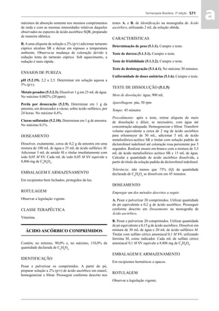 Farmacopeia Brasileira, 5ª edição
aa571
máximos de absorção somente nos mesmos comprimentos
de onda e com as mesmas intensidades relativas daqueles
observados no espectro de ácido ascórbico SQR, preparado
de maneira idêntica.
B. A uma alíquota da solução a 2% (p/v) adicionar tartarato
cúprico alcalino SR e deixar em repouso a temperatura
ambiente. Observa-se mudança de coloração devido à
redução lenta do tartarato cúprico. Sob aquecimento, a
redução é mais rápida.
ENSAIOS DE PUREZA
pH (5.2.19). 2,2 a 2,5. Determinar em solução aquosa a
5% (p/v).
Metais pesados (5.3.2.3). Dissolver 1 g em 25 mL de água.
No máximo 0,002% (20 ppm).
Perda por dessecação (5.2.9). Determinar em 1 g da
amostra, em dessecador a vácuo, sobre ácido sulfúrico, por
24 horas. No máximo 0,4%.
Cinzas sulfatadas (5.2.10). Determinar em 1 g de amostra.
No máximo 0,1%.
DOSEAMENTO
Dissolver, exatamente, cerca de 0,2 g da amostra em uma
mistura de 100 mL de água e 25 mL de ácido sulfúrico M.
Adicionar 3 mL de amido SI e titular imediatamente com
iodo 0,05 M SV. Cada mL de iodo 0,05 M SV equivale a
8,806 mg de C6
H8
O6
.
EMBALAGEM E ARMAZENAMENTO
Em recipientes bem fechados, protegidos da luz.
ROTULAGEM
Observar a legislação vigente.
CLASSE TERAPÊUTICA
Vitamina.
ÁCIDO ASCÓRBICO COMPRIMIDOS
Contém, no mínimo, 90,0% e, no máximo, 110,0% da
quantidade declarada de C6
H8
O6.
IDENTIFICAÇÃO
Pesar e pulverizar os comprimidos. A partir do pó,
preparar solução a 2% (p/v) de ácido ascórbico em etanol,
homogeneizar e ﬁltrar. Prosseguir conforme descrito nos
testes A. e B. de Identiﬁcação na monograﬁa de Ácido
ascórbico, utilizando 2 mL da solução obtida.
CARACTERÍSTICAS
Determinação de peso (5.1.1). Cumpre o teste.
Teste de dureza (5.1.3.1). Cumpre o teste.
Teste de friabilidade (5.1.3.2). Cumpre o teste.
Teste de desintegração (5.1.4.1). No máximo 30 minutos.
Uniformidade de doses unitárias (5.1.6). Cumpre o teste.
TESTE DE DISSOLUÇÃO (5.1.5)
Meio de dissolução: água, 900 mL
Aparelhagem: pás, 50 rpm
Tempo: 45 minutos
Procedimento: após o teste, retirar alíquota do meio
de dissolução e diluir, se necessário, com água até
concentração adequada. Homogeneizar e ﬁltrar. Transferir
volume equivalente a cerca de 2 mg de ácido ascórbico
para erlenmeyer de 50 mL, adicionar 5 mL de ácido
metafosfórico-acético SR e titular com solução padrão de
diclorofenol indofenol até coloração rosa persistente por 5
segundos. Realizar ensaio em branco com a mistura de 5,5
mL de ácido metafosfórico acético SR e 15 mL de água.
Calcular a quantidade de ácido ascórbico dissolvida, a
partir do título da solução padrão de diclorofenol indofenol.
Tolerância: não menos que 75% (Q) da quantidade
declarada de C6
H8
O6
se dissolvem em 45 minutos.
DOSEAMENTO
Empregar um dos métodos descritos a seguir.
A. Pesar e pulverizar 20 comprimidos. Utilizar quantidade
do pó equivalente a 0,2 g de ácido ascórbico. Prosseguir
conforme descrito em Doseamento na monograﬁa de
Ácido ascórbico.
B. Pesar e pulverizar 20 comprimidos. Utilizar quantidade
de pó equivalente a 0,15 g de ácido ascórbico. Dissolver em
mistura de 30 mL de água e 20 mL de ácido sulfúrico M.
Titular com sulfato cérico amoniacal 0,1 M SV, utilizando
ferroína SI, como indicador. Cada mL de sulfato cérico
amoniacal 0,1 M SV equivale a 8,806 mg de C6
H8
O6
.
EMBALAGEM E ARMAZENAMENTO
Em recipientes herméticos e opacos.
ROTULAGEM
Observar a legislação vigente.
Volume 2_18_07_11.indd 571Volume 2_18_07_11.indd 571 18/07/2011 09:26:2118/07/2011 09:26:21
 
