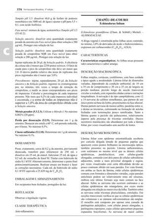 Farmacopeia Brasileira, 5ª edição
c
774
Tampão pH 3,5: dissolver 68,0 g de fosfato de potássio
monobásico em 1000 mL de água e ajustar o pH para 3,5 ±
0,1, com ácido fosfórico.
Fase móvel: mistura de água, acetonitrila e Tampão pH 3,5
(55:43:2).
Solução amostra: dissolver uma quantidade exatamente
pesada da amostra em Fase móvel para obter solução a 200
g/mL. Proteger esta solução da luz.
Solução padrão: dissolver uma quantidade exatamente
pesada de cetoprofeno SQR em Fase móvel para obter
solução a 200 g/mL. Proteger esta solução da luz.
Injetar replicatas de 20 μL da Solução padrão. A eﬁciência
da coluna não é menor que 2250 pratos teóricos. O fator de
cauda para o pico do cetoprofeno não deve ser maior que
2,0. O desvio padrão relativo das áreas de replicatas dos
picos registrados não é maior que 5,0%.
Procedimento: injetar, separadamente, 20 μL da Solução
amostra e da Solução padrão, registrar os cromatogramas
por, no mínimo, três vezes o tempo de retenção do
cetoprofeno, e medir as áreas correspondentes aos picos
de impurezas. Calcular a porcentagem de cada impureza
presente. Não mais que 0,2% de cada impureza individual
é encontrada, e a soma de todas as impurezas não é
superior a 1,0% da área do cetoprofeno obtida com
a Solução amostra.
Metais pesados (5.3.2.3). Utilizar o Método I. No máximo
0,002% (20 ppm).
Perda por dessecação (5.2.9). Determinar em 1 g da
amostra. Dessecar em estufa a 60° C, sob pressão reduzida,
por 4 horas. No máximo 0,5%.
Cinzas sulfatadas (5.2.10). Determinar em 1 g de amostra.
No máximo 0,1%.
DOSEAMENTO
Pesar, exatamente, cerca de 0,2 g da amostra, previamente
dessecada, transferir para erlenmeyer de 250 mL e
dissolver em 25 mL de etanol. Adicionar 25 mL de água e
0,5 mL de vermelho de fenol SI. Titular com hidróxido de
sódio 0,1 M SV. Alternativamente, determinar o ponto ﬁnal
potenciometricamente. Realizar ensaio em branco e fazer
as correções necessárias. Cada mL de hidróxido de sódio
0,1 M SV equivale a 25,428 mg de C16
H14
O3
.
EMBALAGEM E ARMAZENAMENTO
Em recipientes bem fechados, protegidos da luz.
ROTULAGEM
Observar a legislação vigente.
CLASSE TERAPÊUTICA
Anti-inﬂamatório.
CHAPÉU-DE-COURO
Echinodorus folium
Echinodorus grandiﬂorus (Cham. & Schltdl.) Micheli –
ALISMATACEAE
A droga vegetal é constituída pelas folhas secas contendo,
no mínino, 2,8% de derivados do ácido o-hidroxicinâmico,
expressos em verbascosídeo (C29
H36
O15
, 624,6).
CARACTERÍSTICAS
Características organolépticas. As folhas secas possuem
odor característico e sabor amargo.
DESCRIÇÃO MACROSCÓPICA
Folhas simples, coriáceas, cordiformes, com base cordada
e ápice agudo a arredondado. Lâmina foliar de dimensões
variadas, dependendo da condição ambiental, de 10 cm
a 35 cm de comprimento e 20 cm a 25 cm de largura na
porção mediana; pecíolo longo de secção transversal
circular a ovalada, com expansões aladas curtas e estriações
longitudinais. A nervação é do tipo campilódroma, com 12
a 14 nervuras de calibres semelhantes, que partem de um
único ponto na base do limbo, proeminentes na face abaxial.
Destas partem nervuras de menor calibre, paralelas entre si,
e destas as terciárias, culminando na formação de aréolas
fechadas com terminações pouco ramiﬁcadas. Tanto a
lâmina quanto o pecíolo são pubescentes, relativamente
ásperos pela presença de tricomas estrelados. Ductos
secretores translúcidos são abundantes por toda a lâmina
foliar, por vezes visualizados sem auxílio de lentes.
DESCRIÇÃO MICROSCÓPICA
Lâmina foliar com epiderme uniestratiﬁcada recoberta
por cutícula delgada dotada de pequenas papilas que
aparecem como pontos brilhantes na microscopia óptica,
também presentes no pecíolo. Lâmina anﬁestomática,
com estômatos no mesmo nível que as demais células
epidérmicas, paralelocíticos, com células-guarda
alongadas, contando com dois pares de células subsidiárias
adjacentes, sendo a mais proximal alongada e esguia,
por vezes visualizadas com certa diﬁculdade devido ao
pouco contraste obtido em suas paredes. Em vista frontal,
em ambas as faces da lâmina, estão células epidérmicas
comuns com formatos e dimensões variadas, cujas paredes
anticlinais podem ser relativamente retas até sinuosas,
embora este último formato seja mais comum na face
abaxial. Sobre as nervuras não ocorrem estômatos e as
células epidérmicas são retangulares, por vezes muito
alongadas em relação ao maior eixo da folha.Também sobre
as nervuras estão tricomas pluricelulares, estrelados. Em
secções transversais veriﬁca-se que as células epidérmicas
são volumosas e as câmaras sub-estomáticas são amplas.
O mesoﬁlo está composto por apenas uma camada de
parênquima paliçádico, com células pouco alongadas, e
parênquima esponjoso, cujas células apresentam pequenas
expansões braciformes. As nervuras de maior calibre
Volume 2_18_07_11.indd 774Volume 2_18_07_11.indd 774 18/07/2011 09:26:5118/07/2011 09:26:51
 