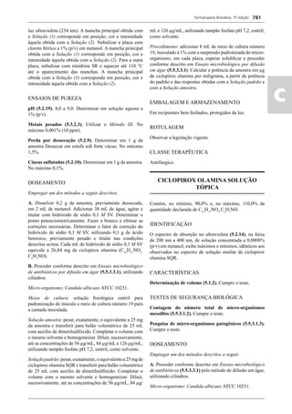 Farmacopeia Brasileira, 5ª edição
ac
781
luz ultravioleta (254 nm). A mancha principal obtida com
a Solução (1) corresponde em posição, cor e intensidade
àquela obtida com a Solução (2). Nebulizar a placa com
cloreto férrico a 1% (p/v) em metanol. A mancha principal
obtida com a Solução (1) corresponde em posição, cor e
intensidade àquela obtida com a Solução (2). Para a outra
placa, nebulizar com ninidrina SR e aquecer até 110 °C
até o aparecimento das manchas. A mancha principal
obtida com a Solução (1) corresponde em posição, cor e
intensidade àquela obtida com a Solução (2).
ENSAIOS DE PUREZA
pH (5.2.19). 8,0 a 9,0. Determinar em solução aquosa a
1% (p/v).
Metais pesados (5.3.2.3). Utilizar o Método III. No
máximo 0,001% (10 ppm).
Perda por dessecação (5.2.9). Determinar em 1 g da
amostra Dessecar em estufa sob forte vácuo. No máximo
1,5%.
Cinzas sulfatadas (5.2.10). Determinar em 1 g da amostra.
No máximo 0,1%.
DOSEAMENTO
Empregar um dos métodos a seguir descritos.
A. Dissolver 0,2 g da amostra, previamente dessecada,
em 2 mL de metanol. Adicionar 38 mL de água, agitar e
titular com hidróxido de sódio 0,1 M SV. Determinar o
ponto potenciometricamente. Fazer o branco e efetuar as
correções necessárias. Determinar o fator de correção do
hidróxido de sódio 0,1 M SV, utilizando 0,1 g de ácido
benzoico, previamente pesado e titular nas condições
descritas acima. Cada mL de hidróxido de sódio 0,1 M SV
equivale a 26,84 mg de ciclopirox olamina (C12
H17
NO2
.
C2
H7
NO).
B. Proceder conforme descrito em Ensaio microbiológico
de antibióticos por difusão em ágar (5.5.3.3.1), utilizando
cilindros.
Micro-organismo: Candida albicans ATCC 10231.
Meios de cultura: solução ﬁsiológica estéril para
padronização do inóculo e meio de cultura número 19 para
a camada inoculada.
Solução amostra: pesar, exatamente, o equivalente a 25 mg
da amostra e transferir para balão volumétrico de 25 mL
com auxílio de dimetilsulfóxido. Completar o volume com
o mesmo solvente e homogeneizar. Diluir, sucessivamente,
até as concentrações de 56 μg/mL, 84 μg/mL e 126 μg/mL,
utilizando tampão fosfato pH 7,2, estéril, como solvente.
Soluçãopadrão:pesar,exatamente,oequivalentea25mgde
ciclopirox olamina SQR e transferir para balão volumétrico
de 25 mL com auxílio de dimetilsulfóxido. Completar o
volume com o mesmo solvente e homogeneizar. Diluir,
sucessivamente, até as concentrações de 56 μg/mL, 84 μg/
mL e 126 μg/mL, utilizando tampão fosfato pH 7,2, estéril,
como solvente.
Procedimento: adicionar 8 mL de meio de cultura número
19, inoculado à 1% com a suspensão padronizada do micro-
organismo, em cada placa, esperar solidiﬁcar e proceder
conforme descrito em Ensaio microbiológico por difusão
em ágar (5.5.3.3.1). Calcular a potência da amostra em μg
de ciclopirox olamina por miligrama, a partir da potência
do padrão e das respostas obtidas com a Solução padrão e
com a Solução amostra.
EMBALAGEM E ARMAZENAMENTO
Em recipientes bem fechados, protegidos da luz.
ROTULAGEM
Observar a legislação vigente.
CLASSE TERAPÊUTICA
Antifúngico.
CICLOPIROX OLAMINA SOLUÇÃO
TÓPICA
Contém, no mínimo, 90,0% e, no máximo, 110,0% da
quantidade declarada de C12
H17
NO2
.C2
H7
NO.
IDENTIFICAÇÃO
O espectro de absorção no ultravioleta (5.2.14), na faixa
de 200 nm a 400 nm, de solução concentrada a 0,0008%
(p/v) em metanol, exibe máximos e mínimos, idênticos aos
observados no espectro de solução similar de ciclopirox
olamina SQR.
CARACTERÍSTICAS
Determinação de volume (5.1.2). Cumpre o teste.
TESTES DE SEGURANÇA BIOLÓGICA
Contagem do número total de micro-organismos
mesoﬁlos (5.5.3.1.2). Cumpre o teste.
Pesquisa de micro-organismos patogênicos (5.5.3.1.3).
Cumpre o teste.
DOSEAMENTO
Empregar um dos métodos descritos a seguir.
A. Proceder conforme descrito em Ensaio microbiológico
de antibióticos (5.5.3.3.1) pelo método de difusão em ágar,
utilizando cilindros.
Micro-organismo: Candida albicans ATCC 10231.
Volume 2_18_07_11.indd 781Volume 2_18_07_11.indd 781 18/07/2011 09:26:5318/07/2011 09:26:53
 