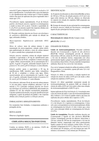 Farmacopeia Brasileira, 5ª edição
ac
787
cerca de 0,7 para a impureza da Solução de resolução e 1,0
para o ciproﬂoxacino.Aresolução entre o pico da impureza
e o do ciproﬂoxacino não é menor que 6. O desvio padrão
relativo das áreas de replicatas dos picos registrados não é
maior que 1,5%.
Procedimento: injetar, separadamente, 10 L da Solução
padrão e da Solução amostra, registrar os cromatogramas
e medir as áreas sob os picos. Calcular a quantidade de
C17
H18
FN3
O3
na amostra a partir das respostas obtidas com
a Solução padrão e a Solução amostra.
C. Proceder conforme descrito em Ensaio microbiológico
de antibióticos (5.5.3.3.1), pelo método de difusão em
ágar, utilizando cilindros.
Micro-organismo: Staphylococcus epidermidis ATCC
12228.
Meios de cultura: meio de cultura número 1, para
manutenção do micro-organismo; solução salina estéril,
para padronização do inóculo e meio de cultura número
11, para a camada base e preparação do inóculo.
Solução amostra: transferir volume da solução injetável
contendo o equivalente a 20 mg de ciproﬂoxacino para
balão volumétrico de 50 mL, completar o volume com água
e agitar. Diluir, sucessivamente, até as concentrações de 2
g/mL, 4 g/mL e 8 g/mL, utilizando Tampão fosfato de
potássio 0,1 M, estéril, pH 8,0 (Solução 2) como diluente.
Solução padrão: pesar, o equivalente a 20 mg de
ciproﬂoxacino SQR, transferir para balão volumétrico
de 50 mL e completar o volume com água. Diluir,
sucessivamente, até as concentrações de 2 g/mL, 4 g/
mL e 8 g/mL, utilizando Tampão fosfato de potássio 0,1
M, estéril, pH 8,0 (Solução 2) como diluente.
Procedimento: adicionar 20 mL de meio de cultura número
11 em uma placa, esperar solidiﬁcar, adicionar 5 mL de
inóculo a 1% e proceder conforme descrito em Ensaio
microbiológico de antibióticos (5.5.3.3.1), adicionando aos
cilindros 0,1 mL das soluções recentemente preparadas.
Calcular a potência da amostra, em μg de ciproﬂoxacino por
miligrama, a partir da potência do padrão e das respostas
obtidas com a Solução padrão e a Solução amostra.
EMBALAGEM E ARMAZENAMENTO
Em recipientes bem fechados, à temperatura ambiente e
protegidos da luz.
ROTULAGEM
Observar a legislação vigente.
CISPLATINA SOLUÇÃO INJETÁVEL
Contém, no mínimo, 90,0% e, no máximo, 110,0% da
quantidade declarada de Cl2
H6
N2
Pt.
IDENTIFICAÇÃO
A. O espectro de absorção no ultravioleta (5.2.14), na faixa
de 230 nm a 350 nm, da solução amostra a 0,1% (p/v) em
água exibe máximo em 300 nm, idêntico ao observado
no espectro de solução de cisplatina SQR preparada nas
mesmas condições.
B. O tempo de retenção do pico principal do cromatograma
da Solução amostra, obtida em Doseamento, corresponde
àquele do pico principal da Solução padrão.
CARACTERÍSTICAS
Determinação de volume (5.1.2). Cumpre o teste.
pH (5.2.19). 3,5 a 6,5.
ENSAIOS DE PUREZA
Limite de tricloroaminoplatinato. Proceder conforme
descrito em Cromatograﬁa a líquido de alta eﬁciência
(5.2.17.4). Utilizar cromatógrafo provido de detector
ultravioleta a 209 nm; coluna de 250 mm de comprimento
e 4,6 mm de diâmetro interno, empacotada com sílica
quimicamente ligada a grupos de amônio quaternário para
troca aniônica, bases fortes, (10 m), mantida à temperatura
ambiente; ﬂuxo de Fase móvel de 2 mL/minuto.
Fase móvel: preparar solução de sulfato de amônio a 0,04%
(p/v) em água e, se necessário, ajustar pH entre 5,8 e 6,0.
Desgaseiﬁcar e ﬁltrar.
Solução (1): diluir, se necessário, a solução injetável em
solução de cloreto de sódio a 0,9% (p/v) de modo a obter
solução de cisplatina a 0,05% (p/v).
Solução (2): diluir quantidade exatamente pesada de
tricloroaminoplatinato de potássio SQR em solução de
cloreto de sódio a 0,9% (p/v) de modo a obter uma solução
de tricloroaminoplatinato a 0,0015% (p/v).
Injetar replicatas de 20 Lda Solução (2).Aresolução entre
o pico de cloreto de sódio e o pico de tricloroaminoplatinato
não é inferior a 2,0. O desvio padrão relativo das áreas de
replicatas dos picos obtidos não é superior a 2,0%.
Procedimento: injetar, separadamente, 20 L da Solução
(1) e da Solução (2) e registrar os cromatogramas. A área
sob o pico correspondente ao tricloroaminoplatinato obtida
no cromatograma da Solução (1) não é maior que a área
sob o pico principal obtido no cromatograma da Solução
(2) (3%).
Limite de transplatina. Proceder conforme descrito em
Cromatograﬁa a líquido de alta eﬁciência (5.2.17.4).
Utilizar cromatógrafo provido de detector ultravioleta a
254 nm; coluna de 250 mm de comprimento e 4,6 mm de
diâmetro interno, empacotada com sílica quimicamente
ligada a grupos de troca catiônica, ácidos fortes, (10 m),
mantida a temperatura de 45 ºC e ﬂuxo da Fase móvel a 2
mL/minuto por 30 minutos, a 0,5 mL/minuto por mais 30
minutos e novamente a 2 mL/minuto por 30 minutos.
Volume 2_18_07_11.indd 787Volume 2_18_07_11.indd 787 18/07/2011 09:26:5318/07/2011 09:26:53
 