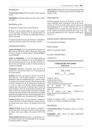 Farmacopeia Brasileira, 5ª edição
ac
789
DESCRIÇÃO
Características físicas. Pó ﬁno cristalino branco ou quase
branco.
Solubilidade. Facilmente solúvel em água, pouco solúvel
em etanol.
IDENTIFICAÇÃO
A. Responde às reações do íon citrato (5.3.1.1).
B. Diluir 3 mL da solução obtida em Aspecto da solução
em 10 mL de água. Adicionar 3 mL de periodato férrico de
potássio SR. Deve ser formado um precipitado branco ou
branco-amarelado.
C. Quando umedecido com ácido clorídrico e submetido à
chama não luminosa, desenvolve coloração vermelha.
ENSAIOS DE PUREZA
Aspecto da solução. Pesar 10 g da amostra e dissolver em
água isenta de dióxido de carbono. Diluir para 100 mL com
o mesmo solvente. A solução obtida é límpida (5.2.25) e
incolor (5.2.12).
Acidez ou alcalinidade. A 10 mL da solução obtida em
Aspecto da solução adicionar 0,1 mL de fenolftaleína SI.
Não é necessário mais que 0,2 mL de ácido clorídrico 0,1
M ou 0,2 mL de hidróxido de sódio 0,1 M para promover a
viragem do indicador.
Carbonatos. Adicionar, exatamente, cerca de 0,5 g da
amostra em 5 mL de ácido acético 6 M. É produzida uma
leve efervescência.
Oxalatos. Pesar 0,5 g da amostra e dissolver em 4 mL de
água, adicionar 3 mL de ácido clorídrico e 1 g de zinco
granulado e aquecer em banho-maria por 1 minuto. Deixar
em repouso por 2 minutos, decantar o líquido para um tubo
de ensaio contendo 0,25 mL de cloridrato de fenilidrazina
a 1% (p/v) e aquecer até ebulição. Resfriar rapidamente,
transferir para uma proveta e adicionar igual volume de
ácido clorídrico e 0,25 mL de ferricianeto de potássio SR.
Agitar e deixar em repouso durante 30 minutos. Nenhuma
coloração rosa desenvolvida é mais intensa que a do padrão
preparado em paralelo da mesma maneira utilizando 4 mLde
ácido oxálico 0,005% (p/v). No máximo 0,03% (300 ppm).
Cloretos (5.3.2.1). Pesar 3,55 g de amostra e completar o
volume para 40 mL com água. Proceder conforme descrito
em Ensaio limite para cloretos. No máximo 0,01% (100
ppm).
Sulfatos (5.3.2.2). Pesar 2,4 g de amostra e completar o
volume para 40 mL com água. Proceder conforme descrito
em Ensaio limite para sulfatos. No máximo 0,05% (500
ppm).
Metais pesados (5.3.2.3). Dissolver 2 g da amostra em 2
mL de ácido clorídrico 0,1 M e diluir para 25 mL com água.
No máximo 0,001% (10 ppm).
Água (5.2.20.1). Determinar em 0,1 g da amostra, deixando
em agitação por 15 minutos antes de iniciar a titulação. De
24,0% a 27,0%.
DOSEAMENTO
Proceder conforme descrito em Titulações em meio não
aquoso (5.3.3.5). Pesar, exatamente, cerca de 80 mg da
amostra em 50 mL de ácido acético glacial, aquecer até
aproximadamente 50 ºC e esfriar. Adicionar 0,25 mL de
1-naftolbenzeína SI e titular com ácido perclórico 0,1 M
SV até viragem do indicador de amarelo para verde. Cada
mL de ácido perclórico 0,1 M SV equivale a 6,997 mg de
C6
H5
Li3
O7
.
EMBALAGEM E ARMAZENAMENTO
Em recipientes bem fechados.
ROTULAGEM
Observar a legislação vigente.
CLASSE TERAPÊUTICA
Antidepressivo
CITRATO DE POTÁSSIO
Kalli citras
C6
H5
K3
O7
; 306,39
C6
H5
K3
O7
.H2
O; 324,41
citrato de potássio; 02181
citrato de potássio monoidratado; 09373
Sal de potássio do ácido 2-hidroxi-1,2,3-
propanotricarboxílico (3:1)
[866-84-2]
Sal de potássio do ácido 2-hidroxi-1,2,3-
propanotricarboxílico hidratado (3:1:1)
[6100-05-6]
Contém, no mínimo, 99,0% e, no máximo, 100,5% de
C6
H5
K3
O7
, em relação à substância dessecada.
DESCRIÇÃO
Características físicas. Pó granuloso, branco ou cristais
incolores.
Solubilidade. Muito solúvel em água, praticamente
insolúvel em etanol.
Volume 2_18_07_11.indd 789Volume 2_18_07_11.indd 789 18/07/2011 09:26:5418/07/2011 09:26:54
 