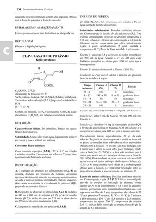Farmacopeia Brasileira, 5ª edição
c
794
suspensão oral reconstituída a partir das respostas obtidas
com a Solução padrão e a Solução amostra.
EMBALAGEM E ARMAZENAMENTO
Em recipientes opacos, bem fechados e ao abrigo da luz.
ROTULAGEM
Observar a legislação vigente.
CLAVULANATO DE POTÁSSIO
Kalli clavulanas
C8
H8
KNO5
; 237,25
clavulanato de potássio; 00137
Sal de potássio do ácido (2R,3Z,5R)-3-(2-hidroxietilideno)-
7-oxo-4-oxa-1-azabiciclo[3.2.0]heptano-2-carboxílico
(1:1)
[61177-45-5]
Contém, no mínimo, 75,5% e, no máximo, 92,0% de ácido
clavulânico (C8
H9
NO5
),em relação à substância anidra.
DESCRIÇÃO
Características físicas. Pó cristalino, branco ou quase
branco, higroscópico.
Solubilidade. Muito solúvel em água, ligeiramente solúvel
em etanol e pouco solúvel em acetona.
Constantes físico-químicas
Poder rotatório especíﬁco (5.2.8): +53° a +63°, em relação
à substância anidra. Determinar em solução a 2% (p/v) em
água isenta de dióxido de carbono.
IDENTIFICAÇÃO
A. O espectro de absorção no infravermelho (5.2.14) da
amostra, dispersa em brometo de potássio, apresenta
máximos de absorção somente nos mesmos comprimentos
de onda e com as mesmas intensidades relativas daqueles
observados no espectro de clavulanato de potássio SQR,
preparado de maneira idêntica.
B. O espectro de absorção no ultravioleta (5.2.14), na faixa
de 200 nm a 400 nm, de solução a 0,1% (p/v) em tampão
fosfato pH 7,0, exibe máximo em 278 nm. A absorvância
em 278 nm é de aproximadamente 0,40.
C. Responde às reações do íon potássio (5.3.1.1).
ENSAIOS DE PUREZA
pH (5.2.19). 5,5 a 8,0. Determinar em solução a 1% em
água isenta de dióxido de carbono.
Substâncias relacionadas. Proceder conforme descrito
em Cromatograﬁa a líquido de alta eﬁciência (5.2.17.4).
Utilizar cromatógrafo provido de detector ultravioleta a
230 nm; coluna de 100 mm de comprimento e 4,6 mm de
diâmetro interno, empacotada com sílica quimicamente
ligada a grupo octadecilsilano (5 μm), mantida a
temperatura 40 °C; ﬂuxo da Fase móvel de 1 mL/minuto.
Eluente A: dissolver 7,8 g de fosfato de sódio monobásico
em 900 mL de água. Ajustar o pH em 4,0 com ácido
fosfórico, completar o volume para 1000 mL com água e
homogeneizar.
Eluente B: mistura de metanol e Eluente A (50:50).
Gradiente da Fase móvel: adotar o sistema de gradiente
descrito na tabela a seguir:
Tempo
(minutos)
Eluente A
(%)
Eluente B
(%)
Eluição
0 – 4 100 0 isocrática
4 – 15 100 → 50 0 → 50 gradiente linear
15 – 18 50 50 isocrática
18 – 24 50 → 100 50 → 0 gradiente linear
24 – 39 100 0 isocrática
Solução (1): solução da amostra a 10 mg/mL, em Eluente A.
Solução (2): diluir 1 mL da Solução (1) para 100 mL com
Eluente A.
Solução (3): dissolver 10 mg de clavulanato de lítio SQR
e 10 mg de amoxicilina tri-hidratada SQR em Eluente A e
completar o volume para 100 mL com o mesmo solvente.
Procedimento: injetar, separadamente, 20 μL de cada
solução. Registrar os cromatogramas e medir as áreas sob
os picos. A soma das áreas sob todos os picos secundários
obtidos com a Solução (1), exceto a do pico principal, não
é maior que o dobro da área sob o pico principal, obtido
com a Solução (2) (2,0%) e a área sob nenhum pico é
maior que aquela do pico principal obtido com a Solução
(2) (1,0%). Desconsiderar os picos com área inferior a 0,05
vezes a área sob o pico principal obtido com a Solução (2)
(0,05%). O teste somente será válido se o cromatograma
obtido com a Solução (3) apresentar resolução entre os
picos de clavulanato e amoxicilina de, no mínimo, 13.
Limite de aminas alifáticas. Proceder conforme descrito
em Cromatograﬁa a gás (5.2.17.5). Utilizar cromatógrafo
provido de detector de ionização de chamas; coluna
capilar de 50 m de comprimento e 0,53 mm de diâmetro
interno, preenchida com polidifenildimetilsiloxano, com
espessura do ﬁlme de 5 μm; temperatura da coluna de 35
C nos primeiros 7 minutos, 35 °C a 150 °C de 7 minutos
a 10,8 minutos, e 150 C de 10,8 minutos a 25,8 minutos;
temperatura do injetor 200 C; temperatura do detector
250 C; utilizar hélio como gás de arraste; ﬂuxo do gás de
arraste de 8,0 mL/minuto.
Volume 2_18_07_11.indd 794Volume 2_18_07_11.indd 794 18/07/2011 09:26:5418/07/2011 09:26:54
 