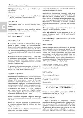 Farmacopeia Brasileira, 5ª edição
c
796
N,5-Bis(4-clorofenil)-3,5-diidro-3-[(1-metiletil)imino]-2-
fenazinamina
[2030-63-9]
Contém, no mínimo, 98,5% e, no máximo, 101,5% de
C27
H22
Cl2
N4
, em relação à substância dessecada.
DESCRIÇÃO
Características físicas. Pó cristalino vermelho escuro,
inodoro.
Solubilidade. Insolúvel em água, solúvel em acetona,
clorofórmio, éter etílico e pouco solúvel em etanol.
Constantes físico-químicas.
Faixa de fusão (5.2.2): 217 °C a 219 °C.
IDENTIFICAÇÃO
A. O espectro de absorção no infravermelho (5.2.14) da
solução da amostra a 5% (p/v) em cloreto de metileno,
dispersa em brometo de potássio, apresenta máximos de
absorção somente nos mesmos comprimentos de onda e
com as mesmas intensidades relativas daqueles observados
no espectro de clofazimina SQR, preparado de maneira
idêntica.
B. O espectro de absorção no ultravioleta (5.2.14), na faixa
de 200 nm a 400 nm, de solução a 0,001% (p/v) em ácido
clorídrico metanólico 0,1 M exibe máximos e mínimos
somente nos mesmos comprimentos de onda de solução
similar de clofazimina SQR.
C. A mancha principal do cromatograma da Solução (1),
obtida em Substâncias relacionadas, corresponde em
posição e cor àquela obtida com a Solução (2).
ENSAIOS DE PUREZA
Substâncias relacionadas. Proceder conforme descrito em
Cromatograﬁa em camada delgada (5.2.17.1), utilizando
sílica-gel HF254
, como suporte, e mistura de cloreto de
metileno e n-propanol (10:1), como fase móvel. Expor a
placa a vapores de amônia por 30 minutos imediatamente
antes do uso, suspendendo a placa numa cuba contendo
camada superﬁcial de aproximadamente 25 mL de solução
recém-preparada de amônia a 1% (v/v), impedindo
que a placa entre em contato com o líquido. Aplicar,
separadamente, à placa, 5 μL de cada uma das soluções,
recentemente preparadas, descritas a seguir.
Solução (1): dissolver quantidade, exatamente pesada, da
amostra em cloreto de metileno de modo a obter solução
a 50 mg/mL.
Solução (2): dissolver quantidade, exatamente pesada,
de clofazimina SQR em cloreto de metileno, para obter
solução a 0,5 mg/mL.
Solução (3): diluir a Solução (2) em cloreto de metileno de
modo a obter solução a 0,25 mg/mL.
Solução (4): diluir a Solução (2) em cloreto de metileno de
modo a obter solução a 0,1 mg/mL.
Desenvolver o cromatograma. Remover a placa, deixar
secar ao ar. Examinar sob luz ultravioleta (254 nm).
Qualquer mancha secundária obtida no cromatograma
com a Solução (1), diferente da mancha principal, não é
mais intensa que aquela obtida com a Solução (2) (1,0%).
O somatório das intensidades das manchas secundárias
obtidas no cromatograma com a Solução (1) não ultrapassa
2,0%.
Metais pesados (5.3.2.3). Proceder conforme descrito em
Método IV. No máximo 0,001% (10 ppm).
Perda por dessecação (5.2.9). Determinar em 1 g da
amostra. Dessecar em estufa a 105 °C, por 3 horas. No
máximo 0,5 %.
Cinzas sulfatadas (5.2.10). Determinar em 1 g da amostra.
No máximo 0,1%.
DOSEAMENTO
Proceder conforme descrito em Titulações em meio não
aquoso (5.3.3.5). Dissolver, exatamente, cerca de 0,3 g da
amostra, previamente dessecada, em 5 mL de clorofórmio.
Aquecer com cuidado, se necessário. Adicionar 20 mL
de acetona e 5 mL de ácido acético glacial. Titular com
ácido perclórico 0,1 M SV e determinar o ponto ﬁnal
potenciometricamente. Realizar ensaio em branco e fazer
as correções necessárias. Cada mL de ácido perclórico 0,1
M SV equivale a 47,340 mg de C27
H22
Cl2
N4
.
EMBALAGEM E ARMAZENAMENTO
Em recipientes bem fechados.
ROTULAGEM
Observar a legislação vigente.
CLASSE TERAPÊUTICA
Hansenostático.
CLONAZEPAM COMPRIMIDOS
Contém, no mínimo, 95,0% e, no máximo, 110,0% da
quantidade declarada de C15
H10
ClN3
O3.
IDENTIFICAÇÃO
A. Pesar e pulverizar os comprimidos. Transferir
quantidade do pó equivalente a 10 mg de clonazepam para
funil de separação de 125 mL. Adicionar 25 mL de água,
agitar por 2 minutos e extrair com duas porções de 40 mL
de clorofórmio. Filtrar os extratos orgânicos utilizando
sulfato de sódio anidro, combiná-los e evaporar a
temperatura ambiente, com auxílio de ﬂuxo de nitrogênio.
Volume 2_18_07_11.indd 796Volume 2_18_07_11.indd 796 18/07/2011 09:26:5418/07/2011 09:26:54
 