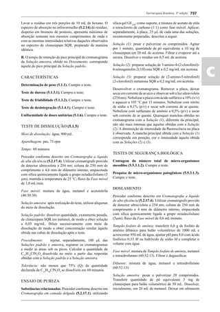 Farmacopeia Brasileira, 5ª edição
ac
797
Lavar o resíduo em três porções de 10 mL de hexano. O
espectro de absorção no infravermelho (5.2.14) do resíduo,
disperso em brometo de potássio, apresenta máximos de
absorção somente nos mesmos comprimentos de onda e
com as mesmas intensidades relativas daqueles observados
no espectro de clonazepam SQR, preparado de maneira
idêntica.
B. O tempo de retenção do pico principal do cromatograma
da Solução amostra, obtido no Doseamento, corresponde
àquele do pico principal da Solução padrão.
CARACTERÍSTICAS
Determinação de peso (5.1.1). Cumpre o teste.
Teste de dureza (5.1.3.1). Cumpre o teste.
Teste de friabilidade (5.1.3.2). Cumpre o teste.
Teste de desintegração (5.1.4.1). Cumpre o teste.
Uniformidade de doses unitárias (5.1.6). Cumpre o teste.
TESTE DE DISSOLUÇÃO (5.1.5)
Meio de dissolução: água, 900 mL
Aparelhagem: pás, 75 rpm
Tempo: 60 minutos
Proceder conforme descrito em Cromatograﬁa a líquido
de alta eﬁciência (5.2.17.4). Utilizar cromatógrafo provido
de detector ultravioleta a 254 nm; coluna de 250 mm de
comprimento e 4,6 mm de diâmetro interno, empacotada
com sílica quimicamente ligada a grupo octadecilsilano (5
μm), mantida à temperatura de 25 °C; ﬂuxo da Fase móvel
de 1,0 mL/min.
Fase móvel: mistura de água, metanol e acetonitrila
(40:30:30)
Solução amostra: após realização do teste, utilizar alíquotas
do meio de dissolução.
Solução padrão: dissolver quantidade, exatamente pesada,
de clonazepam SQR em metanol, de modo a obter solução
a 0,05 mg/mL. Diluir sucessivamente com meio de
dissolução de modo a obter concentração similar àquela
obtida nas cubas de dissolução após o teste.
Procedimento: injetar, separadamente, 100 L das
Soluções padrão e amostra, registrar os cromatogramas
e medir as áreas sob os picos. Calcular a quantidade de
C15
H10
ClN3
O3
dissolvida no meio a partir das respostas
obtidas com a Solução padrão e a Solução amostra.
Tolerância: não menos que 75% (Q) da quantidade
declarada de C15
H10
ClN3
O3
se dissolvem em 60 minutos.
ENSAIO DE PUREZA
Substâncias relacionadas. Proceder conforme descrito em
Cromatograﬁa em camada delgada (5.2.17.1), utilizando
sílica-gel GF254
, como suporte, e mistura de acetato de etila
e tetracloreto de carbono (1:1) como fase móvel. Aplicar,
separadamente, à placa, 25 L de cada uma das soluções,
recentemente preparadas, descritas a seguir.
Solução (1): pesar e pulverizar os comprimidos. Agitar
por 1 minuto, quantidade de pó equivalente a 10 mg de
clonazepam em 20 mL de acetona. Filtrar e evaporar até a
secura. Dissolver o resíduo em 0,5 mL de acetona.
Solução (2): preparar solução de 3-amino-4-(2-clorofenil)-
6-nitroquinolin-2(1H)-ona SQR a 0,2 mg/mL em acetona.
Solução (3): preparar solução de (2-amino-5-nitrofenil)
(2-clorofenil) metanona SQR a 0,2 mg/mL em acetona.
Desenvolver o cromatograma. Remover a placa, deixar
secar em corrente de ar seco e observar sob a luz ultravioleta
(254 nm). Nebulizar a placa com ácido sulfúrico a 10% (v/v)
e aquecer a 105 °C por 15 minutos. Nebulizar com nitrito
de sódio a 0,1% (p/v) e secar sob corrente de ar quente.
Nebulizar com sulfamato de amônio a 0,5% (p/v) e secar
sob corrente de ar quente. Quaisquer manchas obtidas no
cromatograma com a Solução (1), diferente da principal,
não são mais intensas que àquelas obtidas com a Solução
(2). A diminuição da intensidade da ﬂuorescência na placa
é observada. A mancha principal obtida com a Solução (1)
corresponde em posição, cor e intensidade àquela obtida
com as Soluções (2) e (3).
TESTES DE SEGURANÇA BIOLÓGICA
Contagem do número total de micro-organismos
mesoﬁlos (5.5.3.1.2). Cumpre o teste.
Pesquisa de micro-organismos patogênicos (5.5.3.1.3).
Cumpre o teste.
DOSEAMENTO
Proceder conforme descrito em Cromatograﬁa a líquido
de alta eﬁciência (5.2.17.4). Utilizar cromatógrafo provido
de detector ultravioleta a 254 nm; coluna de 250 mm de
comprimento e 4 mm de diâmetro interno, empacotada
com sílica quimicamente ligada a grupo octadecilsilano
(5m); ﬂuxo da Fase móvel de 0,6 mL/minuto.
Tampão fosfato de amônia: transferir 6,6 g de fosfato de
amônio dibásico para balão volumétrico de 1000 mL e
acrescentar 950 mL de água, ajustar pH para 8,0 com ácido
fosfórico 0,33 M ou hidróxido de sódio M e completar o
volume com água.
Fase móvel: mistura de Tampão fosfato de amônia, metanol
e tetraidrofurano (60:52:13). Filtrar e degaseiﬁcar.
Diluente: mistura de água, metanol e tetraidrofurano
(60:52:13)
Solução amostra: pesar e pulverizar 20 comprimidos.
Transferir quantidade de pó equivalente 5 mg de
clonazepam para balão volumétrico de 50 mL. Dissolver,
inicialmente, em 20 mL de metanol. Deixar em ultrassom
Volume 2_18_07_11.indd 797Volume 2_18_07_11.indd 797 18/07/2011 09:26:5418/07/2011 09:26:54
 
