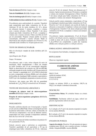 Farmacopeia Brasileira, 5ª edição
ac
799
Teste de dureza (5.1.3.1). Cumpre o teste.
Teste de friabilidade (5.1.3.2). Cumpre o teste.
Teste de desintegração (5.1.4.1). Cumpre o teste.
Uniformidade de doses unitárias (5.1.6). Cumpre o teste.
Procedimento para uniformidade de conteúdo. Transferir
cada comprimido para balão volumétrico de 50 mL.
Adicionar 30 mL de ácido clorídrico 0,1 M e deixar
em ultrassom durante 5 minutos, completar o volume
com o mesmo solvente e ﬁltrar. Transferir 5 mL dessa
solução para balão volumétrico de 50 mL e completar o
volume com o mesmo solvente. Filtrar com ﬁltro de 0,45
μm de porosidade. Preparar solução padrão na mesma
concentração, utilizando o mesmo solvente. Medir as
absorvâncias das soluções resultantes em 270 nm (5.2.14),
utilizando ácido clorídrico 0,1 M para ajuste do zero.
TESTE DE DISSOLUÇÃO (5.1.5)
Meio de dissolução: tampão de ácido clorídrico pH 2,0,
1000 mL
Aparelhagem: pás, 50 rpm
Tempo: 30 minutos
Procedimento: após o teste, retirar alíquota do meio de
dissolução, ﬁltrar imediatamente e diluir em tampão
de ácido clorídrico pH 2,0 até concentração adequada.
Medir as absorvâncias das soluções em 240 nm (5.2.14),
utilizando tampão de ácido clorídrico pH 2,0 para ajuste do
zero. Calcular a quantidade de C16
H16
ClNO2
S dissolvido
no meio, comparando as leituras obtidas com a da solução
de bissulfato de clopidogrel SQR contendo o equivalente a
0,003% (p/v) de clopidogrel, preparada no mesmo solvente.
Tolerância: não menos que 80% (Q) da quantidade
declarada de C16
H16
ClNO2
S se dissolvem em 30 minutos.
TESTES DE SEGURANÇA BIOLÓGICA
Contagem do número total de micro-organismos
mesoﬁlos (5.5.3.1.2). Cumpre o teste.
Pesquisa de micro-organismos patogênicos (5.5.3.1.3).
Cumpre o teste.
DOSEAMENTO
Proceder conforme descrito em Cromatograﬁa a líquido
de alta eﬁciência (5.2.17.4). Utilizar cromatógrafo provido
de detector ultravioleta a 220 nm; coluna ovomucóide, de
150 mm de comprimento e 4,6 mm de diâmetro interno,
empacotada com sílica, mantida à temperatura ambiente;
ﬂuxo da Fase móvel de 1,0 mL/min.
Fase móvel: mistura de fosfato monobásico de potássio 0,1
M e acetonitrila (75:25).
Solução amostra: pesar e pulverizar os comprimidos.
Transferir quantidade do pó equivalente a 50 mg de
clopidogrel para balão volumétrico de 50 mL. Adicionar
cerca de 30 mL de metanol. Deixar em ultrassom por 5
minutos.Agitar mecanicamente por 30 minutos e completar
o volume com metanol. Homogeneizar e ﬁltrar. Transferir
5 mL dessa solução para balão volumétrico de 50 mL e
completar o volume com metanol. Homogeneizar.
Solução padrão: pesar, exatamente, o equivalente a 25 mg
de clopidogrel, transferir para balão volumétrico de 25 mL.
Dissolver em 5 mL de metanol, com auxílio de banho de
ultrassom, se necessário. Completar o volume com metanol
e homogeneizar. Transferir 5 mL dessa solução para balão
volumétrico de 50 mL e completar o volume com metanol.
Homogeneizar.
Procedimento: injetar, separadamente, 10 μL da Solução
padrão e da Solução amostra, registrar os cromatogramas
e medir as áreas sob os picos. Calcular a quantidade de
C16
H16
ClNO2
S nos comprimidos a partir das respostas
obtidas com a Solução padrão e a Solução amostra.
EMBALAGEM E ARMAZENAMENTO
Em recipientes bem fechados, à temperatura ambiente.
ROTULAGEM
Observar a legislação vigente.
CLORETO DE AMÔNIO
Ammonii chloridum
NH4
Cl; 53,49
cloreto de amônio; 02362
Cloreto de amônio
[12125-02-9]
Contém, no mínimo, 99,0% e, no máximo, 100,5% de
NH4
Cl, em relação à substância dessecada.
DESCRIÇÃO
Características físicas. Pó cristalino branco ou cristais
incolores.
Solubilidade. Facilmente solúvel em água, solúvel em
glicerol, ligeiramente solúvel em etanol.
IDENTIFICAÇÃO
A. A solução a 0,1% (p/v) da amostra responde às reações
do íon amônio (5.3.1.1).
B. A solução a 0,1% (p/v) da amostra responde às reações
do íon cloreto (5.3.1.1).
ENSAIOS DE PUREZA
Aspecto da solução. Dissolver 10 g da amostra em água e
completar para 100 mL com o mesmo solvente. A solução
obtida é límpida (5.2.25) e incolor (5.2.12).
Volume 2_18_07_11.indd 799Volume 2_18_07_11.indd 799 18/07/2011 09:26:5518/07/2011 09:26:55
 