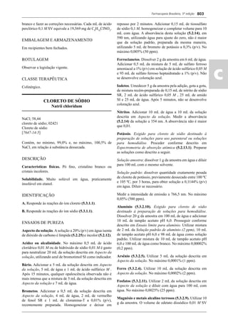 Farmacopeia Brasileira, 5ª edição
ac
803
branco e fazer as correções necessárias. Cada mL de ácido
perclórico 0,1 M SV equivale a 19,569 mg de C8
H18
ClNO2
.
EMBALAGEM E ARMAZENAMENTO
Em recipientes bem fechados.
ROTULAGEM
Observar a legislação vigente.
CLASSE TERAPÊUTICA
Colinérgico.
CLORETO DE SÓDIO
Natrii chloridum
NaCl; 58,44
cloreto de sódio; 02421
Cloreto de sódio
[7647-14-5]
Contém, no mínimo, 99,0% e, no máximo, 100,5% de
NaCl, em relação à substância dessecada.
DESCRIÇÃO
Características físicas. Pó ﬁno, cristalino branco ou
cristais incolores.
Solubilidade. Muito solúvel em água, praticamente
insolúvel em etanol.
IDENTIFICAÇÃO
A. Responde às reações do íon cloreto (5.3.1.1).
B. Responde às reações do íon sódio (5.3.1.1).
ENSAIOS DE PUREZA
Aspecto da solução. A solução a 20% (p/v) em água isenta
de dióxido de carbono é límpida (5.2.25) e incolor (5.2.12).
Acidez ou alcalinidade. No máximo 0,5 mL de ácido
clorídrico 0,01 M ou de hidróxido de sódio 0,01 M é gasto
para neutralizar 20 mL da solução descrita em Aspecto da
solução, utilizando azul de bromotimol SI como indicador.
Bário. Adicionar a 5 mL da solução descrita em Aspecto
da solução, 5 mL de água e 1 mL de ácido sulfúrico M .
Após 15 minutos, qualquer opalescência observada não é
mais intensa que a mistura de 5 mL da solução descrita em
Aspecto da solução e 7 mL de água.
Brometos. Adicionar a 0,5 mL da solução descrita em
Aspecto da solução, 4 mL de água, 2 mL de vermelho
de fenol SR e 1 mL de cloramina-T a 0,01% (p/v),
recentemente preparada. Homogeneizar e deixar em
repouso por 2 minutos. Adicionar 0,15 mL de tiossulfato
de sódio 0,1 M, homogeneizar e completar volume para 10
mL com água. A absorvância desta solução (5.2.14), em
590 nm, utilizando água para ajuste do zero, não é maior
que da solução padrão, preparada da mesma maneira,
utilizando 5 mL de brometo de potássio a 0,3% (p/v). No
máximo 0,005% (50 ppm).
Ferrocianetos. Dissolver 2 g da amostra em 6 mL de água.
Adicionar 0,5 mL da mistura de 5 mL de sulfato ferroso
amoniacal a 1% (p/v) em solução de ácido sulfúrico 0,05 M
e 95 mL de sulfato ferroso heptaidratado a 1% (p/v). Não
se desenvolve coloração azul.
Iodetos. Umedecer 5 g da amostra pela adição, gota a gota,
de mistura recém-preparada de 0,15 mL de nitrito de sódio
SR, 2 mL de ácido sulfúrico 0,05 M , 25 mL de amido
SI e 25 mL de água. Após 5 minutos, não se desenvolve
coloração azul.
Nitritos. Adicionar 10 mL de água a 10 mL da solução
descrita em Aspecto da solução. Medir a absorvância
(5.2.14) da solução a 354 nm. A absorvância não é maior
que 0,01.
Potássio. Exigido para cloreto de sódio destinado à
preparação de soluções para uso parenteral ou soluções
para hemodiálise. Proceder conforme descrito em
Espectrometria de absorção atômica (5.2.13.1). Preparar
as soluções como descrito a seguir.
Solução amostra: dissolver 1 g da amostra em água e diluir
para 100 mL com o mesmo solvente.
Solução padrão: dissolver quantidade exatamente pesada
de cloreto de potássio, previamente dessecado entre 100 ºC
e 105 ºC, por 3 horas, para obter solução a 0,1144% (p/v)
em água. Diluir se necessário.
Medir a intensidade de emissão a 766,5 nm. No máximo
0,05% (500 ppm).
Alumínio (5.3.2.10). Exigido para cloreto de sódio
destinado à preparação de soluções para hemodiálise.
Dissolver 20 g da amostra em 100 mL de água e adicionar
10 mL de tampão acetato pH 6,0. Prosseguir conforme
descrito em Ensaio limite para alumínio. Utilizar mistura
de 2 mL da Solução padrão de alumínio (2 ppm), 10 mL
de tampão acetato pH 6,0 e 98 mL de água como solução
padrão. Utilizar mistura de 10 mL de tampão acetato pH
6,0 e 100 mL de água como branco. No máximo 0,00002%
(0,2 ppm).
Arsênio (5.3.2.5). Utilizar 5 mL da solução descrita em
Aspecto da solução. No máximo 0,0001% (1 ppm).
Ferro (5.3.2.4). Utilizar 10 mL da solução descrita em
Aspecto da solução. No máximo 0,0002% (2 ppm).
Fosfatos (5.3.2.11). Utilizar 2 mL da solução descrita em
Aspecto da solução e diluir com água para 100 mL com
água. No máximo 0,0025% (25 ppm).
Magnésio e metais alcalino terrosos (5.3.2.9). Utilizar 10
g da amostra. O volume de edetato dissódico 0,01 M SV
Volume 2_18_07_11.indd 803Volume 2_18_07_11.indd 803 18/07/2011 09:26:5518/07/2011 09:26:55
 