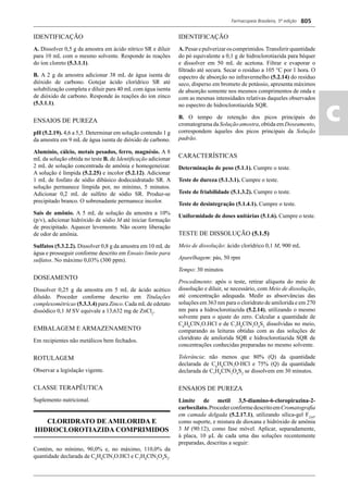 Farmacopeia Brasileira, 5ª edição
ac
805
IDENTIFICAÇÃO
A. Dissolver 0,5 g da amostra em ácido nítrico SR e diluir
para 10 mL com o mesmo solvente. Responde às reações
do íon cloreto (5.3.1.1).
B. A 2 g da amostra adicionar 38 mL de água isenta de
dióxido de carbono. Gotejar ácido clorídrico SR até
solubilização completa e diluir para 40 mL com água isenta
de dióxido de carbono. Responde às reações do íon zinco
(5.3.1.1).
ENSAIOS DE PUREZA
pH (5.2.19). 4,6 a 5,5. Determinar em solução contendo 1 g
da amostra em 9 mL de água isenta de dióxido de carbono.
Alumínio, cálcio, metais pesados, ferro, magnésio. A 8
mL da solução obtida no teste B. de Identiﬁcação adicionar
2 mL de solução concentrada de amônia e homogeneizar.
A solução é límpida (5.2.25) e incolor (5.2.12). Adicionar
1 mL de fosfato de sódio dibásico dodecaidratado SR. A
solução permanece límpida por, no mínimo, 5 minutos.
Adicionar 0,2 mL de sulfeto de sódio SR. Produz-se
precipitado branco. O sobrenadante permanece incolor.
Sais de amônio. A 5 mL de solução da amostra a 10%
(p/v), adicionar hidróxido de sódio M até iniciar formação
de precipitado. Aquecer levemente. Não ocorre liberação
de odor de amônia.
Sulfatos (5.3.2.2). Dissolver 0,8 g da amostra em 10 mL de
água e prosseguir conforme descrito em Ensaio limite para
sulfatos. No máximo 0,03% (300 ppm).
DOSEAMENTO
Dissolver 0,25 g da amostra em 5 mL de ácido acético
diluído. Proceder conforme descrito em Titulações
complexométricas (5.3.3.4) para Zinco. Cada mLde edetato
dissódico 0,1 M SV equivale a 13,632 mg de ZnCl2
.
EMBALAGEM E ARMAZENAMENTO
Em recipientes não metálicos bem fechados.
ROTULAGEM
Observar a legislação vigente.
CLASSE TERAPÊUTICA
Suplemento nutricional.
CLORIDRATO DE AMILORIDA E
HIDROCLOROTIAZIDA COMPRIMIDOS
Contém, no mínimo, 90,0% e, no máximo, 110,0% da
quantidade declarada de C6
H8
ClN7
O.HCl e C7
H8
ClN3
O4
S2
.
IDENTIFICAÇÃO
A.Pesarepulverizaroscomprimidos.Transferirquantidade
do pó equivalente a 0,1 g de hidroclorotiazida para béquer
e dissolver em 50 mL de acetona. Filtrar e evaporar o
ﬁltrado até secura. Secar o resíduo a 105 °C por 1 hora. O
espectro de absorção no infravermelho (5.2.14) do resíduo
seco, disperso em brometo de potássio, apresenta máximos
de absorção somente nos mesmos comprimentos de onda e
com as mesmas intensidades relativas daqueles observados
no espectro de hidroclorotiazida SQR.
B. O tempo de retenção dos picos principais do
cromatograma da Solução amostra, obtida em Doseamento,
correspondem àqueles dos picos principais da Solução
padrão.
CARACTERÍSTICAS
Determinação de peso (5.1.1). Cumpre o teste.
Teste de dureza (5.1.3.1). Cumpre o teste.
Teste de friabilidade (5.1.3.2). Cumpre o teste.
Teste de desintegração (5.1.4.1). Cumpre o teste.
Uniformidade de doses unitárias (5.1.6). Cumpre o teste.
TESTE DE DISSOLUÇÃO (5.1.5)
Meio de dissolução: ácido clorídrico 0,1 M, 900 mL
Aparelhagem: pás, 50 rpm
Tempo: 30 minutos
Procedimento: após o teste, retirar alíquota do meio de
dissolução e diluir, se necessário, com Meio de dissolução,
até concentração adequada. Medir as absorvâncias das
soluções em 363 nm para o cloridrato de amilorida e em 270
nm para a hidroclorotiazida (5.2.14), utilizando o mesmo
solvente para o ajuste do zero. Calcular a quantidade de
C6
H8
ClN7
O.HCl e de C7
H8
ClN3
O4
S2
dissolvidas no meio,
comparando as leituras obtidas com as das soluções de
cloridrato de amilorida SQR e hidroclorotiazida SQR de
concentrações conhecidas preparadas no mesmo solvente.
Tolerância: não menos que 80% (Q) da quantidade
declarada de C6
H8
ClN7
O∙HCl e 75% (Q) da quantidade
declarada de C7
H8
ClN3
O4
S2
se dissolvem em 30 minutos.
ENSAIOS DE PUREZA
Limite de metil 3,5-diamino-6-cloropirazina-2-
carboxilato.ProcederconformedescritoemCromatograﬁa
em camada delgada (5.2.17.1), utilizando sílica-gel F254
,
como suporte, e mistura de dioxana e hidróxido de amônia
3 M (90:12), como fase móvel. Aplicar, separadamente,
à placa, 10 μL de cada uma das soluções recentemente
preparadas, descritas a seguir:
Volume 2_18_07_11.indd 805Volume 2_18_07_11.indd 805 18/07/2011 09:26:5518/07/2011 09:26:55
 