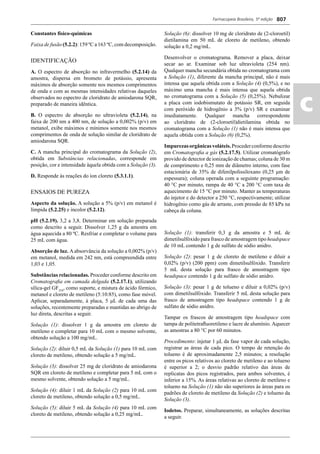 Farmacopeia Brasileira, 5ª edição
ac
807
Constantes físico-químicas
Faixa de fusão (5.2.2): 159 ºC a 163 ºC, com decomposição.
IDENTIFICAÇÃO
A. O espectro de absorção no infravermelho (5.2.14) da
amostra, dispersa em brometo de potássio, apresenta
máximos de absorção somente nos mesmos comprimentos
de onda e com as mesmas intensidades relativas daqueles
observados no espectro de cloridrato de amiodarona SQR,
preparado de maneira idêntica.
B. O espectro de absorção no ultravioleta (5.2.14), na
faixa de 200 nm a 400 nm, de solução a 0,002% (p/v) em
metanol, exibe máximos e mínimos somente nos mesmos
comprimentos de onda de solução similar de cloridrato de
amiodarona SQR.
C. A mancha principal do cromatograma da Solução (2),
obtida em Substâncias relacionadas, corresponde em
posição, cor e intensidade àquela obtida com a Solução (3).
D. Responde às reações do íon cloreto (5.3.1.1).
ENSAIOS DE PUREZA
Aspecto da solução. A solução a 5% (p/v) em metanol é
límpida (5.2.25) e incolor (5.2.12).
pH (5.2.19). 3,2 a 3,8. Determinar em solução preparada
como descrito a seguir. Dissolver 1,25 g da amostra em
água aquecida a 80 ºC. Resfriar e completar o volume para
25 mL com água.
Absorção de luz. A absorvância da solução a 0,002% (p/v)
em metanol, medida em 242 nm, está compreendida entre
1,03 e 1,05.
Substâncias relacionadas. Proceder conforme descrito em
Cromatograﬁa em camada delgada (5.2.17.1), utilizando
sílica-gel GF254
, como suporte, e mistura de ácido fórmico,
metanol e cloreto de metileno (5:10:85), como fase móvel.
Aplicar, separadamente, à placa, 5 μL de cada uma das
soluções, recentemente preparadas e mantidas ao abrigo de
luz direta, descritas a seguir.
Solução (1): dissolver 1 g da amostra em cloreto de
metileno e completar para 10 mL com o mesmo solvente,
obtendo solução a 100 mg/mL.
Solução (2): diluir 0,5 mL da Solução (1) para 10 mL com
cloreto de metileno, obtendo solução a 5 mg/mL.
Solução (3): dissolver 25 mg de cloridrato de amiodarona
SQR em cloreto de metileno e completar para 5 mL com o
mesmo solvente, obtendo solução a 5 mg/mL.
Solução (4): diluir 1 mL da Solução (2) para 10 mL com
cloreto de metileno, obtendo solução a 0,5 mg/mL.
Solução (5): diluir 5 mL da Solução (4) para 10 mL com
cloreto de metileno, obtendo solução a 0,25 mg/mL.
Solução (6): dissolver 10 mg de cloridrato de (2-cloroetil)
dietilamina em 50 mL de cloreto de metileno, obtendo
solução a 0,2 mg/mL.
Desenvolver o cromatograma. Remover a placa, deixar
secar ao ar. Examinar sob luz ultravioleta (254 nm).
Qualquer mancha secundária obtida no cromatograma com
a Solução (1), diferente da mancha principal, não é mais
intensa que aquela obtida com a Solução (4) (0,5%), e no
máximo uma mancha é mais intensa que aquela obtida
no cromatograma com a Solução (5) (0,25%). Nebulizar
a placa com iodobismutato de potássio SR, em seguida
com peróxido de hidrogênio a 3% (p/v) SR e examinar
imediatamente. Qualquer mancha correspondente
ao cloridrato de (2-cloroetil)dietilamina obtida no
cromatograma com a Solução (1) não é mais intensa que
aquela obtida com a Solução (6) (0,2%).
Impurezasorgânicasvoláteis.Procederconformedescrito
em Cromatograﬁa a gás (5.2.17.5). Utilizar cromatógrafo
provido de detector de ionização de chamas; coluna de 30 m
de comprimento e 0,25 mm de diâmetro interno, com fase
estacionária de 35% de difenilpolissiloxano (0,25 μm de
espessura); coluna operada com a seguinte programação:
40 °C por minuto, rampa de 40 °C a 200 °C com taxa de
aquecimento de 15 °C por minuto. Manter as temperaturas
do injetor e do detector a 250 °C, respectivamente; utilizar
hidrogênio como gás de arraste, com pressão de 85 kPa na
cabeça da coluna.
Solução (1): transferir 0,3 g da amostra e 5 mL de
dimetilsulfóxido para frasco de amostragem tipo headspace
de 10 mL contendo 1 g de sulfato de sódio anidro.
Solução (2): pesar 1 g de cloreto de metileno e diluir a
0,02% (p/v) (200 ppm) com dimetilsulfóxido. Transferir
5 mL desta solução para frasco de amostragem tipo
headspace contendo 1 g de sulfato de sódio anidro.
Solução (3): pesar 1 g de tolueno e diluir a 0,02% (p/v)
com dimetilsulfóxido. Transferir 5 mL desta solução para
frasco de amostragem tipo headspace contendo 1 g de
sulfato de sódio anidro.
Tampar os frascos de amostragem tipo headspace com
tampa de politetraﬂuoretileno e lacre de alumínio. Aquecer
as amostras a 80 °C por 60 minutos.
Procedimento: injetar 1 μL da fase vapor de cada solução,
registrar as áreas de cada pico. O tempo de retenção do
tolueno é de aproximadamente 2,5 minutos; a resolução
entre os picos relativos ao cloreto de metileno e ao tolueno
é superior a 2; o desvio padrão relativo das áreas de
replicatas dos picos registrados, para ambos solventes, é
inferior a 15%. As áreas relativas ao cloreto de metileno e
tolueno na Solução (1) não são superiores às áreas para os
padrões de cloreto de metileno da Solução (2) e tolueno da
Solução (3).
Iodetos. Preparar, simultaneamente, as soluções descritas
a seguir.
Volume 2_18_07_11.indd 807Volume 2_18_07_11.indd 807 18/07/2011 09:26:5618/07/2011 09:26:56
 