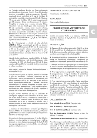 Farmacopeia Brasileira, 5ª edição
ac
811
A. Proceder conforme descrito em Espectrofotometria
de absorção no ultravioleta (5.2.14). Pesar 20 cápsulas,
remover o conteúdo e pesá-las novamente. Transferir
quantidade do pó equivalente a 10 mg de cloridrato de
amitriptilina para balão volumétrico de 100 mL. Adicionar
75 mL de ácido clorídrico 0,1 M, agitar mecanicamente
por 15 minutos e deixar em ultrassom por 15 minutos.
Completar o volume com o mesmo solvente. Filtrar.
Transferir 5 mL do ﬁltrado para balão volumétrico de
50 mL e completar o volume com o mesmo solvente,
obtendo solução a 0,001% (p/v). Preparar solução padrão
na mesma concentração, utilizando o mesmo solvente.
Determinar as absorvâncias das soluções resultantes em
239 nm, utilizando ácido clorídrico 0,1 M para ajuste do
zero. Calcular a quantidade de C20
H23
N.HCl nas cápsulas,
a partir das leituras obtidas.
B. Por Cromatograﬁa a líquido de alta eﬁciência
(5.2.17.4). Utilizar cromatógrafo provido de detector
ultravioleta a 254 nm; coluna de 250 mm de comprimento
e 4,6 mm de diâmetro interno, empacotada com sílica
quimicamente ligada a grupo octadecilsilano (5 μm),
mantida à temperatura ambiente; ﬂuxo da Fase móvel de
2 mL/minuto.
Tampão fosfato-trietilamina: transferir 11,04 g de fosfato
de sódio monobásico e 3 mL de trietilamina para balão
volumétrico de 1000 mL, dissolver em 900 mL de água.
Ajustar o pH para 2,5 ± 0,5 com ácido fosfórico e completar
o volume com água.
Fase móvel: mistura de Tampão fosfato-trietilamina e
acetonitrila (58:42).
Solução amostra: pesar 20 cápsulas, remover o conteúdo
e pesá-las novamente. Transferir quantidade do pó
equivalente a 50 mg de cloridrato de amitriptilina para
balão volumétrico de 50 mL, adicionar 35 mL de Fase
móvel, agitar mecanicamente por 15 minutos e deixar em
ultrassom por 15 minutos. Completar o volume com o
mesmo solvente, homogeneizar e ﬁltrar. Transferir 10 mL
do ﬁltrado para balão volumétrico de 50 mL e completar o
volume com a Fase móvel. Homogeneizar.
Solução padrão: transferir 50 mg de cloridrato de
amitriptilina SQR para balão volumétrico de 50 mL, diluir
em 35 mL de Fase móvel e completar o volume com o
mesmo solvente. Transferir 10 mL da solução para balão
volumétrico de 50 mL e completar o volume com o
mesmo solvente, de modo a obter solução de cloridrato de
amitriptilina a 0,2 mg/mL.
A eﬁciência da coluna não deve ser menor que 800 pratos
teóricos. O fator de cauda não é superior a 2,5. O desvio
padrão relativo das áreas de replicatas dos picos registrados
não deve ser maior que 2,0%.
Procedimento: injetar, separadamente, 10 μL das Soluções
padrão e amostra, registrar os cromatogramas e medir as
áreas sob os picos. Calcular a quantidade de C20
H23
N.HCl
nas cápsulas a partir das respostas obtidas com a Solução
padrão e Solução amostra.
EMBALAGEM E ARMAZENAMENTO
Em recipientes bem fechados.
ROTULAGEM
Observar a legislação vigente.
CLORIDRATO DE AMITRIPTILINA
COMPRIMIDOS
Contém, no mínimo, 90,0% e, no máximo, 110,0% da
quantidade declarada de C20
H23
N.HCl. Os comprimidos
podem ser revestidos.
IDENTIFICAÇÃO
A. O espectro de absorção no ultravioleta (5.2.14), na faixa
de 200 nm a 400 nm, da solução amostra obtida no método
A. de Doseamento, exibe máximos e mínimos idênticos
aos observados no espectro da solução padrão.
B. A mancha principal do cromatograma da Solução (1),
obtida em Substâncias relacionadas, corresponde em
posição, cor e intensidade àquela obtida com a Solução (2).
C. O tempo de retenção do pico principal do cromatograma
da Solução amostra, obtida no método B. de Doseamento,
corresponde àquele do pico principal da Solução padrão.
D. Pesar e pulverizar os comprimidos. Agitar quantidade
do pó equivalente a 10 mg de cloridrato de amitriptilina
com 5 mL de água. Filtrar. Responde às reações do íon
cloreto (5.3.1.1).
E. Pesar e pulverizar os comprimidos. Agitar quantidade
do pó equivalente a 0,1 g de cloridrato de amitriptilina
com 10 mL de clorofórmio. Filtrar e reduzir o volume de
ﬁltrado por evaporação. Precipitar adicionando éter etílico
até produzir turbidez. Deixar em repouso e ﬁltrar. Dissolver
50 mg do precipitado em 3 mL de água. Adicionar 50 mL
de quinidrona a 2,5% (p/v) em metanol. Não desenvolve-se
coloração vermelha por 15 minutos.
CARACTERÍSTICAS
Determinação de peso (5.1.1). Cumpre o teste.
Teste de dureza (5.1.3.1). Cumpre o teste.
Teste de friabilidade (5.1.3.2). Cumpre o teste.
Teste de desintegração (5.1.4.1). Cumpre o teste. No
máximo 15 minutos.
Uniformidade de doses unitárias (5.1.6). Cumpre o teste.
Procedimento para uniformidade de conteúdo. Transferir
cada comprimido para balão volumétrico de 50 mL e
acrescentar 35 mL de ácido clorídrico 0,1 M. Deixar em
ultrassom por 20 minutos, agitando ocasionalmente.
Completar o volume com o mesmo solvente, homogeneizar
Volume 2_18_07_11.indd 811Volume 2_18_07_11.indd 811 18/07/2011 09:26:5618/07/2011 09:26:56
 