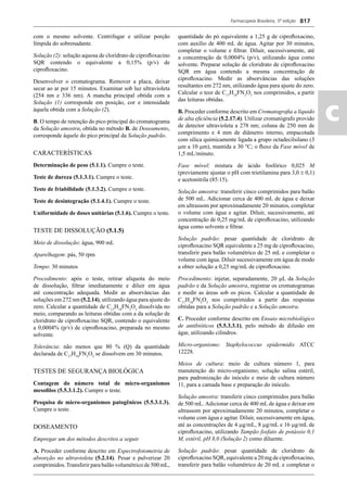 Farmacopeia Brasileira, 5ª edição
ac
817
com o mesmo solvente. Centrifugar e utilizar porção
límpida do sobrenadante.
Solução (2): solução aquosa de cloridrato de ciproﬂoxacino
SQR contendo o equivalente a 0,15% (p/v) de
ciproﬂoxacino.
Desenvolver o cromatograma. Remover a placa, deixar
secar ao ar por 15 minutos. Examinar sob luz ultravioleta
(254 nm e 336 nm). A mancha principal obtida com a
Solução (1) corresponde em posição, cor e intensidade
àquela obtida com a Solução (2).
B. O tempo de retenção do pico principal do cromatograma
da Solução amostra, obtida no método B. de Doseamento,
corresponde àquele do pico principal da Solução padrão.
CARACTERÍSTICAS
Determinação de peso (5.1.1). Cumpre o teste.
Teste de dureza (5.1.3.1). Cumpre o teste.
Teste de friabilidade (5.1.3.2). Cumpre o teste.
Teste de desintegração (5.1.4.1). Cumpre o teste.
Uniformidade de doses unitárias (5.1.6). Cumpre o teste.
TESTE DE DISSOLUÇÃO (5.1.5)
Meio de dissolução: água, 900 mL
Aparelhagem: pás, 50 rpm
Tempo: 30 minutos
Procedimento: após o teste, retirar alíquota do meio
de dissolução, ﬁltrar imediatamente e diluir em água
até concentração adequada. Medir as absorvâncias das
soluções em 272 nm (5.2.14), utilizando água para ajuste do
zero. Calcular a quantidade de C17
H18
FN3
O3
dissolvida no
meio, comparando as leituras obtidas com a da solução de
cloridrato de ciproﬂoxacino SQR, contendo o equivalente
a 0,0004% (p/v) de ciproﬂoxacino, preparada no mesmo
solvente.
Tolerância: não menos que 80 % (Q) da quantidade
declarada de C17
H18
FN3
O3
se dissolvem em 30 minutos.
TESTES DE SEGURANÇA BIOLÓGICA
Contagem do número total de micro-organismos
mesoﬁlos (5.5.3.1.2). Cumpre o teste.
Pesquisa de micro-organismos patogênicos (5.5.3.1.3).
Cumpre o teste.
DOSEAMENTO
Empregar um dos métodos descritos a seguir.
A. Proceder conforme descrito em Espectrofotometria de
absorção no ultravioleta (5.2.14). Pesar e pulverizar 20
comprimidos.Transferir para balão volumétrico de 500 mL,
quantidade do pó equivalente a 1,25 g de ciproﬂoxacino,
com auxílio de 400 mL de água. Agitar por 30 minutos,
completar o volume e ﬁltrar. Diluir, sucessivamente, até
a concentração de 0,0004% (p/v), utilizando água como
solvente. Preparar solução de cloridrato de ciproﬂoxacino
SQR em água contendo a mesma concentração de
ciproﬂoxacino. Medir as absorvâncias das soluções
resultantes em 272 nm, utilizando água para ajuste do zero.
Calcular o teor de C17
H18
FN3
O3
nos comprimidos, a partir
das leituras obtidas.
B. Proceder conforme descrito em Cromatograﬁa a líquido
de alta eﬁciência (5.2.17.4). Utilizar cromatógrafo provido
de detector ultravioleta a 278 nm; coluna de 250 mm de
comprimento e 4 mm de diâmetro interno, empacotada
com sílica quimicamente ligada a grupo octadecilsilano (3
m a 10 m), mantida a 30 °C; o ﬂuxo da Fase móvel de
1,5 mL/minuto.
Fase móvel: mistura de ácido fosfórico 0,025 M
(previamente ajustar o pH com trietilamina para 3,0  0,1)
e acetonitrila (85:15).
Solução amostra: transferir cinco comprimidos para balão
de 500 mL. Adicionar cerca de 400 mL de água e deixar
em ultrassom por aproximadamente 20 minutos, completar
o volume com água e agitar. Diluir, sucessivamente, até
concentração de 0,25 mg/mL de ciproﬂoxacino, utilizando
água como solvente e ﬁltrar.
Solução padrão: pesar quantidade de cloridrato de
ciproﬂoxacino SQR equivalente a 25 mg de ciproﬂoxacino,
transferir para balão volumétrico de 25 mL e completar o
volume com água. Diluir sucessivamente em água de modo
a obter solução a 0,25 mg/mL de ciproﬂoxacino.
Procedimento: injetar, separadamente, 20 L da Solução
padrão e da Solução amostra, registrar os cromatogramas
e medir as áreas sob os picos. Calcular a quantidade de
C17
H18
FN3
O3
nos comprimidos a partir das respostas
obtidas para a Solução padrão e a Solução amostra.
C. Proceder conforme descrito em Ensaio microbiológico
de antibióticos (5.5.3.3.1), pelo método de difusão em
ágar, utilizando cilindros.
Micro-organismo: Staphylococcus epidermidis ATCC
12228.
Meios de cultura: meio de cultura número 1, para
manutenção do micro-organismo; solução salina estéril,
para padronização do inóculo e meio de cultura número
11, para a camada base e preparação do inóculo.
Solução amostra: transferir cinco comprimidos para balão
de 500 mL.Adicionar cerca de 400 mL de água e deixar em
ultrassom por aproximadamente 20 minutos, completar o
volume com água e agitar. Diluir, sucessivamente em água,
até as concentrações de 4 g/mL, 8 g/mL e 16 g/mL de
ciproﬂoxacino, utilizando Tampão fosfato de potássio 0,1
M, estéril, pH 8,0 (Solução 2) como diluente.
Solução padrão: pesar quantidade de cloridrato de
ciproﬂoxacino SQR, equivalente a 20 mg de ciproﬂoxacino,
transferir para balão volumétrico de 20 mL e completar o
Volume 2_18_07_11.indd 817Volume 2_18_07_11.indd 817 18/07/2011 09:26:5718/07/2011 09:26:57
 