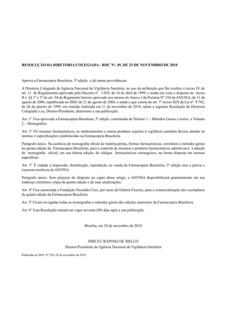 RESOLUÇÃO DA DIRETORIA COLEGIADA - RDC Nº. 49, DE 23 DE NOVEMBRO DE 2010
Aprova a Farmacopeia Brasileira, 5ª edição e dá outras providências.
A Diretoria Colegiada da Agência Nacional de Vigilância Sanitária, no uso da atribuição que lhe confere o inciso IV do
art. 11 do Regulamento aprovado pelo Decreto nº. 3.029, de 16 de abril de 1999, e tendo em vista o disposto no inciso
II e §§ 1º e 3º do art. 54 do Regimento Interno aprovado nos termos do Anexo I da Portaria Nº 354 da ANVISA, de 11 de
agosto de 2006, republicada no DOU de 21 de agosto de 2006, e ainda o que consta do art. 7º inciso XIX da Lei nº. 9.782,
de 26 de janeiro de 1999, em reunião realizada em 11 de novembro de 2010, adota a seguinte Resolução da Diretoria
Colegiada e eu, Diretor-Presidente, determino a sua publicação:
Art. 1° Fica aprovada a Farmacopeia Brasileira, 5ª edição, constituída de Volume 1 – Métodos Gerais e textos e Volume
2 – Monograﬁas.
Art. 2° Os insumos farmacêuticos, os medicamentos e outros produtos sujeitos à vigilância sanitária devem atender às
normas e especiﬁcações estabelecidas na Farmacopeia Brasileira.
Parágrafo único. Na ausência de monograﬁa oﬁcial de matéria-prima, formas farmacêuticas, correlatos e métodos gerais
na quinta edição da Farmacopeia Brasileira, para o controle de insumos e produtos farmacêuticos admitir-se-á a adoção
de monograﬁa oﬁcial, em sua última edição, de códigos farmacêuticos estrangeiros, na forma disposta em normas
especíﬁcas.
Art. 3° É vedada a impressão, distribuição, reprodução ou venda da Farmacopeia Brasileira, 5ª edição sem a prévia e
expressa anuência da ANVISA.
Parágrafo único. Sem prejuízo do disposto no caput desse artigo, a ANVISA disponibilizará gratuitamente em seu
endereço eletrônico cópia da quinta edição e de suas atualizações.
Art. 4º Fica autorizada a Fundação Oswaldo Cruz, por meio da Editora Fiocruz, para a comercialização dos exemplares
da quinta edição da Farmacopeia Brasileira
Art. 5º Ficam revogadas todas as monograﬁas e métodos gerais das edições anteriores da Farmacopeia Brasileira.
Art. 6° Esta Resolução entrará em vigor noventa (90) dias após a sua publicação.
Brasília, em 24 de novembro de 2010
DIRCEU RAPOSO DE MELLO
Diretor-Presidente da Agência Nacional de Vigilância Sanitária
Publicada no DOU Nº 224, 24 de novembro de 2010
Volume 2_18_07_11.indd 551Volume 2_18_07_11.indd 551 18/07/2011 09:26:1918/07/2011 09:26:19
 