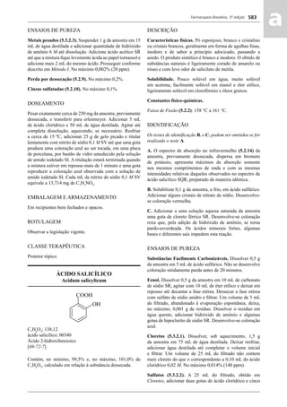 Farmacopeia Brasileira, 5ª edição
aa583
ENSAIOS DE PUREZA
Metais pesados (5.3.2.3). Suspender 1 g da amostra em 15
mL de água destilada e adicionar quantidade de hidróxido
de amônio 6 M até dissolução. Adicione ácido acético SR
até que a mistura ﬁque levemente ácida ao papel tornassol e
adicione mais 2 mL do mesmo ácido. Prosseguir conforme
descrito em Método I. No máximo 0,002% (20 ppm).
Perda por dessecação (5.2.9). No máximo 0,2%.
Cinzas sulfatadas (5.2.10). No máximo 0,1%.
DOSEAMENTO
Pesar exatamente cerca de 250 mg da amostra, previamente
dessecada, e transferir para erlenmeyer. Adicionar 5 mL
de ácido clorídrico e 50 mL de água destilada. Agitar até
completa dissolução, aquecendo, se necessário. Resfriar
a cerca de 15 ºC, adicionar 25 g de gelo picado e titular
lentamente com nitrito de sódio 0,1 M SV até que uma gota
produza uma coloração azul ao ser tocada, em uma placa
de porcelana, por bastão de vidro umedecido pela solução
de amido iodetado SI. A titulação estará terminada quando
a mistura estiver em repouso mais de 1 minuto e uma gota
reproduzir a coloração azul observada com a solução de
amido iodetado SI. Cada mL de nitrito de sódio 0,1 M SV
equivale a 13,714 mg de C7
H7
NO2
.
EMBALAGEM E ARMAZENAMENTO
Em recipientes bem fechados e opacos.
ROTULAGEM
Observar a legislação vigente.
CLASSE TERAPÊUTICA
Protetor tópico.
ÁCIDO SALICÍLICO
Acidum salicylicum
C7
H6
O3
; 138,12
ácido salicílico; 00340
Ácido 2-hidroxibenzoico
[69-72-7]
Contém, no mínimo, 99,5% e, no máximo, 101,0% de
C7
H6
O3
, calculado em relação à substância dessecada.
DESCRIÇÃO
Características físicas. Pó esponjoso, branco e cristalino
ou cristais brancos, geralmente em forma de agulhas ﬁnas,
inodoro e de sabor a princípio adocicado, passando a
azedo. O produto sintético é branco e inodoro. O obtido de
substâncias naturais é ligeiramente corado de amarelo ou
róseo e com leve odor de salicilato de metila.
Solubilidade. Pouco solúvel em água, muito solúvel
em acetona, facilmente solúvel em etanol e éter etílico,
ligeiramente solúvel em clorofórmio e óleos graxos.
Constantes físico-químicas.
Faixa de Fusão (5.2.2): 158 °C a 161 °C.
IDENTIFICAÇÃO
Os testes de identiﬁcação B. e C. podem ser omitidos se for
realizado o teste A.
A. O espectro de absorção no infravermelho (5.2.14) da
amostra, previamente dessecada, dispersa em brometo
de potássio, apresenta máximos de absorção somente
nos mesmos comprimentos de onda e com as mesmas
intensidades relativas daqueles observados no espectro de
ácido salicílico SQR, preparado de maneira idêntica.
B. Solubilizar 0,1 g da amostra, a frio, em ácido sulfúrico.
Adicionar alguns cristais de nitrato de sódio. Desenvolve-
se coloração vermelha.
C. Adicionar a uma solução aquosa saturada da amostra
uma gota de cloreto férrico SR. Desenvolve-se coloração
roxa que, pela adição de hidróxido de amônio, se torna
pardo-esverdeada. Os ácidos minerais fortes, algumas
bases e diferentes sais impedem esta reação.
ENSAIOS DE PUREZA
Substâncias Facilmente Carbonizáveis. Dissolver 0,5 g
da amostra em 5 mL de ácido sulfúrico. Não se desenvolve
coloração nitidamente parda antes de 20 minutos.
Fenol. Dissolver 0,5 g da amostra em 10 mL de carbonato
de sódio SR, agitar com 10 mL de éter etílico e deixar em
repouso até decantar a fase etérea. Dessecar a fase etérea
com sulfato de sódio anidro e ﬁltrar. Um volume de 5 mL
do ﬁltrado, abandonado à evaporação espontânea, deixa,
no máximo, 0,001 g de resíduo. Dissolver o resíduo em
água quente, adicionar hidróxido de amônio e algumas
gotas de hipoclorito de sódio SR. Desenvolve-se coloração
azul.
Cloretos (5.3.2.1). Dissolver, sob aquecimento, 1,5 g
da amostra em 75 mL de água destilada. Deixar resfriar,
adicionar água destilada até completar o volume inicial
e ﬁltrar. Um volume de 25 mL do ﬁltrado não contem
mais cloreto do que o correspondente a 0,10 mL do ácido
clorídrico 0,02 M. No máximo 0,014% (140 ppm).
Sulfatos (5.3.2.2). A 25 mL do ﬁltrado, obtido em
Cloretos, adicionar duas gotas de ácido clorídrico e cinco
Volume 2_18_07_11.indd 583Volume 2_18_07_11.indd 583 18/07/2011 09:26:2318/07/2011 09:26:23
 